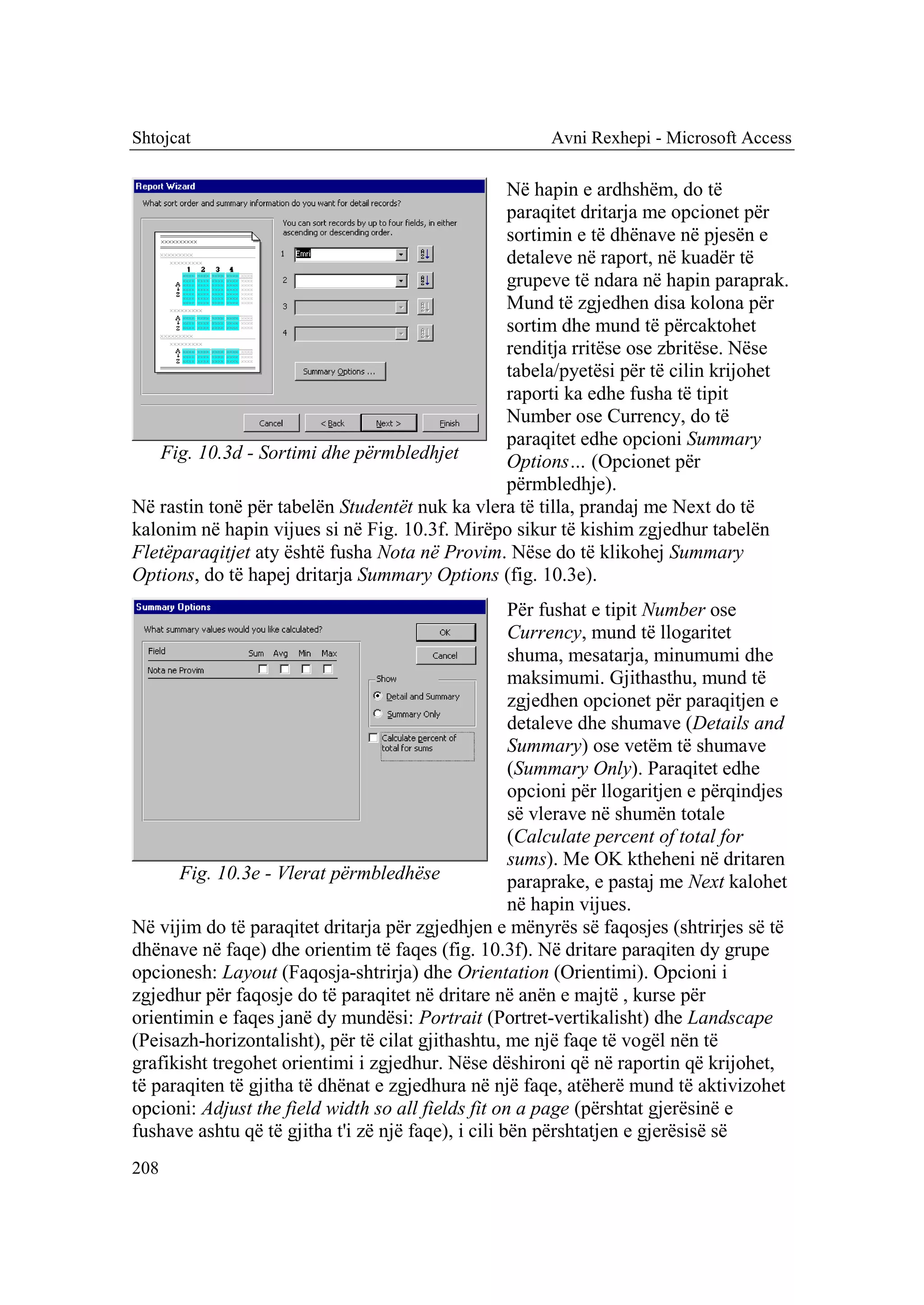 Shtojcat                                                Avni Rexhepi - Microsoft Access

                                                Në hapin e ardhshëm, do të
                                                paraqitet dritarja me opcionet për
                                                sortimin e të dhënave në pjesën e
                                                detaleve në raport, në kuadër të
                                                grupeve të ndara në hapin paraprak.
                                                Mund të zgjedhen disa kolona për
                                                sortim dhe mund të përcaktohet
                                                renditja rritëse ose zbritëse. Nëse
                                                tabela/pyetësi për të cilin krijohet
                                                raporti ka edhe fusha të tipit
                                                Number ose Currency, do të
                                                paraqitet edhe opcioni Summary
   Fig. 10.3d - Sortimi dhe përmbledhjet        Options… (Opcionet për
                                                përmbledhje).
Në rastin tonë për tabelën Studentët nuk ka vlera të tilla, prandaj me Next do të
kalonim në hapin vijues si në Fig. 10.3f. Mirëpo sikur të kishim zgjedhur tabelën
Fletëparaqitjet aty është fusha Nota në Provim. Nëse do të klikohej Summary
Options, do të hapej dritarja Summary Options (fig. 10.3e).
                                                     Për fushat e tipit Number ose
                                                     Currency, mund të llogaritet
                                                     shuma, mesatarja, minumumi dhe
                                                     maksimumi. Gjithasthu, mund të
                                                     zgjedhen opcionet për paraqitjen e
                                                     detaleve dhe shumave (Details and
                                                     Summary) ose vetëm të shumave
                                                     (Summary Only). Paraqitet edhe
                                                     opcioni për llogaritjen e përqindjes
                                                     së vlerave në shumën totale
                                                     (Calculate percent of total for
                                                     sums). Me OK ktheheni në dritaren
      Fig. 10.3e - Vlerat përmbledhëse               paraprake, e pastaj me Next kalohet
                                                     në hapin vijues.
Në vijim do të paraqitet dritarja për zgjedhjen e mënyrës së faqosjes (shtrirjes së të
dhënave në faqe) dhe orientim të faqes (fig. 10.3f). Në dritare paraqiten dy grupe
opcionesh: Layout (Faqosja-shtrirja) dhe Orientation (Orientimi). Opcioni i
zgjedhur për faqosje do të paraqitet në dritare në anën e majtë , kurse për
orientimin e faqes janë dy mundësi: Portrait (Portret-vertikalisht) dhe Landscape
(Peisazh-horizontalisht), për të cilat gjithashtu, me një faqe të vogël nën të
grafikisht tregohet orientimi i zgjedhur. Nëse dëshironi që në raportin që krijohet,
të paraqiten të gjitha të dhënat e zgjedhura në një faqe, atëherë mund të aktivizohet
opcioni: Adjust the field width so all fields fit on a page (përshtat gjerësinë e
fushave ashtu që të gjitha t'i zë një faqe), i cili bën përshtatjen e gjerësisë së
208
 