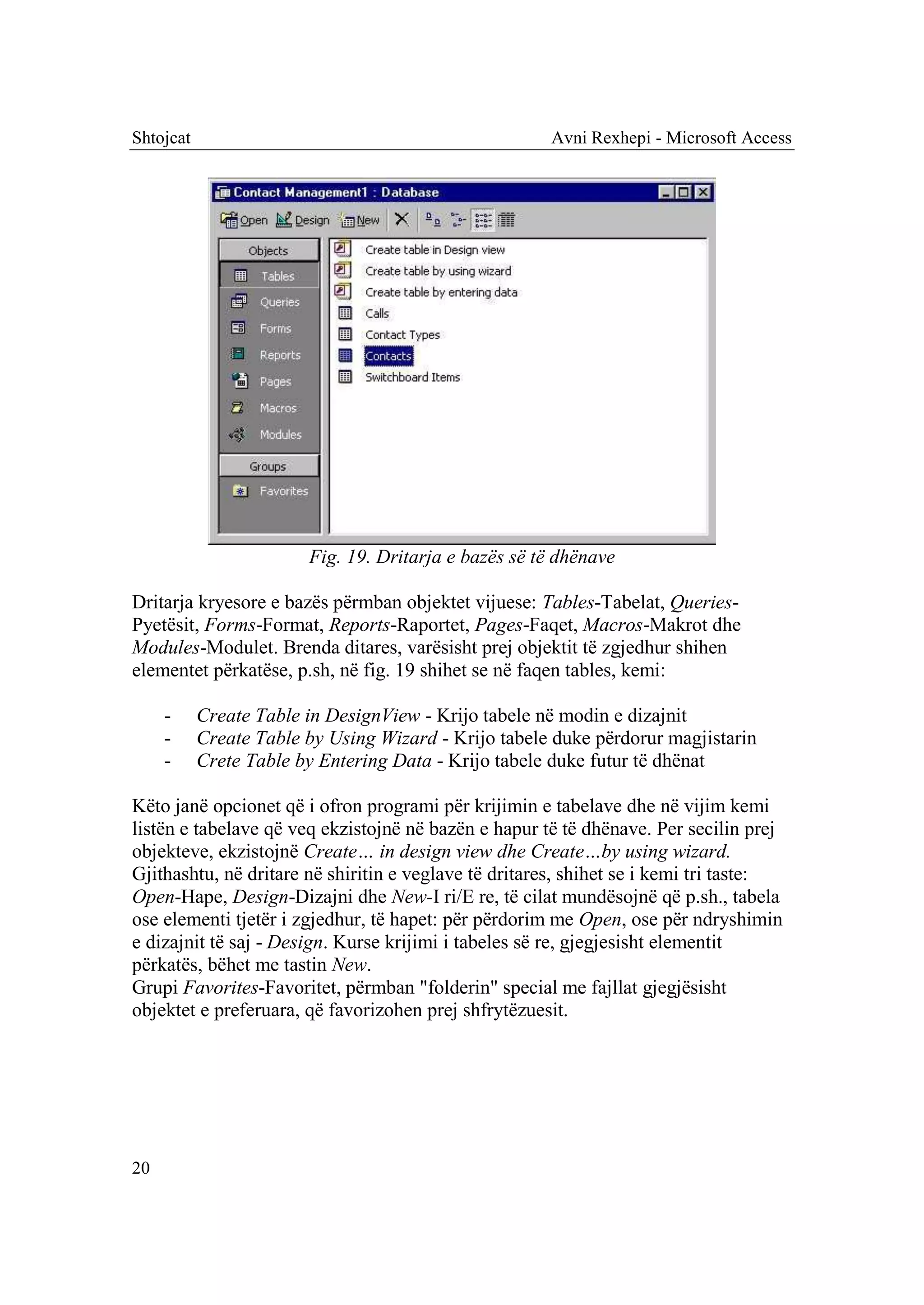 Shtojcat                                              Avni Rexhepi - Microsoft Access




                        Fig. 19. Dritarja e bazës së të dhënave

Dritarja kryesore e bazës përmban objektet vijuese: Tables-Tabelat, Queries-
Pyetësit, Forms-Format, Reports-Raportet, Pages-Faqet, Macros-Makrot dhe
Modules-Modulet. Brenda ditares, varësisht prej objektit të zgjedhur shihen
elementet përkatëse, p.sh, në fig. 19 shihet se në faqen tables, kemi:

     -     Create Table in DesignView - Krijo tabele në modin e dizajnit
     -     Create Table by Using Wizard - Krijo tabele duke përdorur magjistarin
     -     Crete Table by Entering Data - Krijo tabele duke futur të dhënat

Këto janë opcionet që i ofron programi për krijimin e tabelave dhe në vijim kemi
listën e tabelave që veq ekzistojnë në bazën e hapur të të dhënave. Per secilin prej
objekteve, ekzistojnë Create… in design view dhe Create…by using wizard.
Gjithashtu, në dritare në shiritin e veglave të dritares, shihet se i kemi tri taste:
Open-Hape, Design-Dizajni dhe New-I ri/E re, të cilat mundësojnë që p.sh., tabela
ose elementi tjetër i zgjedhur, të hapet: për përdorim me Open, ose për ndryshimin
e dizajnit të saj - Design. Kurse krijimi i tabeles së re, gjegjesisht elementit
përkatës, bëhet me tastin New.
Grupi Favorites-Favoritet, përmban "folderin" special me fajllat gjegjësisht
objektet e preferuara, që favorizohen prej shfrytëzuesit.




20
 