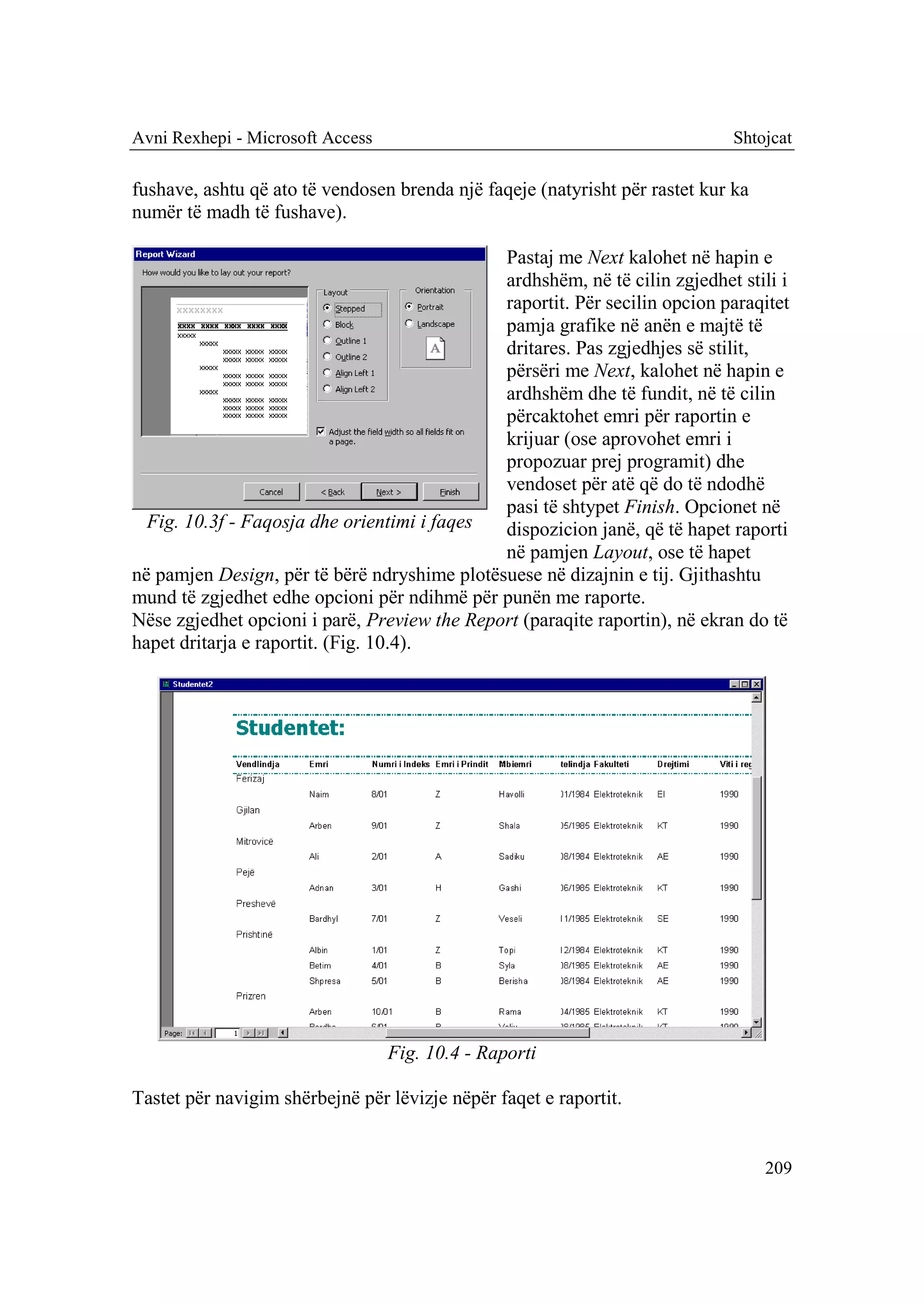 Avni Rexhepi - Microsoft Access                                              Shtojcat

fushave, ashtu që ato të vendosen brenda një faqeje (natyrisht për rastet kur ka
numër të madh të fushave).

                                              Pastaj me Next kalohet në hapin e
                                              ardhshëm, në të cilin zgjedhet stili i
                                              raportit. Për secilin opcion paraqitet
                                              pamja grafike në anën e majtë të
                                              dritares. Pas zgjedhjes së stilit,
                                              përsëri me Next, kalohet në hapin e
                                              ardhshëm dhe të fundit, në të cilin
                                              përcaktohet emri për raportin e
                                              krijuar (ose aprovohet emri i
                                              propozuar prej programit) dhe
                                              vendoset për atë që do të ndodhë
                                              pasi të shtypet Finish. Opcionet në
  Fig. 10.3f - Faqosja dhe orientimi i faqes  dispozicion janë, që të hapet raporti
                                              në pamjen Layout, ose të hapet
në pamjen Design, për të bërë ndryshime plotësuese në dizajnin e tij. Gjithashtu
mund të zgjedhet edhe opcioni për ndihmë për punën me raporte.
Nëse zgjedhet opcioni i parë, Preview the Report (paraqite raportin), në ekran do të
hapet dritarja e raportit. (Fig. 10.4).




                                  Fig. 10.4 - Raporti

Tastet për navigim shërbejnë për lëvizje nëpër faqet e raportit.


                                                                                   209
 