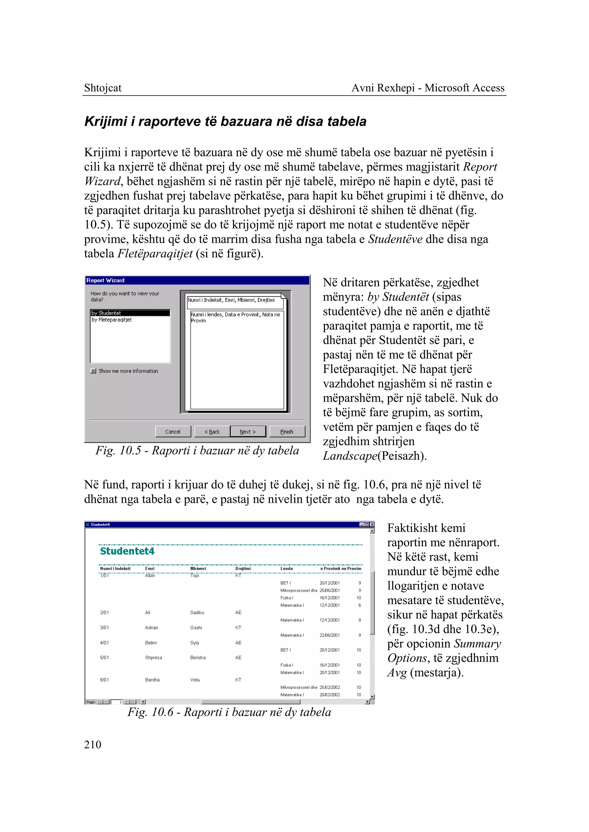 Shtojcat                                                 Avni Rexhepi - Microsoft Access


Krijimi i raporteve të bazuara në disa tabela

Krijimi i raporteve të bazuara në dy ose më shumë tabela ose bazuar në pyetësin i
cili ka nxjerrë të dhënat prej dy ose më shumë tabelave, përmes magjistarit Report
Wizard, bëhet ngjashëm si në rastin për një tabelë, mirëpo në hapin e dytë, pasi të
zgjedhen fushat prej tabelave përkatëse, para hapit ku bëhet grupimi i të dhënve, do
të paraqitet dritarja ku parashtrohet pyetja si dëshironi të shihen të dhënat (fig.
10.5). Të supozojmë se do të krijojmë një raport me notat e studentëve nëpër
provime, kështu që do të marrim disa fusha nga tabela e Studentëve dhe disa nga
tabela Fletëparaqitjet (si në figurë).

                                                   Në dritaren përkatëse, zgjedhet
                                                   mënyra: by Studentët (sipas
                                                   studentëve) dhe në anën e djathtë
                                                   paraqitet pamja e raportit, me të
                                                   dhënat për Studentët së pari, e
                                                   pastaj nën të me të dhënat për
                                                   Fletëparaqitjet. Në hapat tjerë
                                                   vazhdohet ngjashëm si në rastin e
                                                   mëparshëm, për një tabelë. Nuk do
                                                   të bëjmë fare grupim, as sortim,
                                                   vetëm për pamjen e faqes do të
                                                   zgjedhim shtrirjen
  Fig. 10.5 - Raporti i bazuar në dy tabela        Landscape(Peisazh).

Në fund, raporti i krijuar do të duhej të dukej, si në fig. 10.6, pra në një nivel të
dhënat nga tabela e parë, e pastaj në nivelin tjetër ato nga tabela e dytë.

                                                                Faktikisht kemi
                                                                raportin me nënraport.
                                                                Në këtë rast, kemi
                                                                mundur të bëjmë edhe
                                                                llogaritjen e notave
                                                                mesatare të studentëve,
                                                                sikur në hapat përkatës
                                                                (fig. 10.3d dhe 10.3e),
                                                                për opcionin Summary
                                                                Options, të zgjedhnim
                                                                Avg (mestarja).


           Fig. 10.6 - Raporti i bazuar në dy tabela

210
 