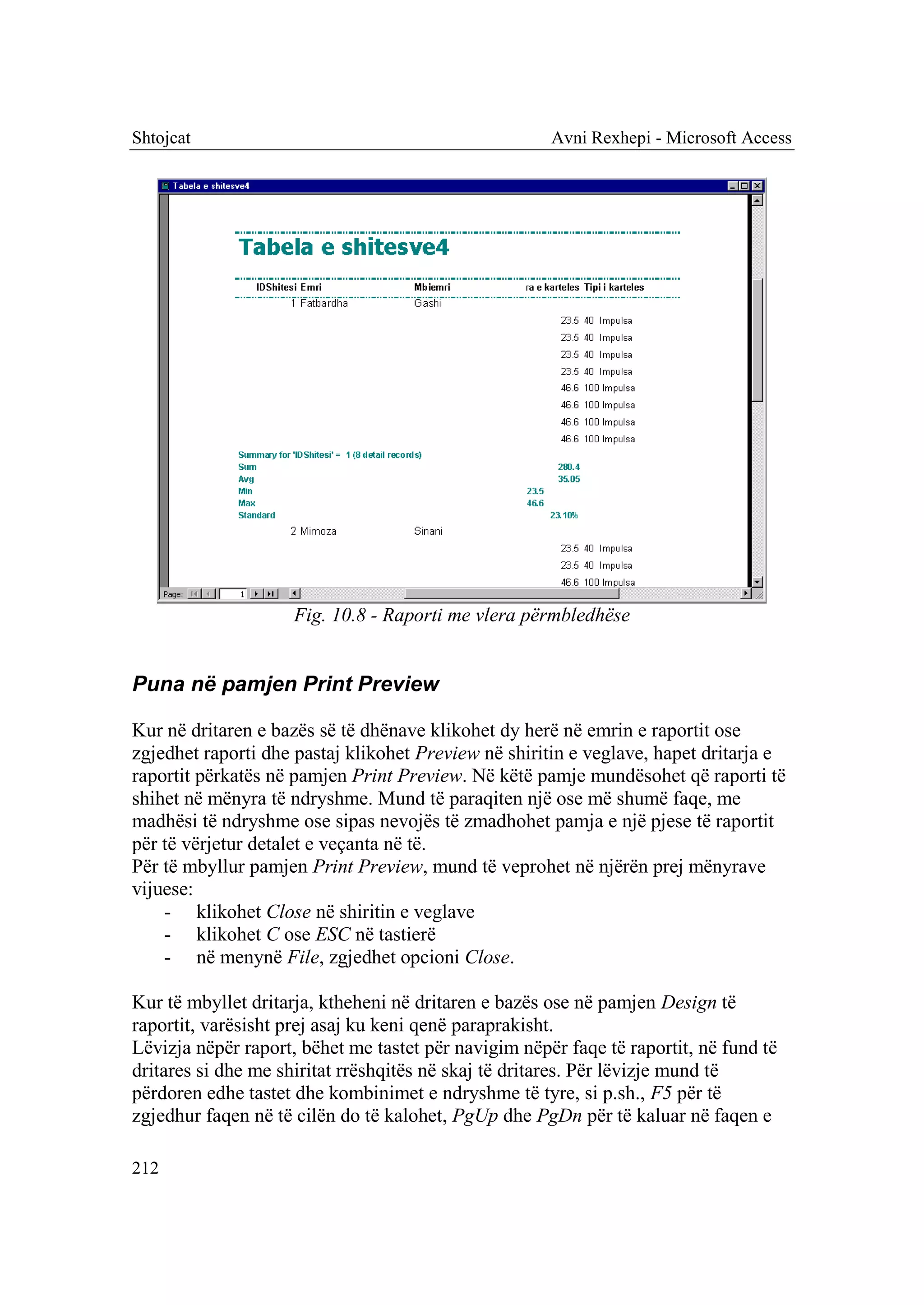 Shtojcat                                              Avni Rexhepi - Microsoft Access




                     Fig. 10.8 - Raporti me vlera përmbledhëse


Puna në pamjen Print Preview

Kur në dritaren e bazës së të dhënave klikohet dy herë në emrin e raportit ose
zgjedhet raporti dhe pastaj klikohet Preview në shiritin e veglave, hapet dritarja e
raportit përkatës në pamjen Print Preview. Në këtë pamje mundësohet që raporti të
shihet në mënyra të ndryshme. Mund të paraqiten një ose më shumë faqe, me
madhësi të ndryshme ose sipas nevojës të zmadhohet pamja e një pjese të raportit
për të vërjetur detalet e veçanta në të.
Për të mbyllur pamjen Print Preview, mund të veprohet në njërën prej mënyrave
vijuese:
    - klikohet Close në shiritin e veglave
    - klikohet C ose ESC në tastierë
    - në menynë File, zgjedhet opcioni Close.

Kur të mbyllet dritarja, ktheheni në dritaren e bazës ose në pamjen Design të
raportit, varësisht prej asaj ku keni qenë paraprakisht.
Lëvizja nëpër raport, bëhet me tastet për navigim nëpër faqe të raportit, në fund të
dritares si dhe me shiritat rrëshqitës në skaj të dritares. Për lëvizje mund të
përdoren edhe tastet dhe kombinimet e ndryshme të tyre, si p.sh., F5 për të
zgjedhur faqen në të cilën do të kalohet, PgUp dhe PgDn për të kaluar në faqen e

212
 