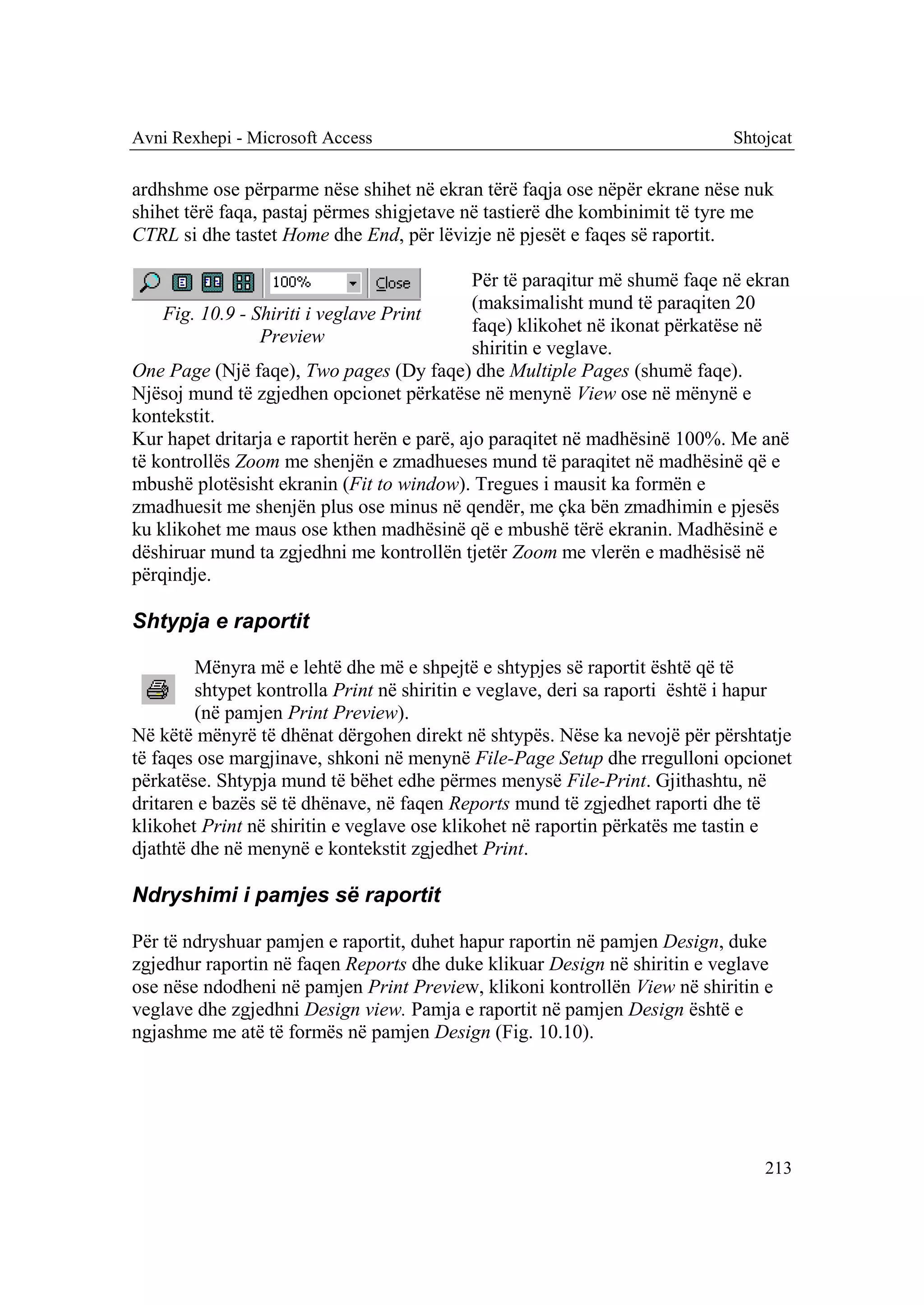 Avni Rexhepi - Microsoft Access                                              Shtojcat

ardhshme ose përparme nëse shihet në ekran tërë faqja ose nëpër ekrane nëse nuk
shihet tërë faqa, pastaj përmes shigjetave në tastierë dhe kombinimit të tyre me
CTRL si dhe tastet Home dhe End, për lëvizje në pjesët e faqes së raportit.

                                              Për të paraqitur më shumë faqe në ekran
                                              (maksimalisht mund të paraqiten 20
    Fig. 10.9 - Shiriti i veglave Print
                                              faqe) klikohet në ikonat përkatëse në
                 Preview
                                              shiritin e veglave.
One Page (Një faqe), Two pages (Dy faqe) dhe Multiple Pages (shumë faqe).
Njësoj mund të zgjedhen opcionet përkatëse në menynë View ose në mënynë e
kontekstit.
Kur hapet dritarja e raportit herën e parë, ajo paraqitet në madhësinë 100%. Me anë
të kontrollës Zoom me shenjën e zmadhueses mund të paraqitet në madhësinë që e
mbushë plotësisht ekranin (Fit to window). Tregues i mausit ka formën e
zmadhuesit me shenjën plus ose minus në qendër, me çka bën zmadhimin e pjesës
ku klikohet me maus ose kthen madhësinë që e mbushë tërë ekranin. Madhësinë e
dëshiruar mund ta zgjedhni me kontrollën tjetër Zoom me vlerën e madhësisë në
përqindje.

Shtypja e raportit

        Mënyra më e lehtë dhe më e shpejtë e shtypjes së raportit është që të
        shtypet kontrolla Print në shiritin e veglave, deri sa raporti është i hapur
        (në pamjen Print Preview).
Në këtë mënyrë të dhënat dërgohen direkt në shtypës. Nëse ka nevojë për përshtatje
të faqes ose margjinave, shkoni në menynë File-Page Setup dhe rregulloni opcionet
përkatëse. Shtypja mund të bëhet edhe përmes menysë File-Print. Gjithashtu, në
dritaren e bazës së të dhënave, në faqen Reports mund të zgjedhet raporti dhe të
klikohet Print në shiritin e veglave ose klikohet në raportin përkatës me tastin e
djathtë dhe në menynë e kontekstit zgjedhet Print.

Ndryshimi i pamjes së raportit

Për të ndryshuar pamjen e raportit, duhet hapur raportin në pamjen Design, duke
zgjedhur raportin në faqen Reports dhe duke klikuar Design në shiritin e veglave
ose nëse ndodheni në pamjen Print Preview, klikoni kontrollën View në shiritin e
veglave dhe zgjedhni Design view. Pamja e raportit në pamjen Design është e
ngjashme me atë të formës në pamjen Design (Fig. 10.10).




                                                                                 213
 