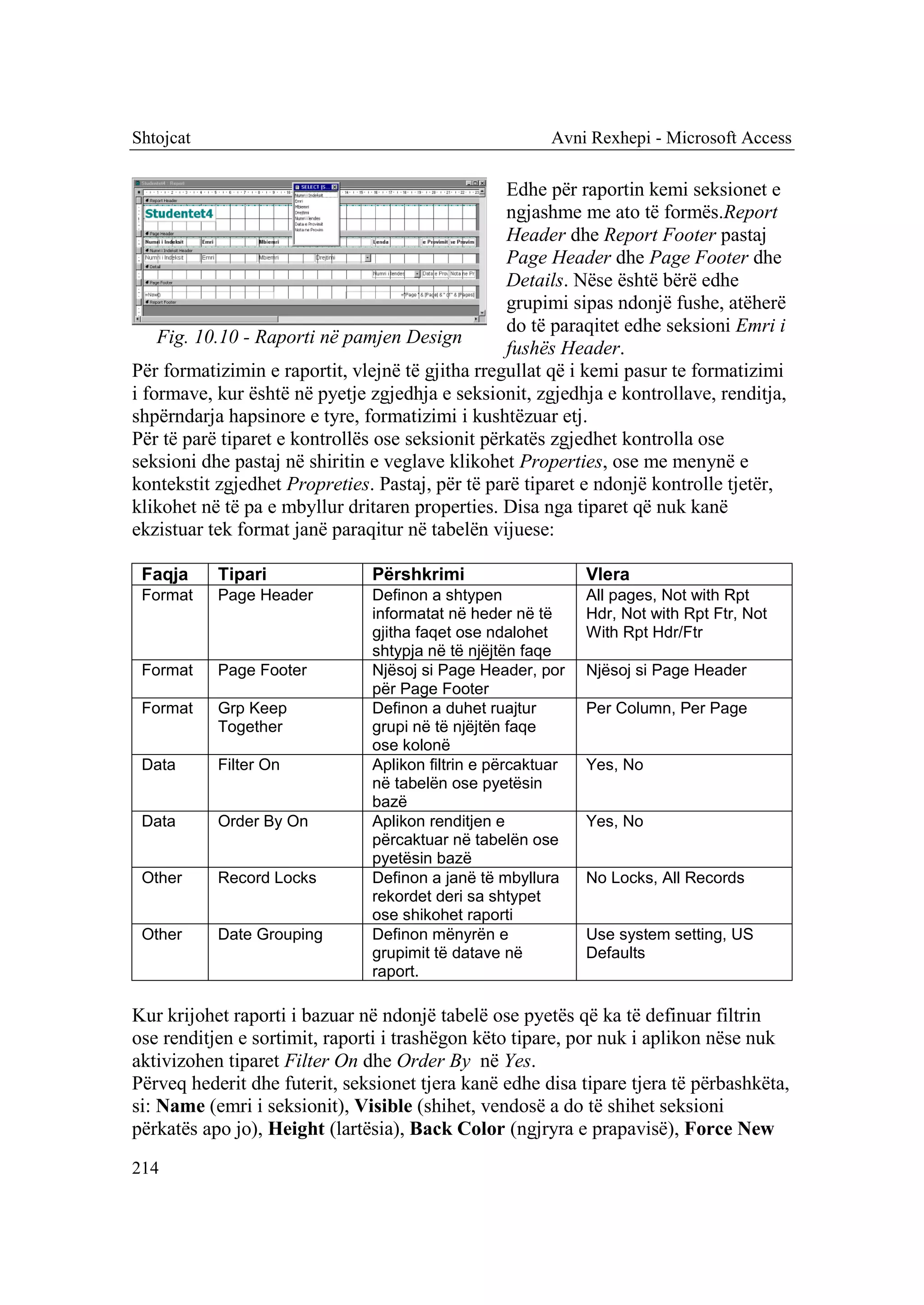 Shtojcat                                                 Avni Rexhepi - Microsoft Access

                                                  Edhe për raportin kemi seksionet e
                                                  ngjashme me ato të formës.Report
                                                  Header dhe Report Footer pastaj
                                                  Page Header dhe Page Footer dhe
                                                  Details. Nëse është bërë edhe
                                                  grupimi sipas ndonjë fushe, atëherë
                                                  do të paraqitet edhe seksioni Emri i
    Fig. 10.10 - Raporti në pamjen Design
                                                  fushës Header.
Për formatizimin e raportit, vlejnë të gjitha rregullat që i kemi pasur te formatizimi
i formave, kur është në pyetje zgjedhja e seksionit, zgjedhja e kontrollave, renditja,
shpërndarja hapsinore e tyre, formatizimi i kushtëzuar etj.
Për të parë tiparet e kontrollës ose seksionit përkatës zgjedhet kontrolla ose
seksioni dhe pastaj në shiritin e veglave klikohet Properties, ose me menynë e
kontekstit zgjedhet Propreties. Pastaj, për të parë tiparet e ndonjë kontrolle tjetër,
klikohet në të pa e mbyllur dritaren properties. Disa nga tiparet që nuk kanë
ekzistuar tek format janë paraqitur në tabelën vijuese:

 Faqja     Tipari              Përshkrimi                     Vlera
 Format    Page Header         Definon a shtypen              All pages, Not with Rpt
                               informatat në heder në të      Hdr, Not with Rpt Ftr, Not
                               gjitha faqet ose ndalohet      With Rpt Hdr/Ftr
                               shtypja në të njëjtën faqe
 Format    Page Footer         Njësoj si Page Header, por     Njësoj si Page Header
                               për Page Footer
 Format    Grp Keep            Definon a duhet ruajtur        Per Column, Per Page
           Together            grupi në të njëjtën faqe
                               ose kolonë
 Data      Filter On           Aplikon filtrin e përcaktuar   Yes, No
                               në tabelën ose pyetësin
                               bazë
 Data      Order By On         Aplikon renditjen e            Yes, No
                               përcaktuar në tabelën ose
                               pyetësin bazë
 Other     Record Locks        Definon a janë të mbyllura     No Locks, All Records
                               rekordet deri sa shtypet
                               ose shikohet raporti
 Other     Date Grouping       Definon mënyrën e              Use system setting, US
                               grupimit të datave në          Defaults
                               raport.

Kur krijohet raporti i bazuar në ndonjë tabelë ose pyetës që ka të definuar filtrin
ose renditjen e sortimit, raporti i trashëgon këto tipare, por nuk i aplikon nëse nuk
aktivizohen tiparet Filter On dhe Order By në Yes.
Përveq hederit dhe futerit, seksionet tjera kanë edhe disa tipare tjera të përbashkëta,
si: Name (emri i seksionit), Visible (shihet, vendosë a do të shihet seksioni
përkatës apo jo), Height (lartësia), Back Color (ngjryra e prapavisë), Force New
214
 
