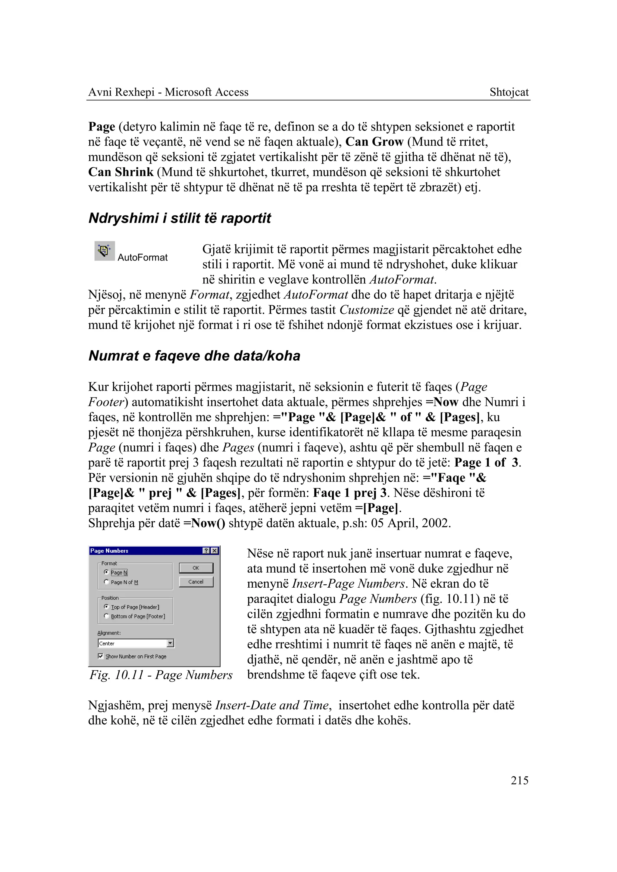 Avni Rexhepi - Microsoft Access                                                 Shtojcat

Page (detyro kalimin në faqe të re, definon se a do të shtypen seksionet e raportit
në faqe të veçantë, në vend se në faqen aktuale), Can Grow (Mund të rritet,
mundëson që seksioni të zgjatet vertikalisht për të zënë të gjitha të dhënat në të),
Can Shrink (Mund të shkurtohet, tkurret, mundëson që seksioni të shkurtohet
vertikalisht për të shtypur të dhënat në të pa rreshta të tepërt të zbrazët) etj.

Ndryshimi i stilit të raportit

                       Gjatë krijimit të raportit përmes magjistarit përcaktohet edhe
     AutoFormat
                       stili i raportit. Më vonë ai mund të ndryshohet, duke klikuar
                       në shiritin e veglave kontrollën AutoFormat.
Njësoj, në menynë Format, zgjedhet AutoFormat dhe do të hapet dritarja e njëjtë
për përcaktimin e stilit të raportit. Përmes tastit Customize që gjendet në atë dritare,
mund të krijohet një format i ri ose të fshihet ndonjë format ekzistues ose i krijuar.

Numrat e faqeve dhe data/koha

Kur krijohet raporti përmes magjistarit, në seksionin e futerit të faqes (Page
Footer) automatikisht insertohet data aktuale, përmes shprehjes =Now dhe Numri i
faqes, në kontrollën me shprehjen: ="Page "& [Page]& " of " & [Pages], ku
pjesët në thonjëza përshkruhen, kurse identifikatorët në kllapa të mesme paraqesin
Page (numri i faqes) dhe Pages (numri i faqeve), ashtu që për shembull në faqen e
parë të raportit prej 3 faqesh rezultati në raportin e shtypur do të jetë: Page 1 of 3.
Për versionin në gjuhën shqipe do të ndryshonim shprehjen në: ="Faqe "&
[Page]& " prej " & [Pages], për formën: Faqe 1 prej 3. Nëse dëshironi të
paraqitet vetëm numri i faqes, atëherë jepni vetëm =[Page].
Shprehja për datë =Now() shtypë datën aktuale, p.sh: 05 April, 2002.

                               Nëse në raport nuk janë insertuar numrat e faqeve,
                               ata mund të insertohen më vonë duke zgjedhur në
                               menynë Insert-Page Numbers. Në ekran do të
                               paraqitet dialogu Page Numbers (fig. 10.11) në të
                               cilën zgjedhni formatin e numrave dhe pozitën ku do
                               të shtypen ata në kuadër të faqes. Gjthashtu zgjedhet
                               edhe rreshtimi i numrit të faqes në anën e majtë, të
                               djathë, në qendër, në anën e jashtmë apo të
Fig. 10.11 - Page Numbers      brendshme të faqeve çift ose tek.

Ngjashëm, prej menysë Insert-Date and Time, insertohet edhe kontrolla për datë
dhe kohë, në të cilën zgjedhet edhe formati i datës dhe kohës.



                                                                                    215
 