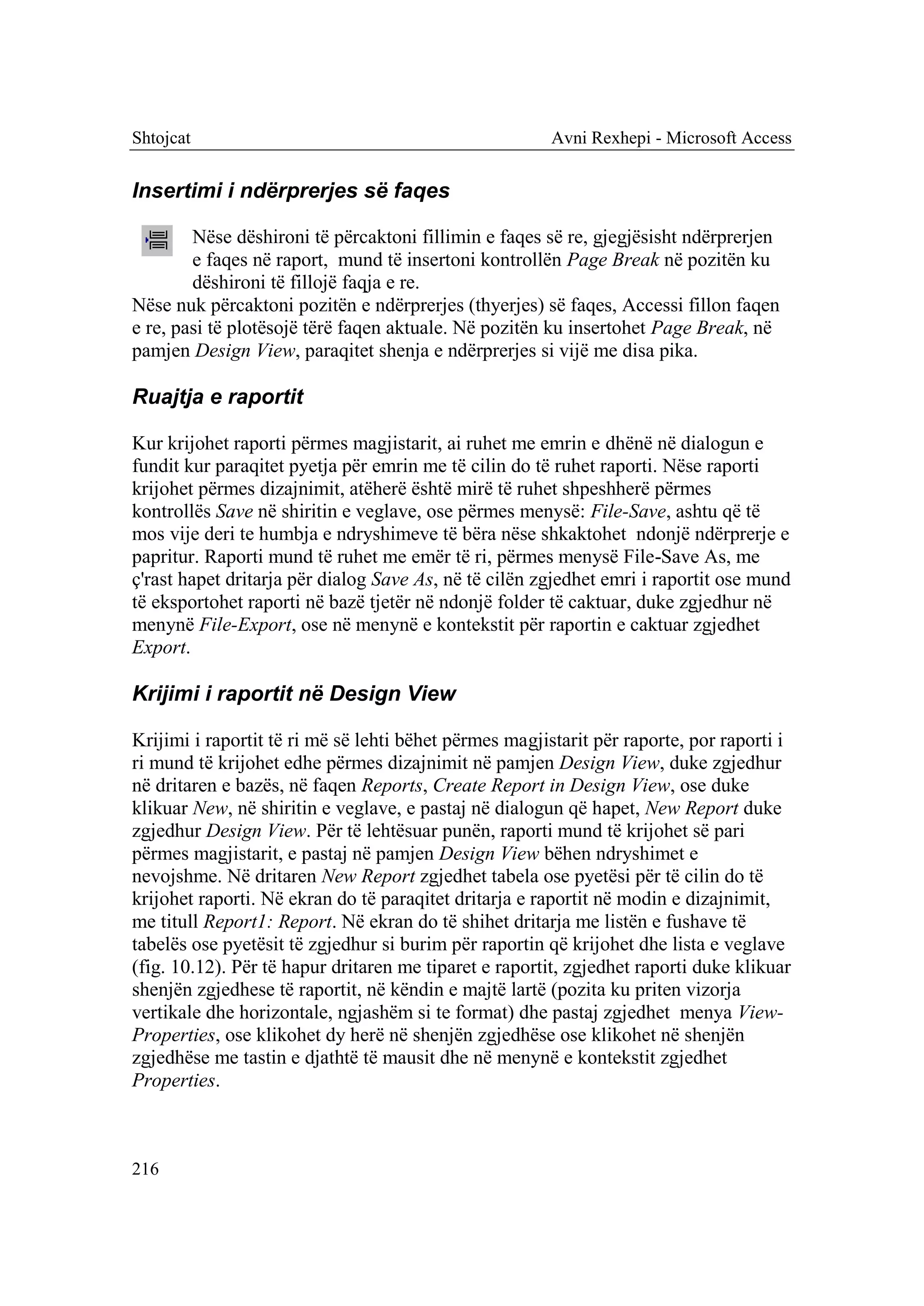 Shtojcat                                                Avni Rexhepi - Microsoft Access


Insertimi i ndërprerjes së faqes

        Nëse dëshironi të përcaktoni fillimin e faqes së re, gjegjësisht ndërprerjen
        e faqes në raport, mund të insertoni kontrollën Page Break në pozitën ku
        dëshironi të fillojë faqja e re.
Nëse nuk përcaktoni pozitën e ndërprerjes (thyerjes) së faqes, Accessi fillon faqen
e re, pasi të plotësojë tërë faqen aktuale. Në pozitën ku insertohet Page Break, në
pamjen Design View, paraqitet shenja e ndërprerjes si vijë me disa pika.

Ruajtja e raportit

Kur krijohet raporti përmes magjistarit, ai ruhet me emrin e dhënë në dialogun e
fundit kur paraqitet pyetja për emrin me të cilin do të ruhet raporti. Nëse raporti
krijohet përmes dizajnimit, atëherë është mirë të ruhet shpeshherë përmes
kontrollës Save në shiritin e veglave, ose përmes menysë: File-Save, ashtu që të
mos vije deri te humbja e ndryshimeve të bëra nëse shkaktohet ndonjë ndërprerje e
papritur. Raporti mund të ruhet me emër të ri, përmes menysë File-Save As, me
ç'rast hapet dritarja për dialog Save As, në të cilën zgjedhet emri i raportit ose mund
të eksportohet raporti në bazë tjetër në ndonjë folder të caktuar, duke zgjedhur në
menynë File-Export, ose në menynë e kontekstit për raportin e caktuar zgjedhet
Export.

Krijimi i raportit në Design View

Krijimi i raportit të ri më së lehti bëhet përmes magjistarit për raporte, por raporti i
ri mund të krijohet edhe përmes dizajnimit në pamjen Design View, duke zgjedhur
në dritaren e bazës, në faqen Reports, Create Report in Design View, ose duke
klikuar New, në shiritin e veglave, e pastaj në dialogun që hapet, New Report duke
zgjedhur Design View. Për të lehtësuar punën, raporti mund të krijohet së pari
përmes magjistarit, e pastaj në pamjen Design View bëhen ndryshimet e
nevojshme. Në dritaren New Report zgjedhet tabela ose pyetësi për të cilin do të
krijohet raporti. Në ekran do të paraqitet dritarja e raportit në modin e dizajnimit,
me titull Report1: Report. Në ekran do të shihet dritarja me listën e fushave të
tabelës ose pyetësit të zgjedhur si burim për raportin që krijohet dhe lista e veglave
(fig. 10.12). Për të hapur dritaren me tiparet e raportit, zgjedhet raporti duke klikuar
shenjën zgjedhese të raportit, në këndin e majtë lartë (pozita ku priten vizorja
vertikale dhe horizontale, ngjashëm si te format) dhe pastaj zgjedhet menya View-
Properties, ose klikohet dy herë në shenjën zgjedhëse ose klikohet në shenjën
zgjedhëse me tastin e djathtë të mausit dhe në menynë e kontekstit zgjedhet
Properties.



216
 