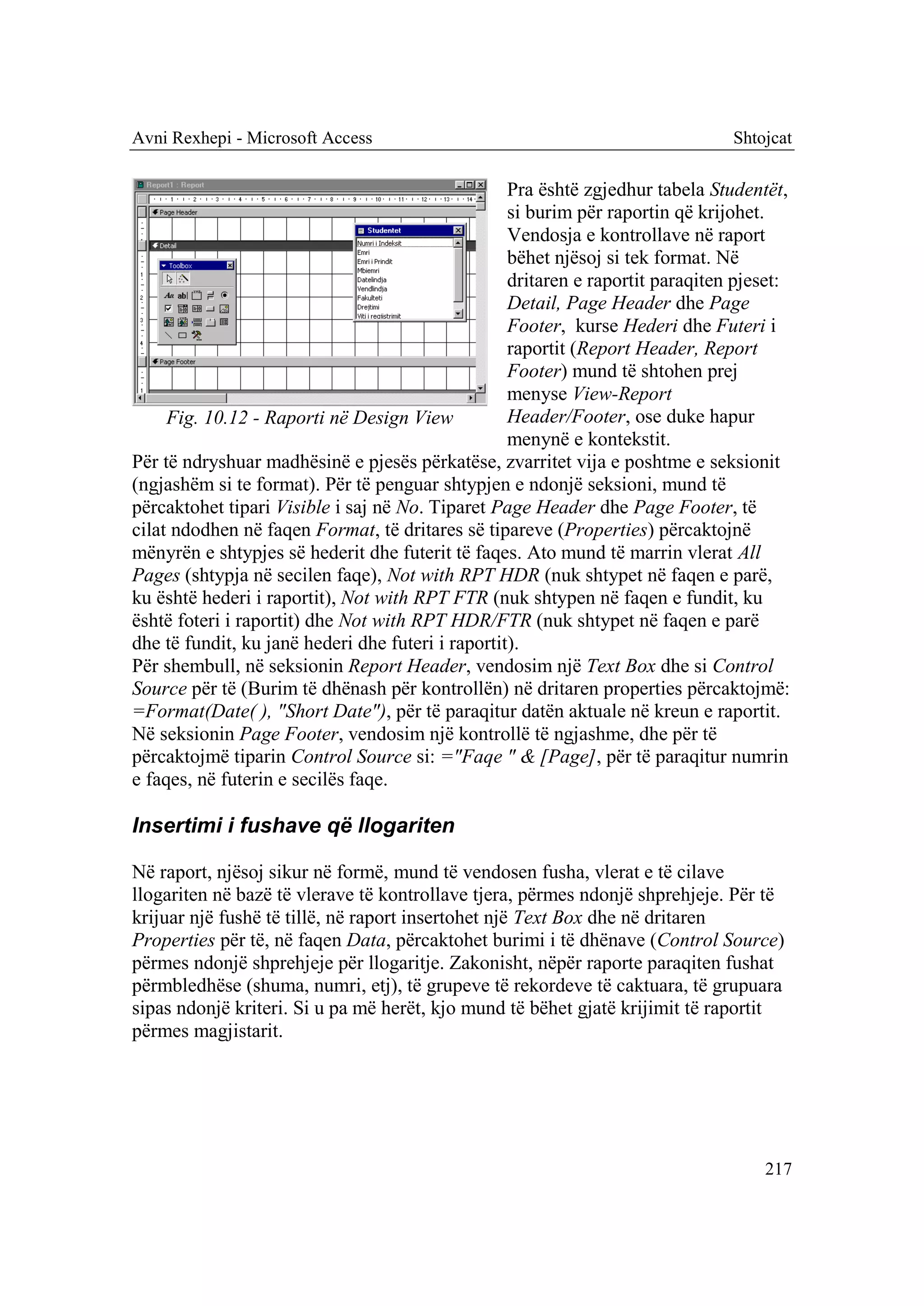 Avni Rexhepi - Microsoft Access                                                 Shtojcat

                                                   Pra është zgjedhur tabela Studentët,
                                                   si burim për raportin që krijohet.
                                                   Vendosja e kontrollave në raport
                                                   bëhet njësoj si tek format. Në
                                                   dritaren e raportit paraqiten pjeset:
                                                   Detail, Page Header dhe Page
                                                   Footer, kurse Hederi dhe Futeri i
                                                   raportit (Report Header, Report
                                                   Footer) mund të shtohen prej
                                                   menyse View-Report
     Fig. 10.12 - Raporti në Design View           Header/Footer, ose duke hapur
                                                   menynë e kontekstit.
Për të ndryshuar madhësinë e pjesës përkatëse, zvarritet vija e poshtme e seksionit
(ngjashëm si te format). Për të penguar shtypjen e ndonjë seksioni, mund të
përcaktohet tipari Visible i saj në No. Tiparet Page Header dhe Page Footer, të
cilat ndodhen në faqen Format, të dritares së tipareve (Properties) përcaktojnë
mënyrën e shtypjes së hederit dhe futerit të faqes. Ato mund të marrin vlerat All
Pages (shtypja në secilen faqe), Not with RPT HDR (nuk shtypet në faqen e parë,
ku është hederi i raportit), Not with RPT FTR (nuk shtypen në faqen e fundit, ku
është foteri i raportit) dhe Not with RPT HDR/FTR (nuk shtypet në faqen e parë
dhe të fundit, ku janë hederi dhe futeri i raportit).
Për shembull, në seksionin Report Header, vendosim një Text Box dhe si Control
Source për të (Burim të dhënash për kontrollën) në dritaren properties përcaktojmë:
=Format(Date( ), "Short Date"), për të paraqitur datën aktuale në kreun e raportit.
Në seksionin Page Footer, vendosim një kontrollë të ngjashme, dhe për të
përcaktojmë tiparin Control Source si: ="Faqe " & [Page], për të paraqitur numrin
e faqes, në futerin e secilës faqe.

Insertimi i fushave që llogariten

Në raport, njësoj sikur në formë, mund të vendosen fusha, vlerat e të cilave
llogariten në bazë të vlerave të kontrollave tjera, përmes ndonjë shprehjeje. Për të
krijuar një fushë të tillë, në raport insertohet një Text Box dhe në dritaren
Properties për të, në faqen Data, përcaktohet burimi i të dhënave (Control Source)
përmes ndonjë shprehjeje për llogaritje. Zakonisht, nëpër raporte paraqiten fushat
përmbledhëse (shuma, numri, etj), të grupeve të rekordeve të caktuara, të grupuara
sipas ndonjë kriteri. Si u pa më herët, kjo mund të bëhet gjatë krijimit të raportit
përmes magjistarit.




                                                                                    217
 