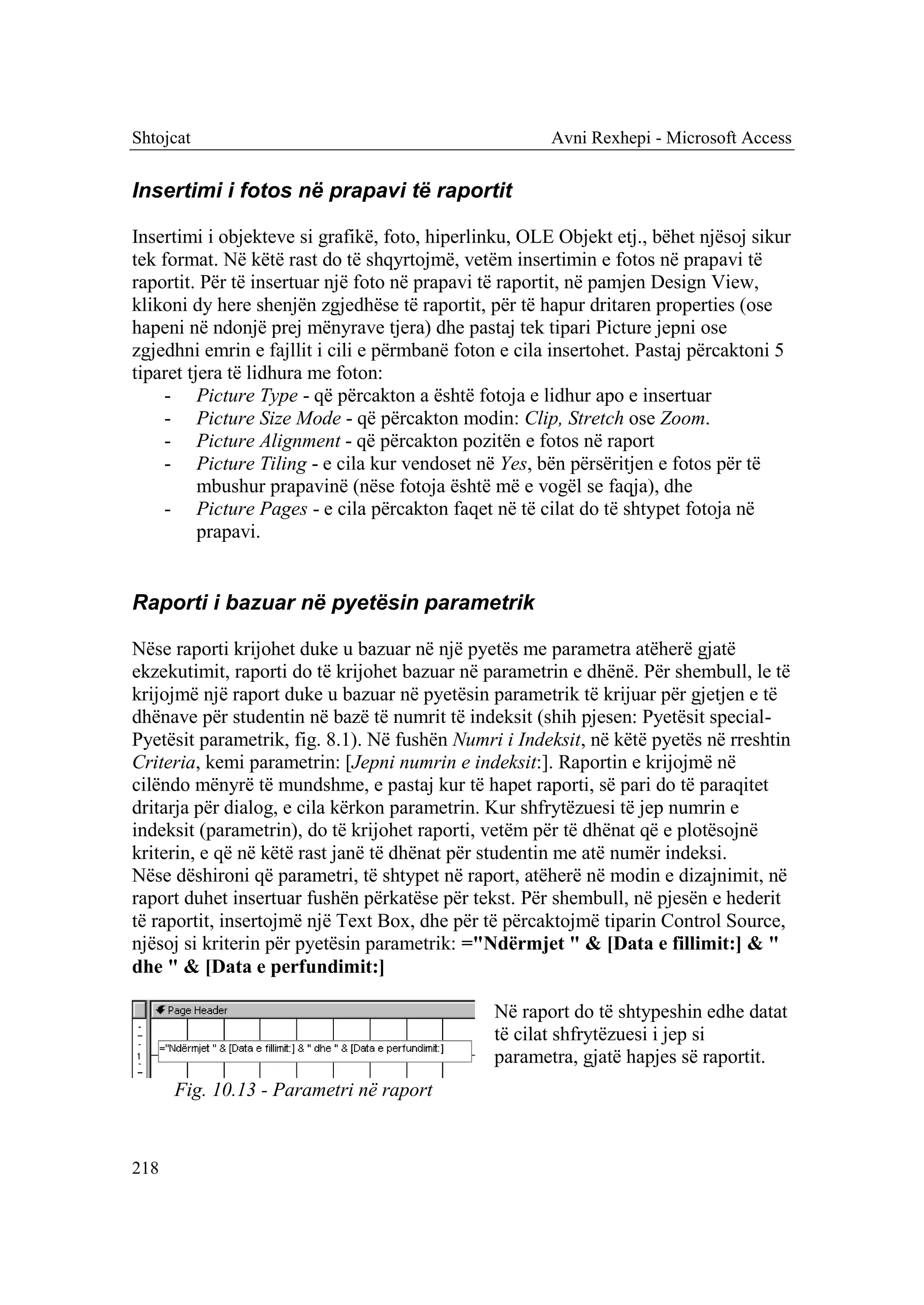 Shtojcat                                               Avni Rexhepi - Microsoft Access


Insertimi i fotos në prapavi të raportit

Insertimi i objekteve si grafikë, foto, hiperlinku, OLE Objekt etj., bëhet njësoj sikur
tek format. Në këtë rast do të shqyrtojmë, vetëm insertimin e fotos në prapavi të
raportit. Për të insertuar një foto në prapavi të raportit, në pamjen Design View,
klikoni dy here shenjën zgjedhëse të raportit, për të hapur dritaren properties (ose
hapeni në ndonjë prej mënyrave tjera) dhe pastaj tek tipari Picture jepni ose
zgjedhni emrin e fajllit i cili e përmbanë foton e cila insertohet. Pastaj përcaktoni 5
tiparet tjera të lidhura me foton:
    - Picture Type - që përcakton a është fotoja e lidhur apo e insertuar
    - Picture Size Mode - që përcakton modin: Clip, Stretch ose Zoom.
    - Picture Alignment - që përcakton pozitën e fotos në raport
    - Picture Tiling - e cila kur vendoset në Yes, bën përsëritjen e fotos për të
          mbushur prapavinë (nëse fotoja është më e vogël se faqja), dhe
    - Picture Pages - e cila përcakton faqet në të cilat do të shtypet fotoja në
          prapavi.


Raporti i bazuar në pyetësin parametrik

Nëse raporti krijohet duke u bazuar në një pyetës me parametra atëherë gjatë
ekzekutimit, raporti do të krijohet bazuar në parametrin e dhënë. Për shembull, le të
krijojmë një raport duke u bazuar në pyetësin parametrik të krijuar për gjetjen e të
dhënave për studentin në bazë të numrit të indeksit (shih pjesen: Pyetësit special-
Pyetësit parametrik, fig. 8.1). Në fushën Numri i Indeksit, në këtë pyetës në rreshtin
Criteria, kemi parametrin: [Jepni numrin e indeksit:]. Raportin e krijojmë në
cilëndo mënyrë të mundshme, e pastaj kur të hapet raporti, së pari do të paraqitet
dritarja për dialog, e cila kërkon parametrin. Kur shfrytëzuesi të jep numrin e
indeksit (parametrin), do të krijohet raporti, vetëm për të dhënat që e plotësojnë
kriterin, e që në këtë rast janë të dhënat për studentin me atë numër indeksi.
Nëse dëshironi që parametri, të shtypet në raport, atëherë në modin e dizajnimit, në
raport duhet insertuar fushën përkatëse për tekst. Për shembull, në pjesën e hederit
të raportit, insertojmë një Text Box, dhe për të përcaktojmë tiparin Control Source,
njësoj si kriterin për pyetësin parametrik: ="Ndërmjet " & [Data e fillimit:] & "
dhe " & [Data e perfundimit:]

                                               Në raport do të shtypeshin edhe datat
                                               të cilat shfrytëzuesi i jep si
                                               parametra, gjatë hapjes së raportit.
      Fig. 10.13 - Parametri në raport


218
 