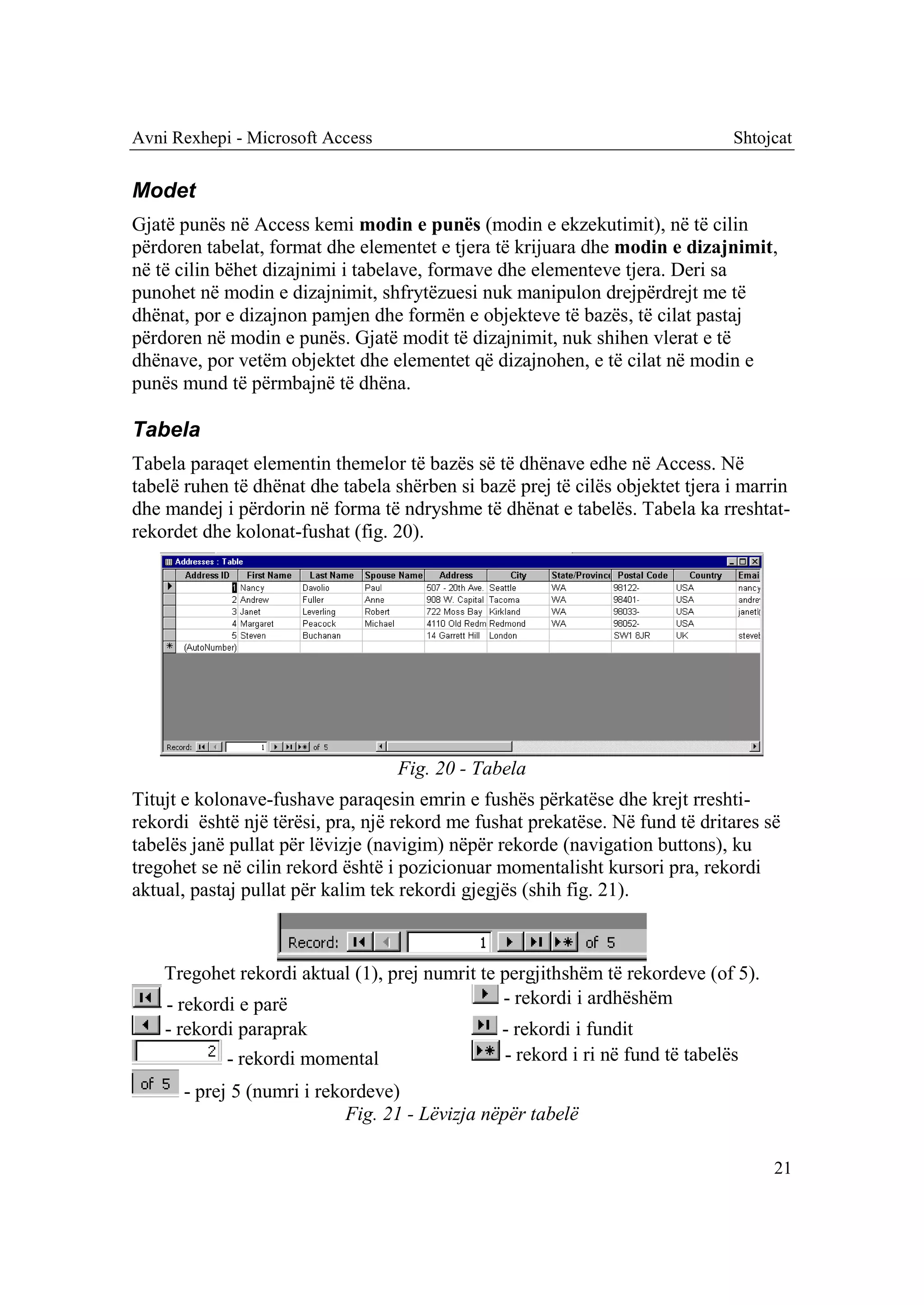 Avni Rexhepi - Microsoft Access                                                Shtojcat


Modet
Gjatë punës në Access kemi modin e punës (modin e ekzekutimit), në të cilin
përdoren tabelat, format dhe elementet e tjera të krijuara dhe modin e dizajnimit,
në të cilin bëhet dizajnimi i tabelave, formave dhe elementeve tjera. Deri sa
punohet në modin e dizajnimit, shfrytëzuesi nuk manipulon drejpërdrejt me të
dhënat, por e dizajnon pamjen dhe formën e objekteve të bazës, të cilat pastaj
përdoren në modin e punës. Gjatë modit të dizajnimit, nuk shihen vlerat e të
dhënave, por vetëm objektet dhe elementet që dizajnohen, e të cilat në modin e
punës mund të përmbajnë të dhëna.

Tabela
Tabela paraqet elementin themelor të bazës së të dhënave edhe në Access. Në
tabelë ruhen të dhënat dhe tabela shërben si bazë prej të cilës objektet tjera i marrin
dhe mandej i përdorin në forma të ndryshme të dhënat e tabelës. Tabela ka rreshtat-
rekordet dhe kolonat-fushat (fig. 20).




                                   Fig. 20 - Tabela
Titujt e kolonave-fushave paraqesin emrin e fushës përkatëse dhe krejt rreshti-
rekordi është një tërësi, pra, një rekord me fushat prekatëse. Në fund të dritares së
tabelës janë pullat për lëvizje (navigim) nëpër rekorde (navigation buttons), ku
tregohet se në cilin rekord është i pozicionuar momentalisht kursori pra, rekordi
aktual, pastaj pullat për kalim tek rekordi gjegjës (shih fig. 21).



    Tregohet rekordi aktual (1), prej numrit te pergjithshëm të rekordeve (of 5).
    - rekordi e parë                            - rekordi i ardhëshëm
    - rekordi paraprak                          - rekordi i fundit
            - rekordi momental                  - rekord i ri në fund të tabelës
      - prej 5 (numri i rekordeve)
                            Fig. 21 - Lëvizja nëpër tabelë

                                                                                    21
 