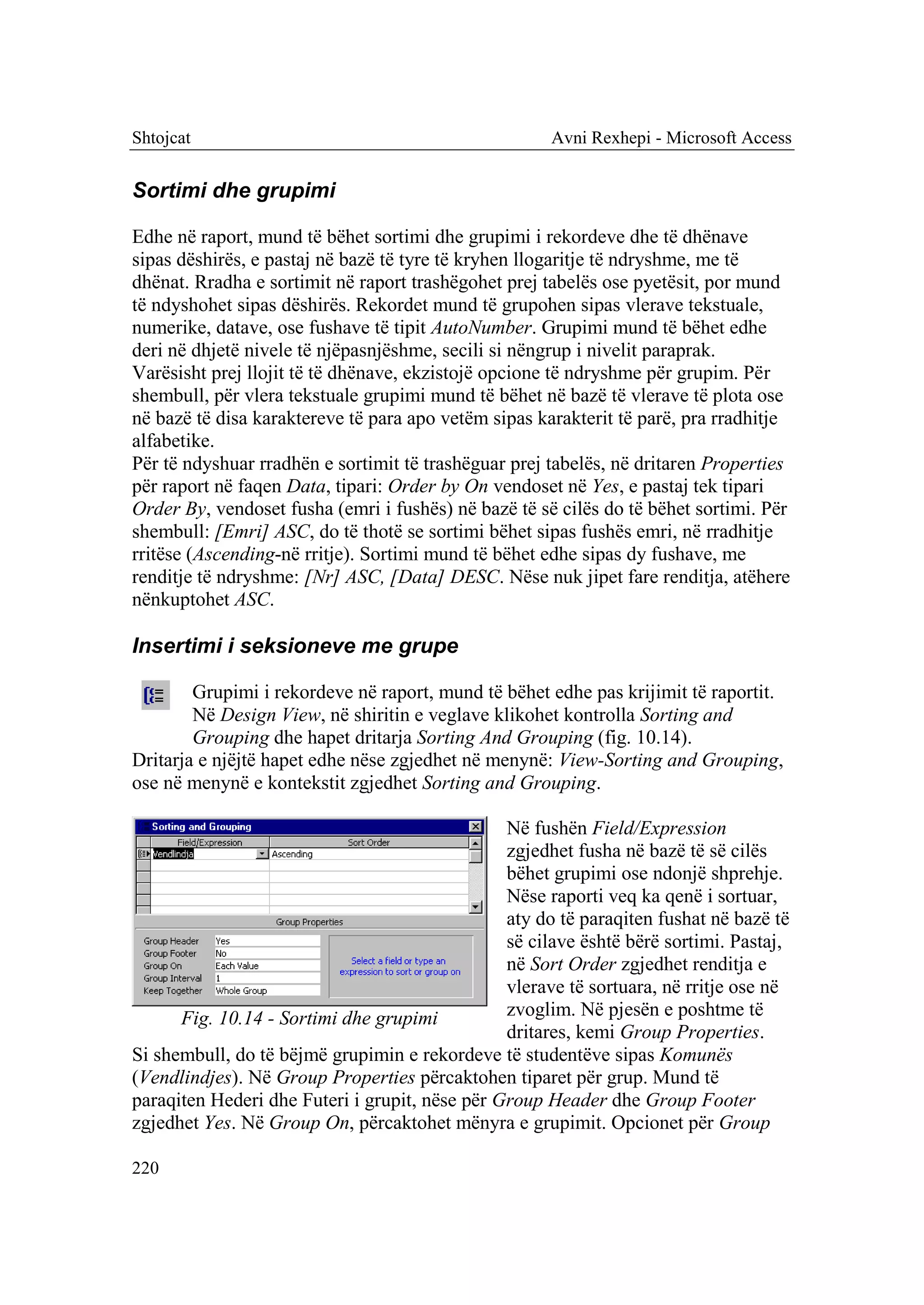 Shtojcat                                              Avni Rexhepi - Microsoft Access


Sortimi dhe grupimi

Edhe në raport, mund të bëhet sortimi dhe grupimi i rekordeve dhe të dhënave
sipas dëshirës, e pastaj në bazë të tyre të kryhen llogaritje të ndryshme, me të
dhënat. Rradha e sortimit në raport trashëgohet prej tabelës ose pyetësit, por mund
të ndyshohet sipas dëshirës. Rekordet mund të grupohen sipas vlerave tekstuale,
numerike, datave, ose fushave të tipit AutoNumber. Grupimi mund të bëhet edhe
deri në dhjetë nivele të njëpasnjëshme, secili si nëngrup i nivelit paraprak.
Varësisht prej llojit të të dhënave, ekzistojë opcione të ndryshme për grupim. Për
shembull, për vlera tekstuale grupimi mund të bëhet në bazë të vlerave të plota ose
në bazë të disa karaktereve të para apo vetëm sipas karakterit të parë, pra rradhitje
alfabetike.
Për të ndyshuar rradhën e sortimit të trashëguar prej tabelës, në dritaren Properties
për raport në faqen Data, tipari: Order by On vendoset në Yes, e pastaj tek tipari
Order By, vendoset fusha (emri i fushës) në bazë të së cilës do të bëhet sortimi. Për
shembull: [Emri] ASC, do të thotë se sortimi bëhet sipas fushës emri, në rradhitje
rritëse (Ascending-në rritje). Sortimi mund të bëhet edhe sipas dy fushave, me
renditje të ndryshme: [Nr] ASC, [Data] DESC. Nëse nuk jipet fare renditja, atëhere
nënkuptohet ASC.

Insertimi i seksioneve me grupe

        Grupimi i rekordeve në raport, mund të bëhet edhe pas krijimit të raportit.
        Në Design View, në shiritin e veglave klikohet kontrolla Sorting and
        Grouping dhe hapet dritarja Sorting And Grouping (fig. 10.14).
Dritarja e njëjtë hapet edhe nëse zgjedhet në menynë: View-Sorting and Grouping,
ose në menynë e kontekstit zgjedhet Sorting and Grouping.

                                                Në fushën Field/Expression
                                                zgjedhet fusha në bazë të së cilës
                                                bëhet grupimi ose ndonjë shprehje.
                                                Nëse raporti veq ka qenë i sortuar,
                                                aty do të paraqiten fushat në bazë të
                                                së cilave është bërë sortimi. Pastaj,
                                                në Sort Order zgjedhet renditja e
                                                vlerave të sortuara, në rritje ose në
      Fig. 10.14 - Sortimi dhe grupimi          zvoglim. Në pjesën e poshtme të
                                                dritares, kemi Group Properties.
Si shembull, do të bëjmë grupimin e rekordeve të studentëve sipas Komunës
(Vendlindjes). Në Group Properties përcaktohen tiparet për grup. Mund të
paraqiten Hederi dhe Futeri i grupit, nëse për Group Header dhe Group Footer
zgjedhet Yes. Në Group On, përcaktohet mënyra e grupimit. Opcionet për Group

220
 