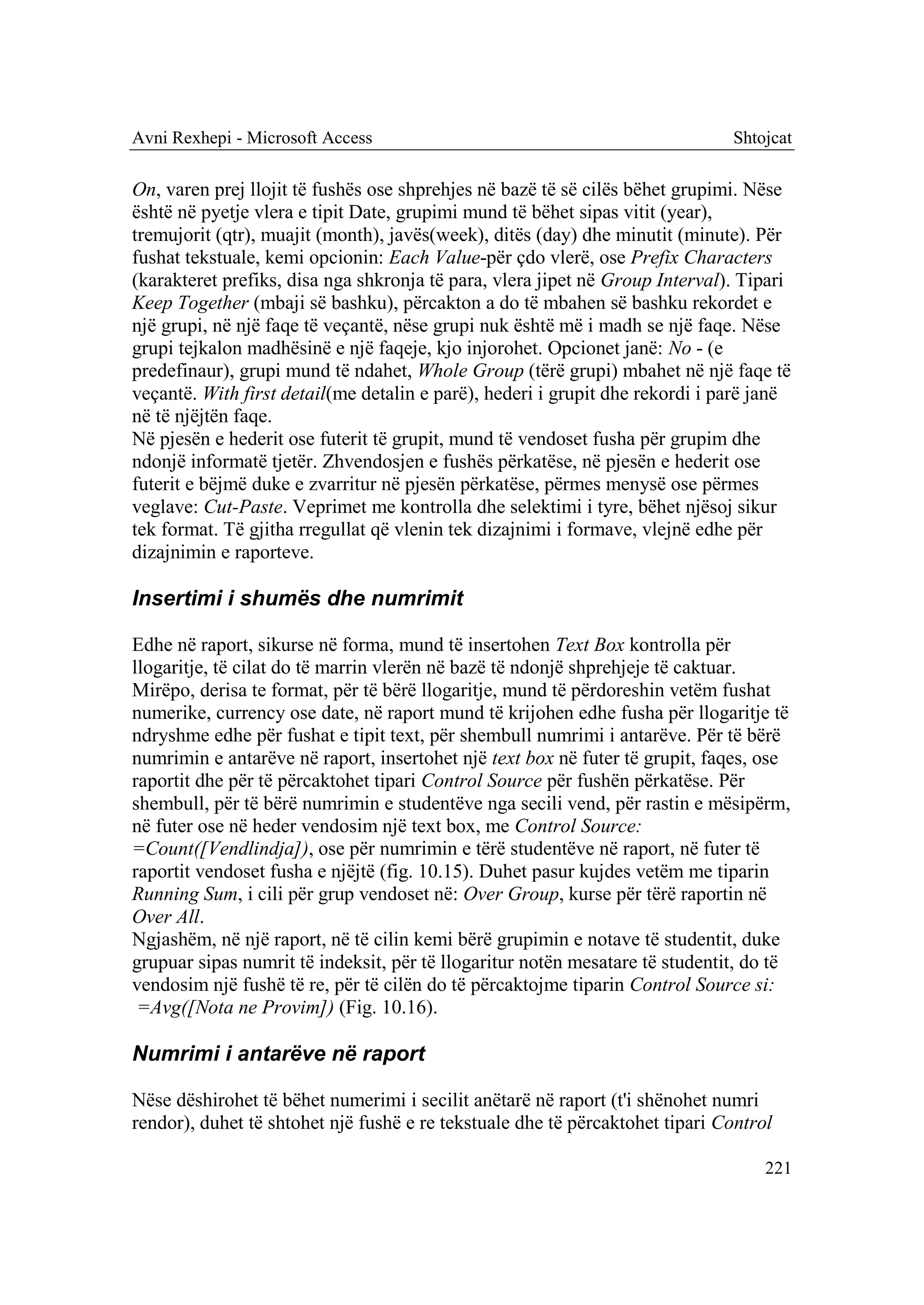 Avni Rexhepi - Microsoft Access                                               Shtojcat

On, varen prej llojit të fushës ose shprehjes në bazë të së cilës bëhet grupimi. Nëse
është në pyetje vlera e tipit Date, grupimi mund të bëhet sipas vitit (year),
tremujorit (qtr), muajit (month), javës(week), ditës (day) dhe minutit (minute). Për
fushat tekstuale, kemi opcionin: Each Value-për çdo vlerë, ose Prefix Characters
(karakteret prefiks, disa nga shkronja të para, vlera jipet në Group Interval). Tipari
Keep Together (mbaji së bashku), përcakton a do të mbahen së bashku rekordet e
një grupi, në një faqe të veçantë, nëse grupi nuk është më i madh se një faqe. Nëse
grupi tejkalon madhësinë e një faqeje, kjo injorohet. Opcionet janë: No - (e
predefinaur), grupi mund të ndahet, Whole Group (tërë grupi) mbahet në një faqe të
veçantë. With first detail(me detalin e parë), hederi i grupit dhe rekordi i parë janë
në të njëjtën faqe.
Në pjesën e hederit ose futerit të grupit, mund të vendoset fusha për grupim dhe
ndonjë informatë tjetër. Zhvendosjen e fushës përkatëse, në pjesën e hederit ose
futerit e bëjmë duke e zvarritur në pjesën përkatëse, përmes menysë ose përmes
veglave: Cut-Paste. Veprimet me kontrolla dhe selektimi i tyre, bëhet njësoj sikur
tek format. Të gjitha rregullat që vlenin tek dizajnimi i formave, vlejnë edhe për
dizajnimin e raporteve.

Insertimi i shumës dhe numrimit

Edhe në raport, sikurse në forma, mund të insertohen Text Box kontrolla për
llogaritje, të cilat do të marrin vlerën në bazë të ndonjë shprehjeje të caktuar.
Mirëpo, derisa te format, për të bërë llogaritje, mund të përdoreshin vetëm fushat
numerike, currency ose date, në raport mund të krijohen edhe fusha për llogaritje të
ndryshme edhe për fushat e tipit text, për shembull numrimi i antarëve. Për të bërë
numrimin e antarëve në raport, insertohet një text box në futer të grupit, faqes, ose
raportit dhe për të përcaktohet tipari Control Source për fushën përkatëse. Për
shembull, për të bërë numrimin e studentëve nga secili vend, për rastin e mësipërm,
në futer ose në heder vendosim një text box, me Control Source:
=Count([Vendlindja]), ose për numrimin e tërë studentëve në raport, në futer të
raportit vendoset fusha e njëjtë (fig. 10.15). Duhet pasur kujdes vetëm me tiparin
Running Sum, i cili për grup vendoset në: Over Group, kurse për tërë raportin në
Over All.
Ngjashëm, në një raport, në të cilin kemi bërë grupimin e notave të studentit, duke
grupuar sipas numrit të indeksit, për të llogaritur notën mesatare të studentit, do të
vendosim një fushë të re, për të cilën do të përcaktojme tiparin Control Source si:
 =Avg([Nota ne Provim]) (Fig. 10.16).

Numrimi i antarëve në raport

Nëse dëshirohet të bëhet numerimi i secilit anëtarë në raport (t'i shënohet numri
rendor), duhet të shtohet një fushë e re tekstuale dhe të përcaktohet tipari Control

                                                                                   221
 