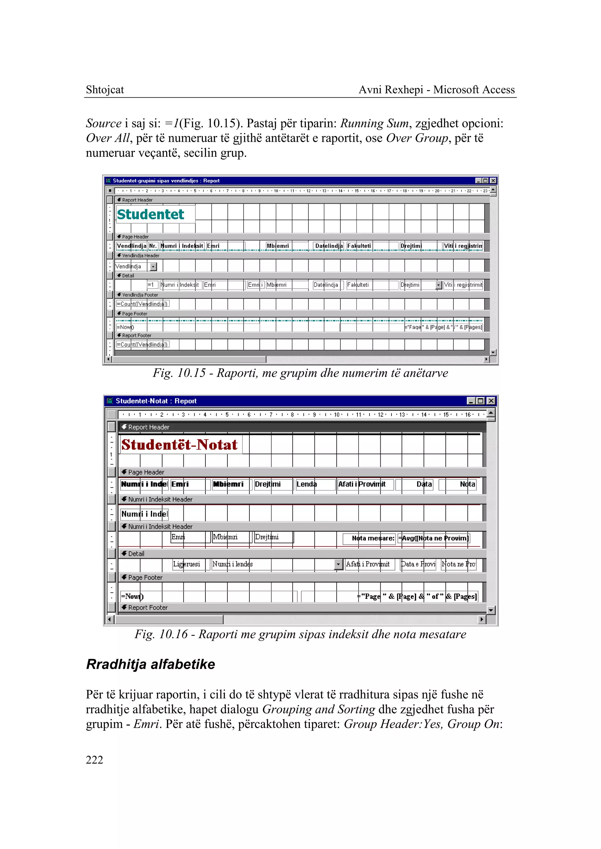 Shtojcat                                              Avni Rexhepi - Microsoft Access

Source i saj si: =1(Fig. 10.15). Pastaj për tiparin: Running Sum, zgjedhet opcioni:
Over All, për të numeruar të gjithë antëtarët e raportit, ose Over Group, për të
numeruar veçantë, secilin grup.




              Fig. 10.15 - Raporti, me grupim dhe numerim të anëtarve




           Fig. 10.16 - Raporti me grupim sipas indeksit dhe nota mesatare

Rradhitja alfabetike

Për të krijuar raportin, i cili do të shtypë vlerat të rradhitura sipas një fushe në
rradhitje alfabetike, hapet dialogu Grouping and Sorting dhe zgjedhet fusha për
grupim - Emri. Për atë fushë, përcaktohen tiparet: Group Header:Yes, Group On:

222
 