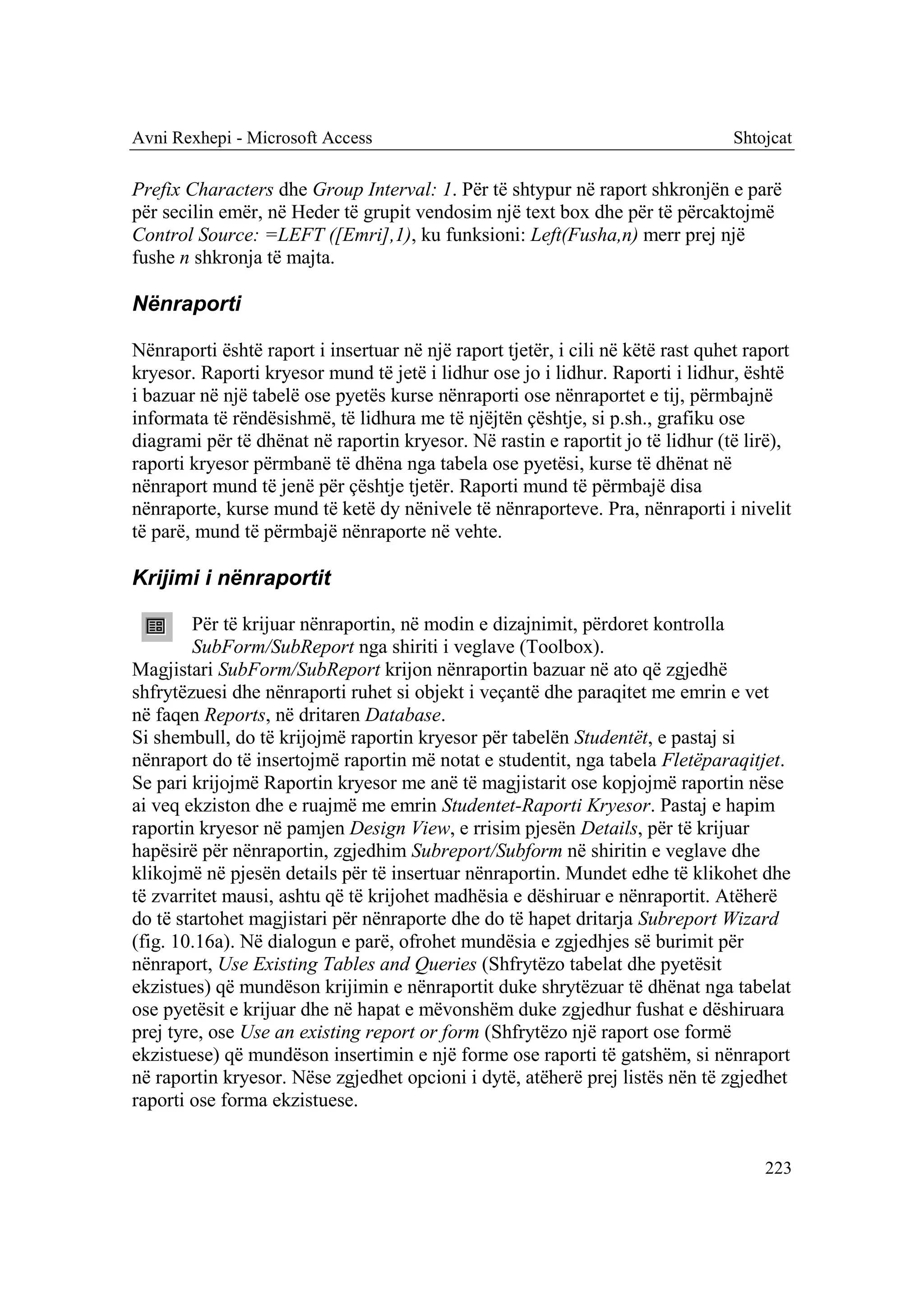 Avni Rexhepi - Microsoft Access                                                   Shtojcat

Prefix Characters dhe Group Interval: 1. Për të shtypur në raport shkronjën e parë
për secilin emër, në Heder të grupit vendosim një text box dhe për të përcaktojmë
Control Source: =LEFT ([Emri],1), ku funksioni: Left(Fusha,n) merr prej një
fushe n shkronja të majta.

Nënraporti

Nënraporti është raport i insertuar në një raport tjetër, i cili në këtë rast quhet raport
kryesor. Raporti kryesor mund të jetë i lidhur ose jo i lidhur. Raporti i lidhur, është
i bazuar në një tabelë ose pyetës kurse nënraporti ose nënraportet e tij, përmbajnë
informata të rëndësishmë, të lidhura me të njëjtën çështje, si p.sh., grafiku ose
diagrami për të dhënat në raportin kryesor. Në rastin e raportit jo të lidhur (të lirë),
raporti kryesor përmbanë të dhëna nga tabela ose pyetësi, kurse të dhënat në
nënraport mund të jenë për çështje tjetër. Raporti mund të përmbajë disa
nënraporte, kurse mund të ketë dy nënivele të nënraporteve. Pra, nënraporti i nivelit
të parë, mund të përmbajë nënraporte në vehte.

Krijimi i nënraportit

        Për të krijuar nënraportin, në modin e dizajnimit, përdoret kontrolla
        SubForm/SubReport nga shiriti i veglave (Toolbox).
Magjistari SubForm/SubReport krijon nënraportin bazuar në ato që zgjedhë
shfrytëzuesi dhe nënraporti ruhet si objekt i veçantë dhe paraqitet me emrin e vet
në faqen Reports, në dritaren Database.
Si shembull, do të krijojmë raportin kryesor për tabelën Studentët, e pastaj si
nënraport do të insertojmë raportin më notat e studentit, nga tabela Fletëparaqitjet.
Se pari krijojmë Raportin kryesor me anë të magjistarit ose kopjojmë raportin nëse
ai veq ekziston dhe e ruajmë me emrin Studentet-Raporti Kryesor. Pastaj e hapim
raportin kryesor në pamjen Design View, e rrisim pjesën Details, për të krijuar
hapësirë për nënraportin, zgjedhim Subreport/Subform në shiritin e veglave dhe
klikojmë në pjesën details për të insertuar nënraportin. Mundet edhe të klikohet dhe
të zvarritet mausi, ashtu që të krijohet madhësia e dëshiruar e nënraportit. Atëherë
do të startohet magjistari për nënraporte dhe do të hapet dritarja Subreport Wizard
(fig. 10.16a). Në dialogun e parë, ofrohet mundësia e zgjedhjes së burimit për
nënraport, Use Existing Tables and Queries (Shfrytëzo tabelat dhe pyetësit
ekzistues) që mundëson krijimin e nënraportit duke shrytëzuar të dhënat nga tabelat
ose pyetësit e krijuar dhe në hapat e mëvonshëm duke zgjedhur fushat e dëshiruara
prej tyre, ose Use an existing report or form (Shfrytëzo një raport ose formë
ekzistuese) që mundëson insertimin e një forme ose raporti të gatshëm, si nënraport
në raportin kryesor. Nëse zgjedhet opcioni i dytë, atëherë prej listës nën të zgjedhet
raporti ose forma ekzistuese.


                                                                                      223
 