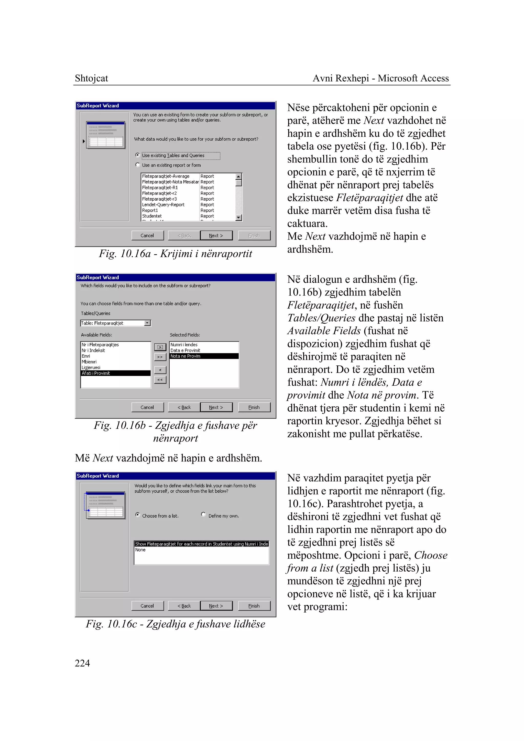 Shtojcat                                          Avni Rexhepi - Microsoft Access

                                             Nëse përcaktoheni për opcionin e
                                             parë, atëherë me Next vazhdohet në
                                             hapin e ardhshëm ku do të zgjedhet
                                             tabela ose pyetësi (fig. 10.16b). Për
                                             shembullin tonë do të zgjedhim
                                             opcionin e parë, që të nxjerrim të
                                             dhënat për nënraport prej tabelës
                                             ekzistuese Fletëparaqitjet dhe atë
                                             duke marrër vetëm disa fusha të
                                             caktuara.
                                             Me Next vazhdojmë në hapin e
       Fig. 10.16a - Krijimi i nënraportit   ardhshëm.

                                             Në dialogun e ardhshëm (fig.
                                             10.16b) zgjedhim tabelën
                                             Fletëparaqitjet, në fushën
                                             Tables/Queries dhe pastaj në listën
                                             Available Fields (fushat në
                                             dispozicion) zgjedhim fushat që
                                             dëshirojmë të paraqiten në
                                             nënraport. Do të zgjedhim vetëm
                                             fushat: Numri i lëndës, Data e
                                             provimit dhe Nota në provim. Të
                                             dhënat tjera për studentin i kemi në
      Fig. 10.16b - Zgjedhja e fushave për   raportin kryesor. Zgjedhja bëhet si
                   nënraport                 zakonisht me pullat përkatëse.

Më Next vazhdojmë në hapin e ardhshëm.
                                             Në vazhdim paraqitet pyetja për
                                             lidhjen e raportit me nënraport (fig.
                                             10.16c). Parashtrohet pyetja, a
                                             dëshironi të zgjedhni vet fushat që
                                             lidhin raportin me nënraport apo do
                                             të zgjedhni prej listës së
                                             mëposhtme. Opcioni i parë, Choose
                                             from a list (zgjedh prej listës) ju
                                             mundëson të zgjedhni një prej
                                             opcioneve në listë, që i ka krijuar
                                             vet programi:
  Fig. 10.16c - Zgjedhja e fushave lidhëse


224
 