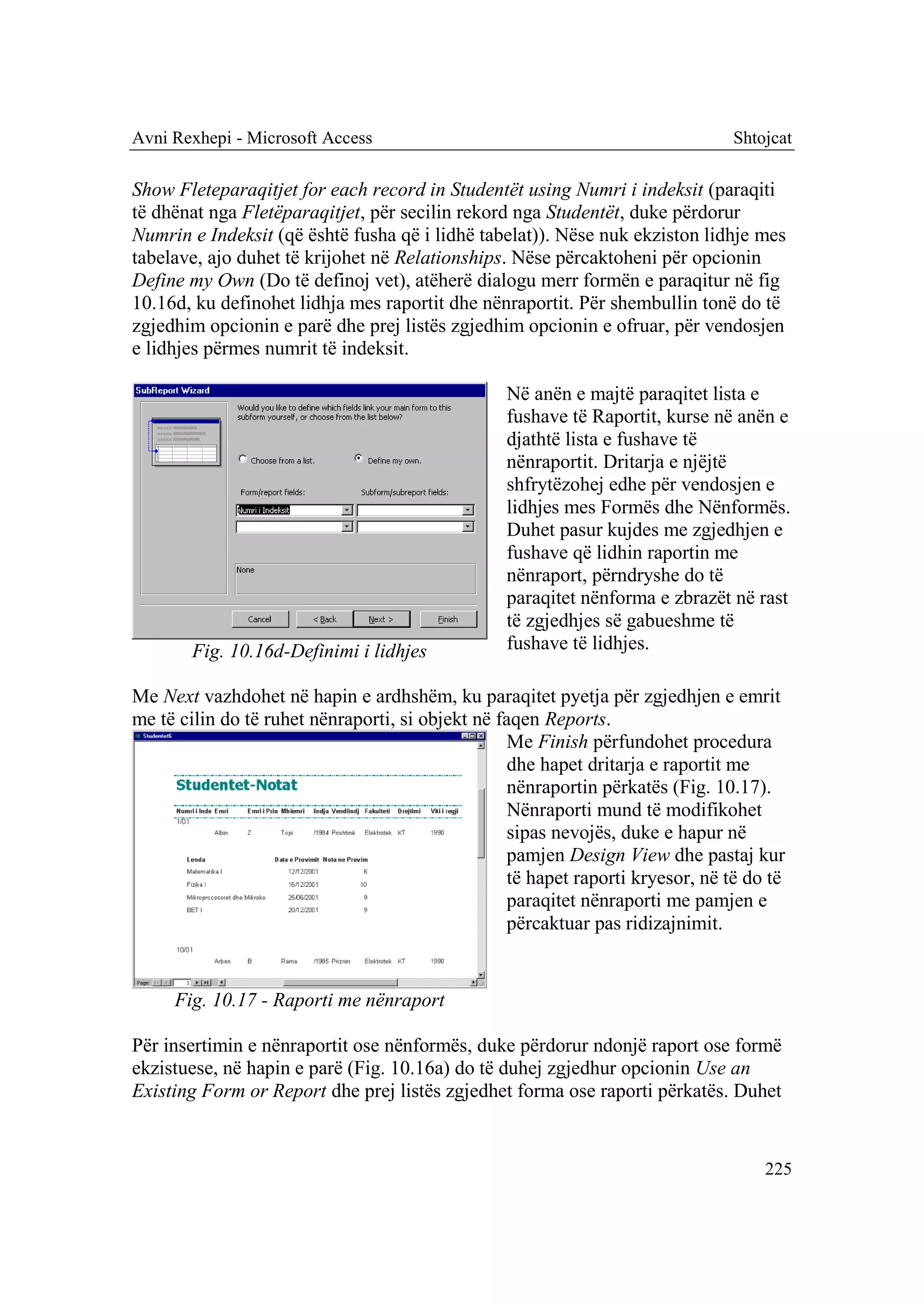 Avni Rexhepi - Microsoft Access                                                 Shtojcat

Show Fleteparaqitjet for each record in Studentët using Numri i indeksit (paraqiti
të dhënat nga Fletëparaqitjet, për secilin rekord nga Studentët, duke përdorur
Numrin e Indeksit (që është fusha që i lidhë tabelat)). Nëse nuk ekziston lidhje mes
tabelave, ajo duhet të krijohet në Relationships. Nëse përcaktoheni për opcionin
Define my Own (Do të definoj vet), atëherë dialogu merr formën e paraqitur në fig
10.16d, ku definohet lidhja mes raportit dhe nënraportit. Për shembullin tonë do të
zgjedhim opcionin e parë dhe prej listës zgjedhim opcionin e ofruar, për vendosjen
e lidhjes përmes numrit të indeksit.

                                                 Në anën e majtë paraqitet lista e
                                                 fushave të Raportit, kurse në anën e
                                                 djathtë lista e fushave të
                                                 nënraportit. Dritarja e njëjtë
                                                 shfrytëzohej edhe për vendosjen e
                                                 lidhjes mes Formës dhe Nënformës.
                                                 Duhet pasur kujdes me zgjedhjen e
                                                 fushave që lidhin raportin me
                                                 nënraport, përndryshe do të
                                                 paraqitet nënforma e zbrazët në rast
                                                 të zgjedhjes së gabueshme të
        Fig. 10.16d-Definimi i lidhjes           fushave të lidhjes.

Me Next vazhdohet në hapin e ardhshëm, ku paraqitet pyetja për zgjedhjen e emrit
me të cilin do të ruhet nënraporti, si objekt në faqen Reports.
                                                  Me Finish përfundohet procedura
                                                  dhe hapet dritarja e raportit me
                                                  nënraportin përkatës (Fig. 10.17).
                                                  Nënraporti mund të modifikohet
                                                  sipas nevojës, duke e hapur në
                                                  pamjen Design View dhe pastaj kur
                                                  të hapet raporti kryesor, në të do të
                                                  paraqitet nënraporti me pamjen e
                                                  përcaktuar pas ridizajnimit.


     Fig. 10.17 - Raporti me nënraport

Për insertimin e nënraportit ose nënformës, duke përdorur ndonjë raport ose formë
ekzistuese, në hapin e parë (Fig. 10.16a) do të duhej zgjedhur opcionin Use an
Existing Form or Report dhe prej listës zgjedhet forma ose raporti përkatës. Duhet


                                                                                    225
 