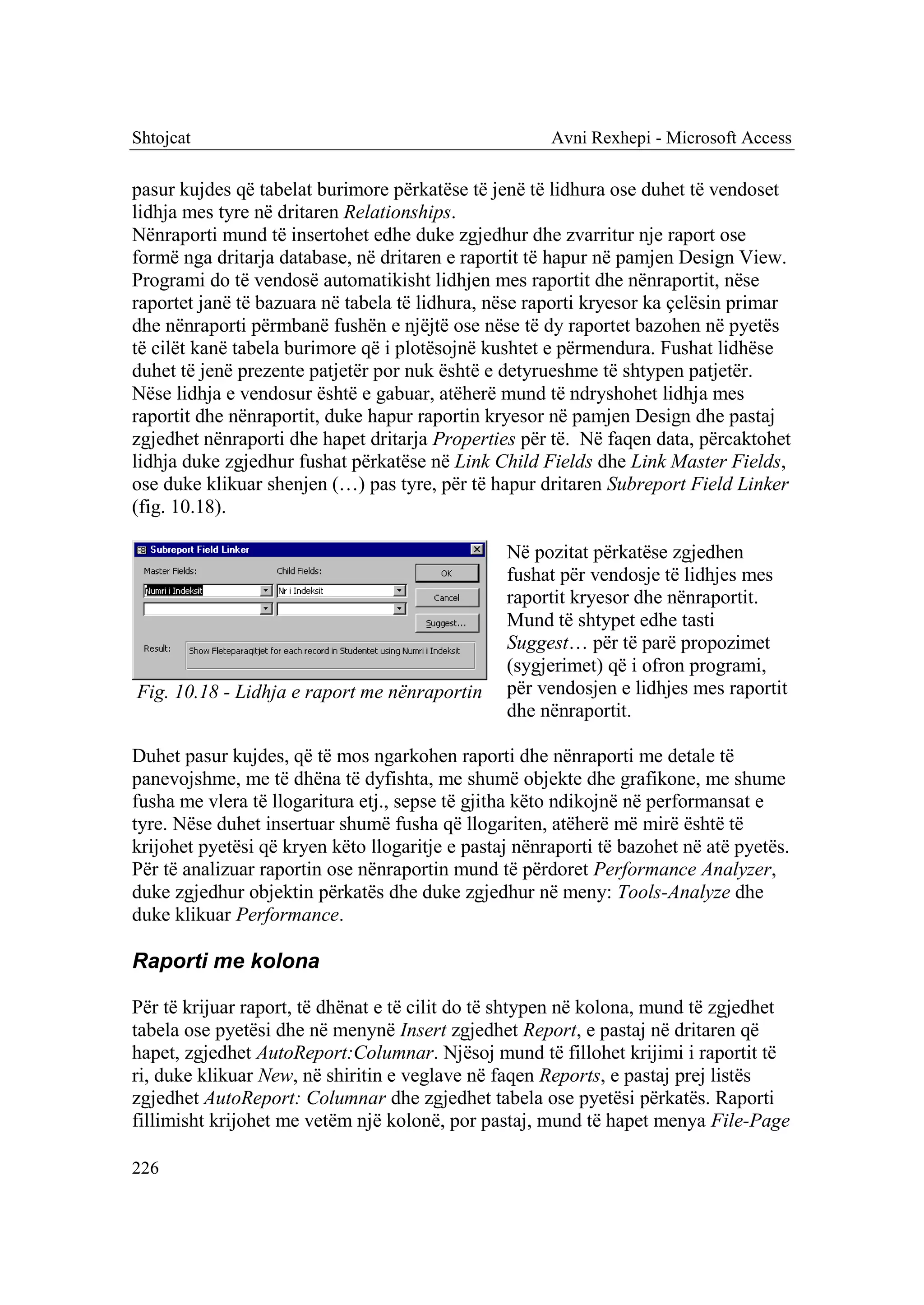 Shtojcat                                               Avni Rexhepi - Microsoft Access

pasur kujdes që tabelat burimore përkatëse të jenë të lidhura ose duhet të vendoset
lidhja mes tyre në dritaren Relationships.
Nënraporti mund të insertohet edhe duke zgjedhur dhe zvarritur nje raport ose
formë nga dritarja database, në dritaren e raportit të hapur në pamjen Design View.
Programi do të vendosë automatikisht lidhjen mes raportit dhe nënraportit, nëse
raportet janë të bazuara në tabela të lidhura, nëse raporti kryesor ka çelësin primar
dhe nënraporti përmbanë fushën e njëjtë ose nëse të dy raportet bazohen në pyetës
të cilët kanë tabela burimore që i plotësojnë kushtet e përmendura. Fushat lidhëse
duhet të jenë prezente patjetër por nuk është e detyrueshme të shtypen patjetër.
Nëse lidhja e vendosur është e gabuar, atëherë mund të ndryshohet lidhja mes
raportit dhe nënraportit, duke hapur raportin kryesor në pamjen Design dhe pastaj
zgjedhet nënraporti dhe hapet dritarja Properties për të. Në faqen data, përcaktohet
lidhja duke zgjedhur fushat përkatëse në Link Child Fields dhe Link Master Fields,
ose duke klikuar shenjen (…) pas tyre, për të hapur dritaren Subreport Field Linker
(fig. 10.18).

                                                 Në pozitat përkatëse zgjedhen
                                                 fushat për vendosje të lidhjes mes
                                                 raportit kryesor dhe nënraportit.
                                                 Mund të shtypet edhe tasti
                                                 Suggest… për të parë propozimet
                                                 (sygjerimet) që i ofron programi,
Fig. 10.18 - Lidhja e raport me nënraportin      për vendosjen e lidhjes mes raportit
                                                 dhe nënraportit.

Duhet pasur kujdes, që të mos ngarkohen raporti dhe nënraporti me detale të
panevojshme, me të dhëna të dyfishta, me shumë objekte dhe grafikone, me shume
fusha me vlera të llogaritura etj., sepse të gjitha këto ndikojnë në performansat e
tyre. Nëse duhet insertuar shumë fusha që llogariten, atëherë më mirë është të
krijohet pyetësi që kryen këto llogaritje e pastaj nënraporti të bazohet në atë pyetës.
Për të analizuar raportin ose nënraportin mund të përdoret Performance Analyzer,
duke zgjedhur objektin përkatës dhe duke zgjedhur në meny: Tools-Analyze dhe
duke klikuar Performance.

Raporti me kolona

Për të krijuar raport, të dhënat e të cilit do të shtypen në kolona, mund të zgjedhet
tabela ose pyetësi dhe në menynë Insert zgjedhet Report, e pastaj në dritaren që
hapet, zgjedhet AutoReport:Columnar. Njësoj mund të fillohet krijimi i raportit të
ri, duke klikuar New, në shiritin e veglave në faqen Reports, e pastaj prej listës
zgjedhet AutoReport: Columnar dhe zgjedhet tabela ose pyetësi përkatës. Raporti
fillimisht krijohet me vetëm një kolonë, por pastaj, mund të hapet menya File-Page

226
 