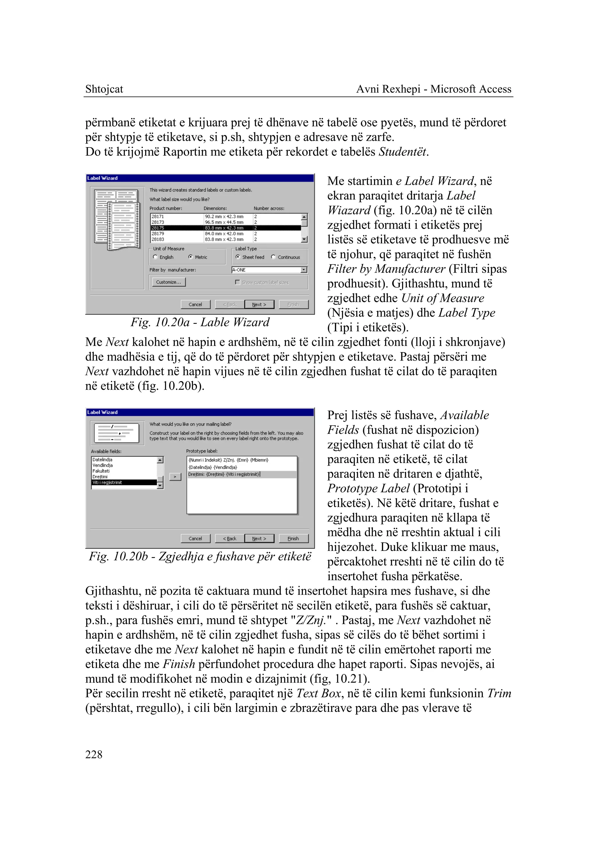 Shtojcat                                                Avni Rexhepi - Microsoft Access

përmbanë etiketat e krijuara prej të dhënave në tabelë ose pyetës, mund të përdoret
për shtypje të etiketave, si p.sh, shtypjen e adresave në zarfe.
Do të krijojmë Raportin me etiketa për rekordet e tabelës Studentët.

                                                 Me startimin e Label Wizard, në
                                                 ekran paraqitet dritarja Label
                                                 Wiazard (fig. 10.20a) në të cilën
                                                 zgjedhet formati i etiketës prej
                                                 listës së etiketave të prodhuesve më
                                                 të njohur, që paraqitet në fushën
                                                 Filter by Manufacturer (Filtri sipas
                                                 prodhuesit). Gjithashtu, mund të
                                                 zgjedhet edhe Unit of Measure
                                                 (Njësia e matjes) dhe Label Type
         Fig. 10.20a - Lable Wizard              (Tipi i etiketës).
Me Next kalohet në hapin e ardhshëm, në të cilin zgjedhet fonti (lloji i shkronjave)
dhe madhësia e tij, që do të përdoret për shtypjen e etiketave. Pastaj përsëri me
Next vazhdohet në hapin vijues në të cilin zgjedhen fushat të cilat do të paraqiten
në etiketë (fig. 10.20b).

                                                     Prej listës së fushave, Available
                                                     Fields (fushat në dispozicion)
                                                     zgjedhen fushat të cilat do të
                                                     paraqiten në etiketë, të cilat
                                                     paraqiten në dritaren e djathtë,
                                                     Prototype Label (Prototipi i
                                                     etiketës). Në këtë dritare, fushat e
                                                     zgjedhura paraqiten në kllapa të
                                                     mëdha dhe në rreshtin aktual i cili
                                                     hijezohet. Duke klikuar me maus,
 Fig. 10.20b - Zgjedhja e fushave për etiketë përcaktohet rreshti në të cilin do të
                                                     insertohet fusha përkatëse.
Gjithashtu, në pozita të caktuara mund të insertohet hapsira mes fushave, si dhe
teksti i dëshiruar, i cili do të përsëritet në secilën etiketë, para fushës së caktuar,
p.sh., para fushës emri, mund të shtypet "Z/Znj." . Pastaj, me Next vazhdohet në
hapin e ardhshëm, në të cilin zgjedhet fusha, sipas së cilës do të bëhet sortimi i
etiketave dhe me Next kalohet në hapin e fundit në të cilin emërtohet raporti me
etiketa dhe me Finish përfundohet procedura dhe hapet raporti. Sipas nevojës, ai
mund të modifikohet në modin e dizajnimit (fig, 10.21).
Për secilin rresht në etiketë, paraqitet një Text Box, në të cilin kemi funksionin Trim
(përshtat, rregullo), i cili bën largimin e zbrazëtirave para dhe pas vlerave të


228
 