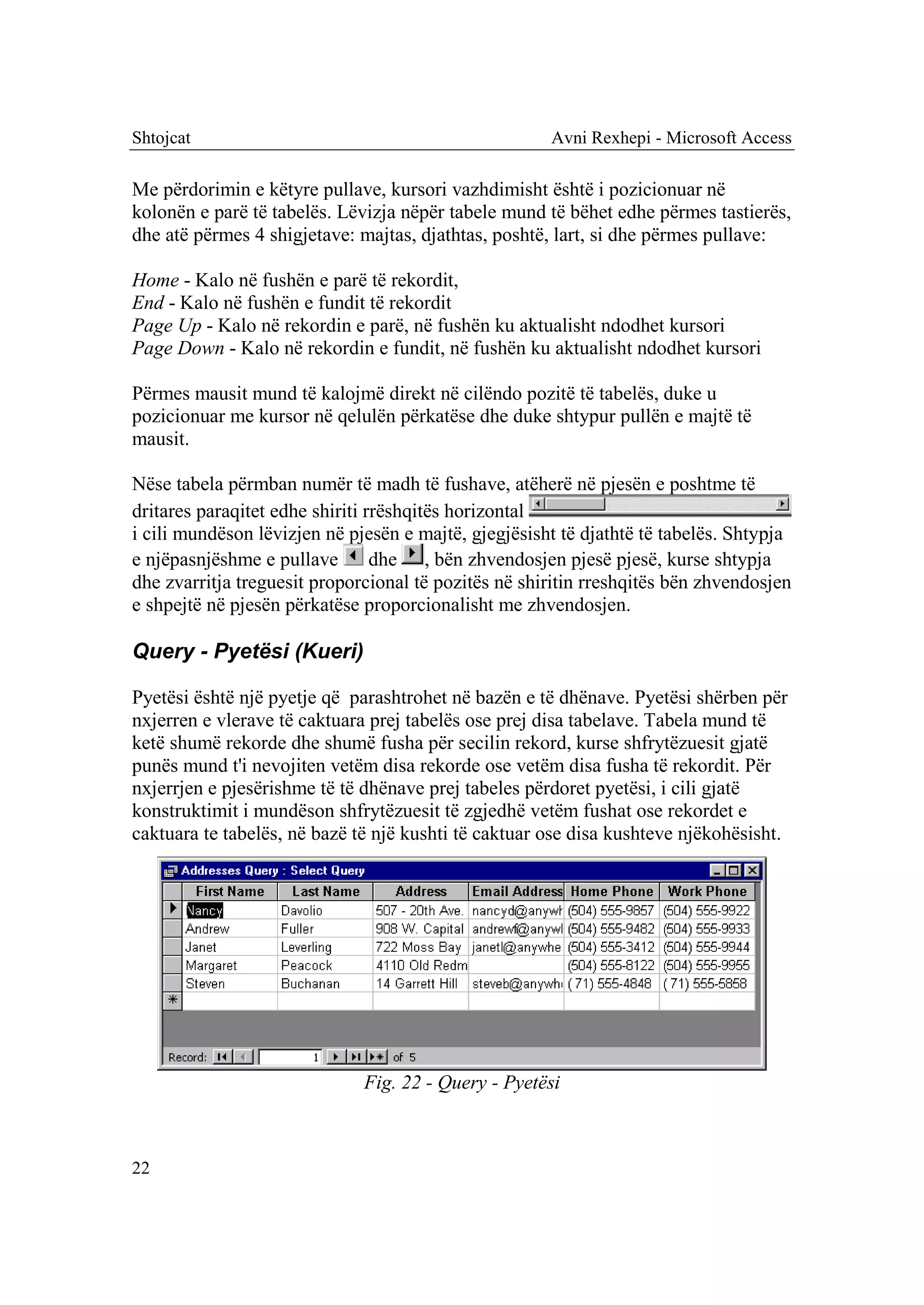 Shtojcat                                              Avni Rexhepi - Microsoft Access

Me përdorimin e këtyre pullave, kursori vazhdimisht është i pozicionuar në
kolonën e parë të tabelës. Lëvizja nëpër tabele mund të bëhet edhe përmes tastierës,
dhe atë përmes 4 shigjetave: majtas, djathtas, poshtë, lart, si dhe përmes pullave:

Home - Kalo në fushën e parë të rekordit,
End - Kalo në fushën e fundit të rekordit
Page Up - Kalo në rekordin e parë, në fushën ku aktualisht ndodhet kursori
Page Down - Kalo në rekordin e fundit, në fushën ku aktualisht ndodhet kursori

Përmes mausit mund të kalojmë direkt në cilëndo pozitë të tabelës, duke u
pozicionuar me kursor në qelulën përkatëse dhe duke shtypur pullën e majtë të
mausit.

Nëse tabela përmban numër të madh të fushave, atëherë në pjesën e poshtme të
dritares paraqitet edhe shiriti rrëshqitës horizontal
i cili mundëson lëvizjen në pjesën e majtë, gjegjësisht të djathtë të tabelës. Shtypja
e njëpasnjëshme e pullave        dhe , bën zhvendosjen pjesë pjesë, kurse shtypja
dhe zvarritja treguesit proporcional të pozitës në shiritin rreshqitës bën zhvendosjen
e shpejtë në pjesën përkatëse proporcionalisht me zhvendosjen.

Query - Pyetësi (Kueri)

Pyetësi është një pyetje që parashtrohet në bazën e të dhënave. Pyetësi shërben për
nxjerren e vlerave të caktuara prej tabelës ose prej disa tabelave. Tabela mund të
ketë shumë rekorde dhe shumë fusha për secilin rekord, kurse shfrytëzuesit gjatë
punës mund t'i nevojiten vetëm disa rekorde ose vetëm disa fusha të rekordit. Për
nxjerrjen e pjesërishme të të dhënave prej tabeles përdoret pyetësi, i cili gjatë
konstruktimit i mundëson shfrytëzuesit të zgjedhë vetëm fushat ose rekordet e
caktuara te tabelës, në bazë të një kushti të caktuar ose disa kushteve njëkohësisht.




                              Fig. 22 - Query - Pyetësi



22
 
