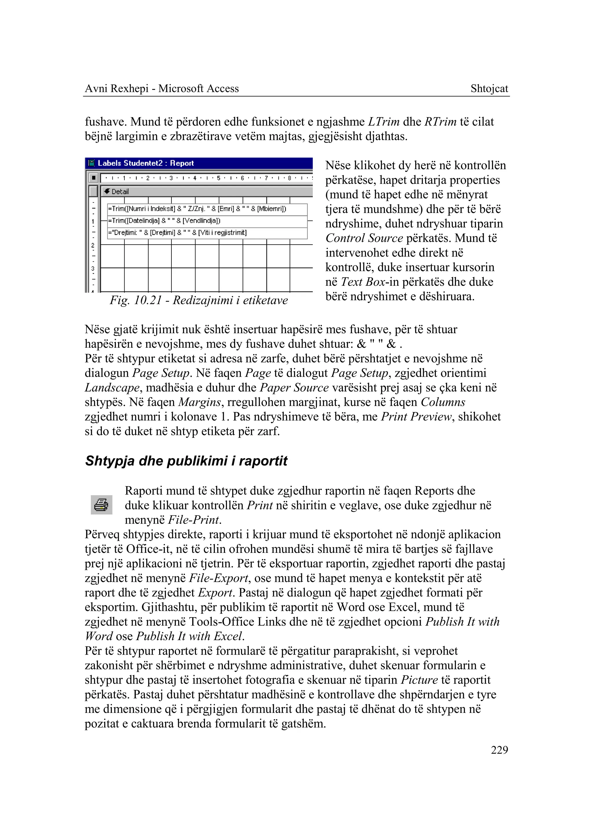 Avni Rexhepi - Microsoft Access                                                 Shtojcat

fushave. Mund të përdoren edhe funksionet e ngjashme LTrim dhe RTrim të cilat
bëjnë largimin e zbrazëtirave vetëm majtas, gjegjësisht djathtas.

                                                  Nëse klikohet dy herë në kontrollën
                                                  përkatëse, hapet dritarja properties
                                                  (mund të hapet edhe në mënyrat
                                                  tjera të mundshme) dhe për të bërë
                                                  ndryshime, duhet ndryshuar tiparin
                                                  Control Source përkatës. Mund të
                                                  intervenohet edhe direkt në
                                                  kontrollë, duke insertuar kursorin
                                                  në Text Box-in përkatës dhe duke
     Fig. 10.21 - Redizajnimi i etiketave         bërë ndryshimet e dëshiruara.

Nëse gjatë krijimit nuk është insertuar hapësirë mes fushave, për të shtuar
hapësirën e nevojshme, mes dy fushave duhet shtuar: & " " & .
Për të shtypur etiketat si adresa në zarfe, duhet bërë përshtatjet e nevojshme në
dialogun Page Setup. Në faqen Page të dialogut Page Setup, zgjedhet orientimi
Landscape, madhësia e duhur dhe Paper Source varësisht prej asaj se çka keni në
shtypës. Në faqen Margins, rregullohen margjinat, kurse në faqen Columns
zgjedhet numri i kolonave 1. Pas ndryshimeve të bëra, me Print Preview, shikohet
si do të duket në shtyp etiketa për zarf.

Shtypja dhe publikimi i raportit

          Raporti mund të shtypet duke zgjedhur raportin në faqen Reports dhe
          duke klikuar kontrollën Print në shiritin e veglave, ose duke zgjedhur në
          menynë File-Print.
Përveq shtypjes direkte, raporti i krijuar mund të eksportohet në ndonjë aplikacion
tjetër të Office-it, në të cilin ofrohen mundësi shumë të mira të bartjes së fajllave
prej një aplikacioni në tjetrin. Për të eksportuar raportin, zgjedhet raporti dhe pastaj
zgjedhet në menynë File-Export, ose mund të hapet menya e kontekstit për atë
raport dhe të zgjedhet Export. Pastaj në dialogun që hapet zgjedhet formati për
eksportim. Gjithashtu, për publikim të raportit në Word ose Excel, mund të
zgjedhet në menynë Tools-Office Links dhe në të zgjedhet opcioni Publish It with
Word ose Publish It with Excel.
Për të shtypur raportet në formularë të përgatitur paraprakisht, si veprohet
zakonisht për shërbimet e ndryshme administrative, duhet skenuar formularin e
shtypur dhe pastaj të insertohet fotografia e skenuar në tiparin Picture të raportit
përkatës. Pastaj duhet përshtatur madhësinë e kontrollave dhe shpërndarjen e tyre
me dimensione që i përgjigjen formularit dhe pastaj të dhënat do të shtypen në
pozitat e caktuara brenda formularit të gatshëm.

                                                                                    229
 