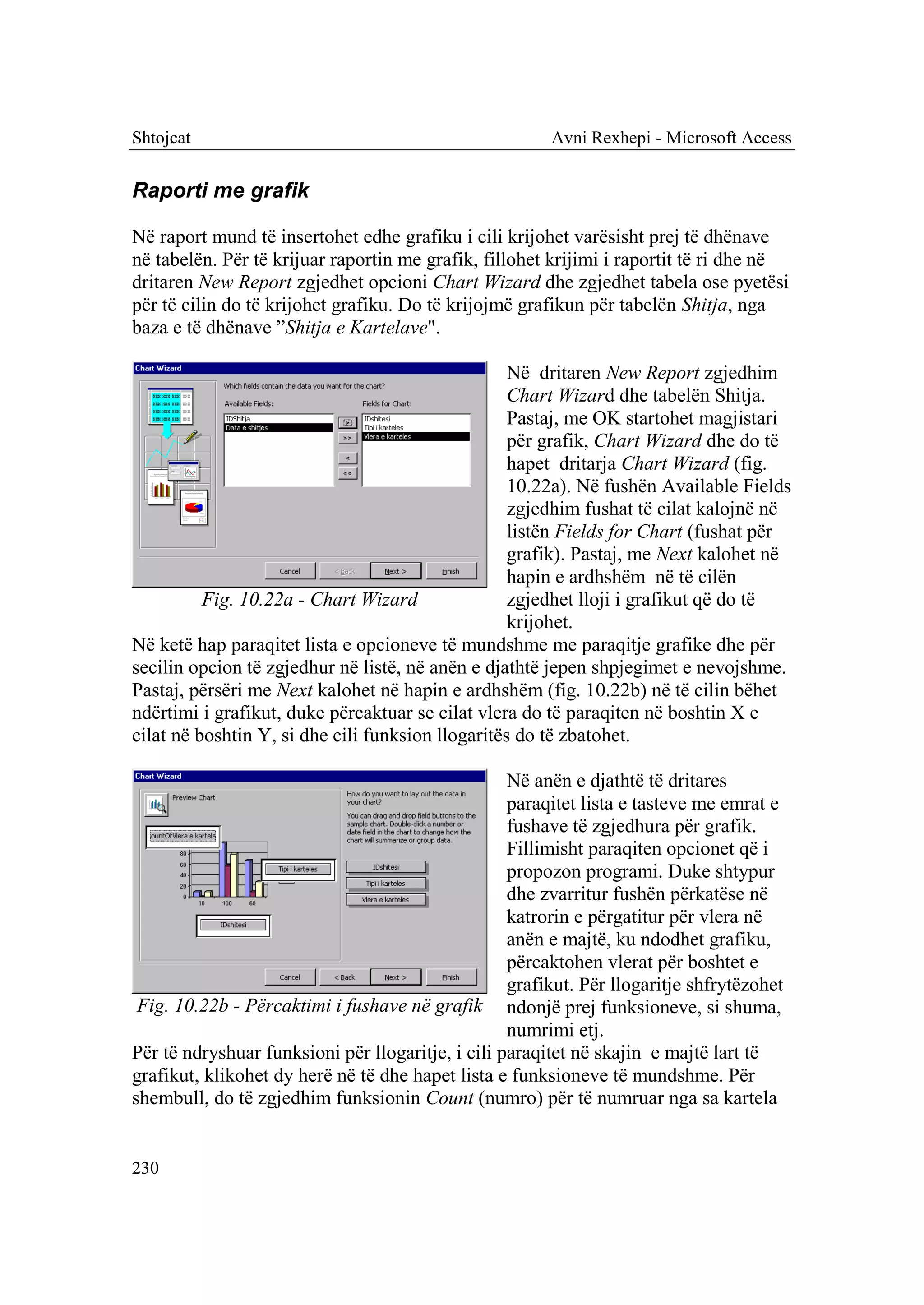 Shtojcat                                                Avni Rexhepi - Microsoft Access


Raporti me grafik

Në raport mund të insertohet edhe grafiku i cili krijohet varësisht prej të dhënave
në tabelën. Për të krijuar raportin me grafik, fillohet krijimi i raportit të ri dhe në
dritaren New Report zgjedhet opcioni Chart Wizard dhe zgjedhet tabela ose pyetësi
për të cilin do të krijohet grafiku. Do të krijojmë grafikun për tabelën Shitja, nga
baza e të dhënave ”Shitja e Kartelave".

                                                   Në dritaren New Report zgjedhim
                                                   Chart Wizard dhe tabelën Shitja.
                                                   Pastaj, me OK startohet magjistari
                                                   për grafik, Chart Wizard dhe do të
                                                   hapet dritarja Chart Wizard (fig.
                                                   10.22a). Në fushën Available Fields
                                                   zgjedhim fushat të cilat kalojnë në
                                                   listën Fields for Chart (fushat për
                                                   grafik). Pastaj, me Next kalohet në
                                                   hapin e ardhshëm në të cilën
          Fig. 10.22a - Chart Wizard               zgjedhet lloji i grafikut që do të
                                                   krijohet.
Në ketë hap paraqitet lista e opcioneve të mundshme me paraqitje grafike dhe për
secilin opcion të zgjedhur në listë, në anën e djathtë jepen shpjegimet e nevojshme.
Pastaj, përsëri me Next kalohet në hapin e ardhshëm (fig. 10.22b) në të cilin bëhet
ndërtimi i grafikut, duke përcaktuar se cilat vlera do të paraqiten në boshtin X e
cilat në boshtin Y, si dhe cili funksion llogaritës do të zbatohet.

                                                   Në anën e djathtë të dritares
                                                   paraqitet lista e tasteve me emrat e
                                                   fushave të zgjedhura për grafik.
                                                   Fillimisht paraqiten opcionet që i
                                                   propozon programi. Duke shtypur
                                                   dhe zvarritur fushën përkatëse në
                                                   katrorin e përgatitur për vlera në
                                                   anën e majtë, ku ndodhet grafiku,
                                                   përcaktohen vlerat për boshtet e
                                                   grafikut. Për llogaritje shfrytëzohet
 Fig. 10.22b - Përcaktimi i fushave në grafik ndonjë prej funksioneve, si shuma,
                                                   numrimi etj.
Për të ndryshuar funksioni për llogaritje, i cili paraqitet në skajin e majtë lart të
grafikut, klikohet dy herë në të dhe hapet lista e funksioneve të mundshme. Për
shembull, do të zgjedhim funksionin Count (numro) për të numruar nga sa kartela


230
 