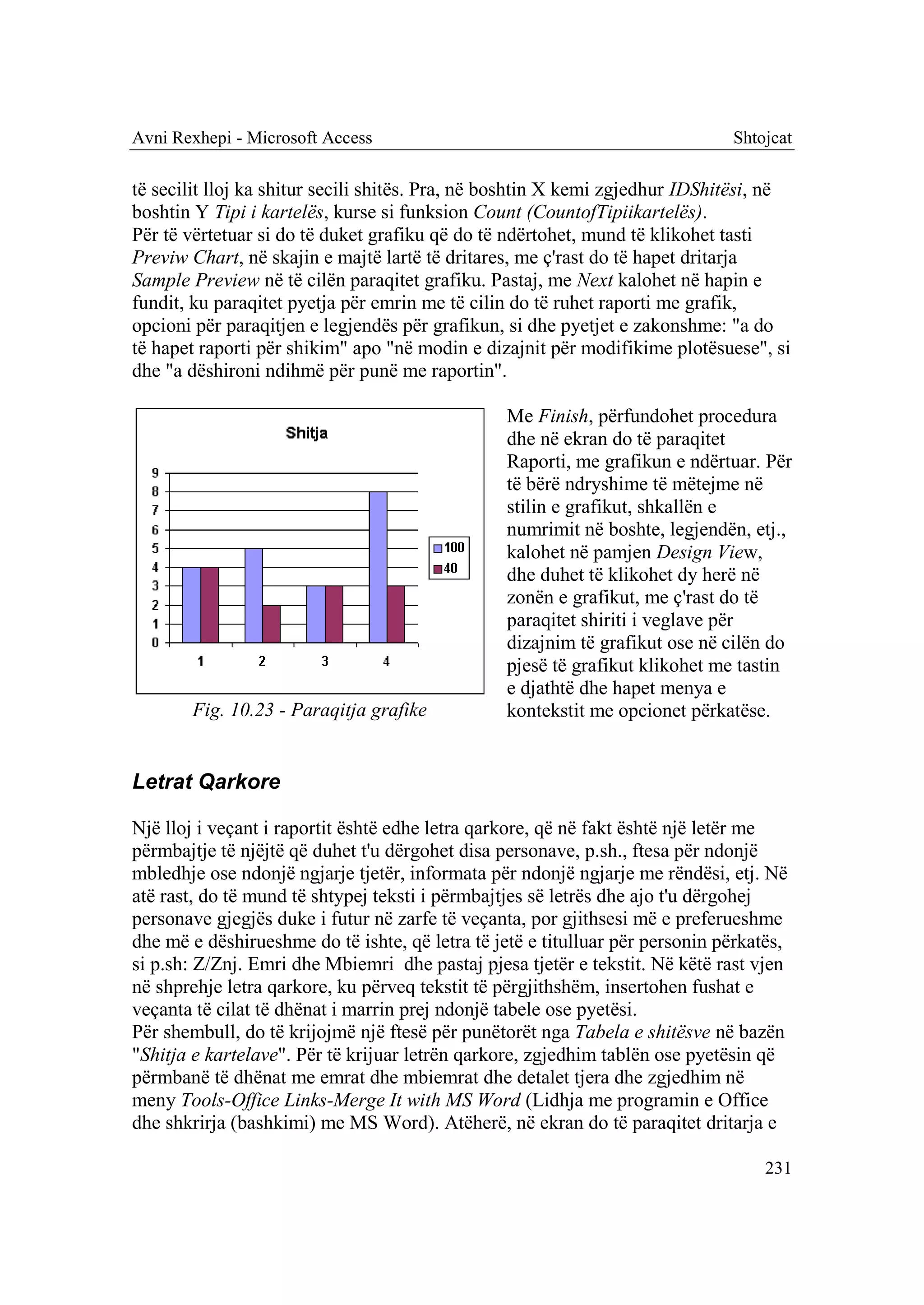 Avni Rexhepi - Microsoft Access                                               Shtojcat

të secilit lloj ka shitur secili shitës. Pra, në boshtin X kemi zgjedhur IDShitësi, në
boshtin Y Tipi i kartelës, kurse si funksion Count (CountofTipiikartelës).
Për të vërtetuar si do të duket grafiku që do të ndërtohet, mund të klikohet tasti
Previw Chart, në skajin e majtë lartë të dritares, me ç'rast do të hapet dritarja
Sample Preview në të cilën paraqitet grafiku. Pastaj, me Next kalohet në hapin e
fundit, ku paraqitet pyetja për emrin me të cilin do të ruhet raporti me grafik,
opcioni për paraqitjen e legjendës për grafikun, si dhe pyetjet e zakonshme: "a do
të hapet raporti për shikim" apo "në modin e dizajnit për modifikime plotësuese", si
dhe "a dëshironi ndihmë për punë me raportin".

                                                 Me Finish, përfundohet procedura
                                                 dhe në ekran do të paraqitet
                                                 Raporti, me grafikun e ndërtuar. Për
                                                 të bërë ndryshime të mëtejme në
                                                 stilin e grafikut, shkallën e
                                                 numrimit në boshte, legjendën, etj.,
                                                 kalohet në pamjen Design View,
                                                 dhe duhet të klikohet dy herë në
                                                 zonën e grafikut, me ç'rast do të
                                                 paraqitet shiriti i veglave për
                                                 dizajnim të grafikut ose në cilën do
                                                 pjesë të grafikut klikohet me tastin
                                                 e djathtë dhe hapet menya e
       Fig. 10.23 - Paraqitja grafike            kontekstit me opcionet përkatëse.


Letrat Qarkore

Një lloj i veçant i raportit është edhe letra qarkore, që në fakt është një letër me
përmbajtje të njëjtë që duhet t'u dërgohet disa personave, p.sh., ftesa për ndonjë
mbledhje ose ndonjë ngjarje tjetër, informata për ndonjë ngjarje me rëndësi, etj. Në
atë rast, do të mund të shtypej teksti i përmbajtjes së letrës dhe ajo t'u dërgohej
personave gjegjës duke i futur në zarfe të veçanta, por gjithsesi më e preferueshme
dhe më e dëshirueshme do të ishte, që letra të jetë e titulluar për personin përkatës,
si p.sh: Z/Znj. Emri dhe Mbiemri dhe pastaj pjesa tjetër e tekstit. Në këtë rast vjen
në shprehje letra qarkore, ku përveq tekstit të përgjithshëm, insertohen fushat e
veçanta të cilat të dhënat i marrin prej ndonjë tabele ose pyetësi.
Për shembull, do të krijojmë një ftesë për punëtorët nga Tabela e shitësve në bazën
"Shitja e kartelave". Për të krijuar letrën qarkore, zgjedhim tablën ose pyetësin që
përmbanë të dhënat me emrat dhe mbiemrat dhe detalet tjera dhe zgjedhim në
meny Tools-Office Links-Merge It with MS Word (Lidhja me programin e Office
dhe shkrirja (bashkimi) me MS Word). Atëherë, në ekran do të paraqitet dritarja e

                                                                                   231
 