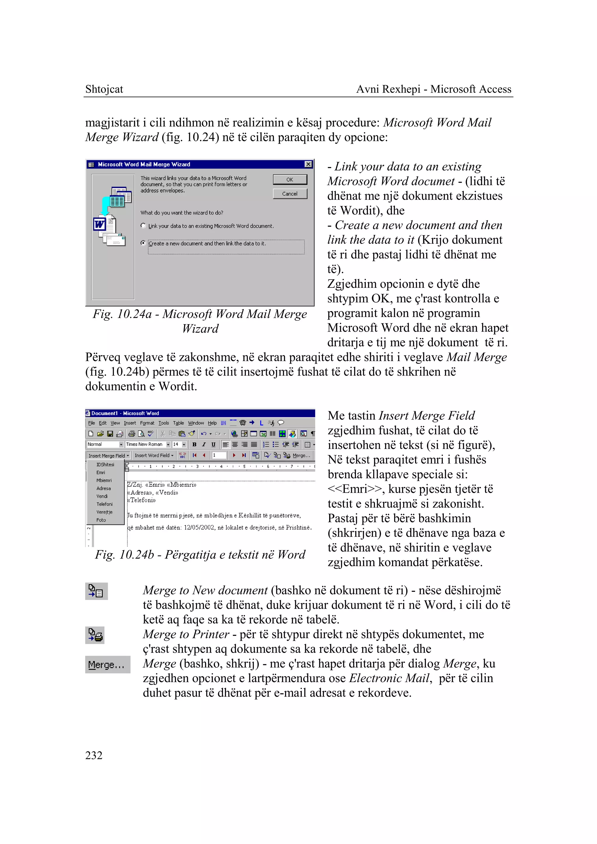 Shtojcat                                               Avni Rexhepi - Microsoft Access

magjistarit i cili ndihmon në realizimin e kësaj procedure: Microsoft Word Mail
Merge Wizard (fig. 10.24) në të cilën paraqiten dy opcione:

                                                  - Link your data to an existing
                                                  Microsoft Word documet - (lidhi të
                                                  dhënat me një dokument ekzistues
                                                  të Wordit), dhe
                                                  - Create a new document and then
                                                  link the data to it (Krijo dokument
                                                  të ri dhe pastaj lidhi të dhënat me
                                                  të).
                                                  Zgjedhim opcionin e dytë dhe
                                                  shtypim OK, me ç'rast kontrolla e
  Fig. 10.24a - Microsoft Word Mail Merge         programit kalon në programin
                   Wizard                         Microsoft Word dhe në ekran hapet
                                                  dritarja e tij me një dokument të ri.
Përveq veglave të zakonshme, në ekran paraqitet edhe shiriti i veglave Mail Merge
(fig. 10.24b) përmes të të cilit insertojmë fushat të cilat do të shkrihen në
dokumentin e Wordit.

                                                 Me tastin Insert Merge Field
                                                 zgjedhim fushat, të cilat do të
                                                 insertohen në tekst (si në figurë),
                                                 Në tekst paraqitet emri i fushës
                                                 brenda kllapave speciale si:
                                                 <<Emri>>, kurse pjesën tjetër të
                                                 testit e shkruajmë si zakonisht.
                                                 Pastaj për të bërë bashkimin
                                                 (shkrirjen) e të dhënave nga baza e
                                                 të dhënave, në shiritin e veglave
  Fig. 10.24b - Përgatitja e tekstit në Word
                                                 zgjedhim komandat përkatëse.

           Merge to New document (bashko në dokument të ri) - nëse dëshirojmë
           të bashkojmë të dhënat, duke krijuar dokument të ri në Word, i cili do të
           ketë aq faqe sa ka të rekorde në tabelë.
           Merge to Printer - për të shtypur direkt në shtypës dokumentet, me
           ç'rast shtypen aq dokumente sa ka rekorde në tabelë, dhe
           Merge (bashko, shkrij) - me ç'rast hapet dritarja për dialog Merge, ku
           zgjedhen opcionet e lartpërmendura ose Electronic Mail, për të cilin
           duhet pasur të dhënat për e-mail adresat e rekordeve.



232
 