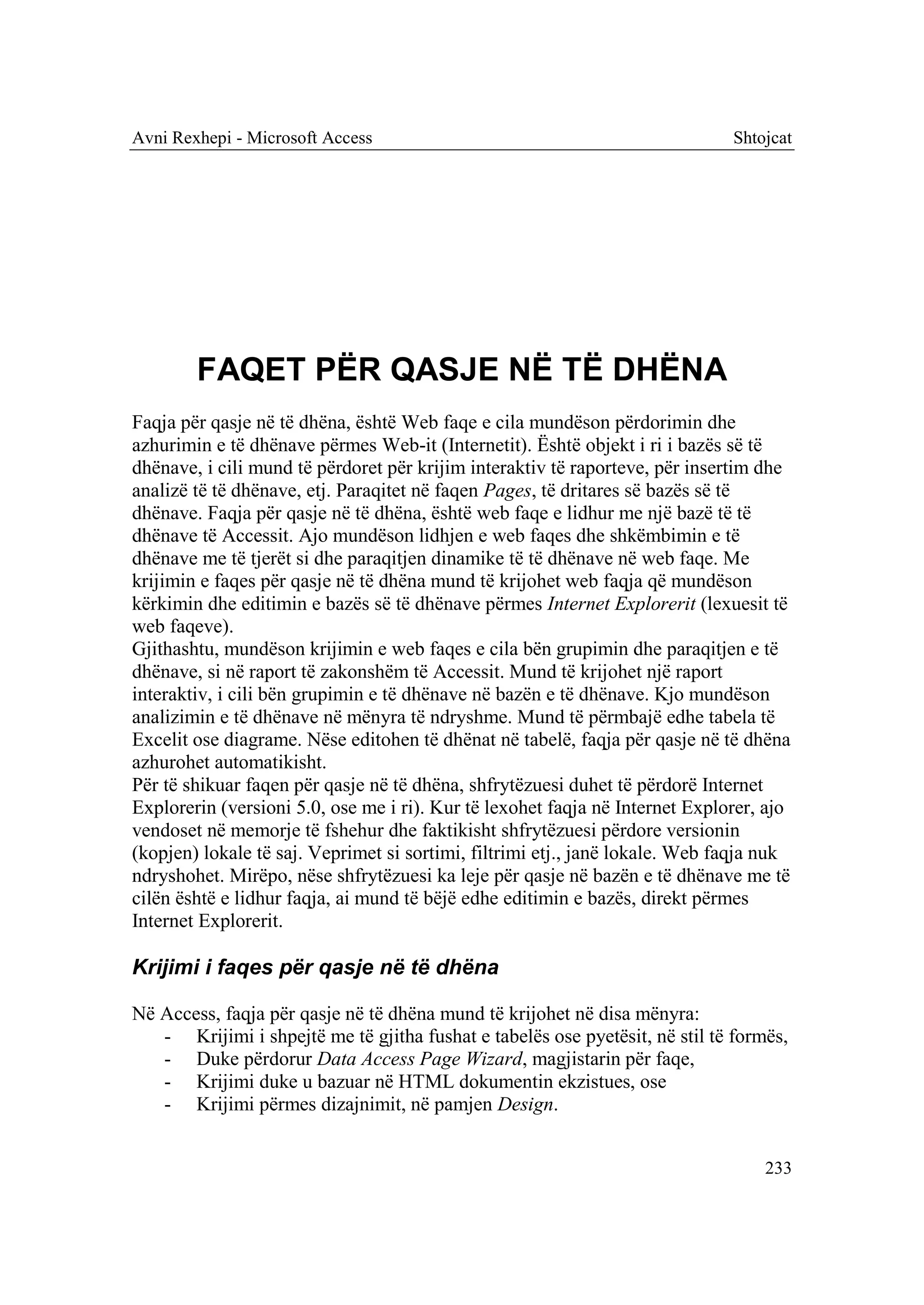 Avni Rexhepi - Microsoft Access                                               Shtojcat




        FAQET PËR QASJE NË TË DHËNA
Faqja për qasje në të dhëna, është Web faqe e cila mundëson përdorimin dhe
azhurimin e të dhënave përmes Web-it (Internetit). Është objekt i ri i bazës së të
dhënave, i cili mund të përdoret për krijim interaktiv të raporteve, për insertim dhe
analizë të të dhënave, etj. Paraqitet në faqen Pages, të dritares së bazës së të
dhënave. Faqja për qasje në të dhëna, është web faqe e lidhur me një bazë të të
dhënave të Accessit. Ajo mundëson lidhjen e web faqes dhe shkëmbimin e të
dhënave me të tjerët si dhe paraqitjen dinamike të të dhënave në web faqe. Me
krijimin e faqes për qasje në të dhëna mund të krijohet web faqja që mundëson
kërkimin dhe editimin e bazës së të dhënave përmes Internet Explorerit (lexuesit të
web faqeve).
Gjithashtu, mundëson krijimin e web faqes e cila bën grupimin dhe paraqitjen e të
dhënave, si në raport të zakonshëm të Accessit. Mund të krijohet një raport
interaktiv, i cili bën grupimin e të dhënave në bazën e të dhënave. Kjo mundëson
analizimin e të dhënave në mënyra të ndryshme. Mund të përmbajë edhe tabela të
Excelit ose diagrame. Nëse editohen të dhënat në tabelë, faqja për qasje në të dhëna
azhurohet automatikisht.
Për të shikuar faqen për qasje në të dhëna, shfrytëzuesi duhet të përdorë Internet
Explorerin (versioni 5.0, ose me i ri). Kur të lexohet faqja në Internet Explorer, ajo
vendoset në memorje të fshehur dhe faktikisht shfrytëzuesi përdore versionin
(kopjen) lokale të saj. Veprimet si sortimi, filtrimi etj., janë lokale. Web faqja nuk
ndryshohet. Mirëpo, nëse shfrytëzuesi ka leje për qasje në bazën e të dhënave me të
cilën është e lidhur faqja, ai mund të bëjë edhe editimin e bazës, direkt përmes
Internet Explorerit.

Krijimi i faqes për qasje në të dhëna

Në Access, faqja për qasje në të dhëna mund të krijohet në disa mënyra:
   - Krijimi i shpejtë me të gjitha fushat e tabelës ose pyetësit, në stil të formës,
   - Duke përdorur Data Access Page Wizard, magjistarin për faqe,
   - Krijimi duke u bazuar në HTML dokumentin ekzistues, ose
   - Krijimi përmes dizajnimit, në pamjen Design.


                                                                                  233
 