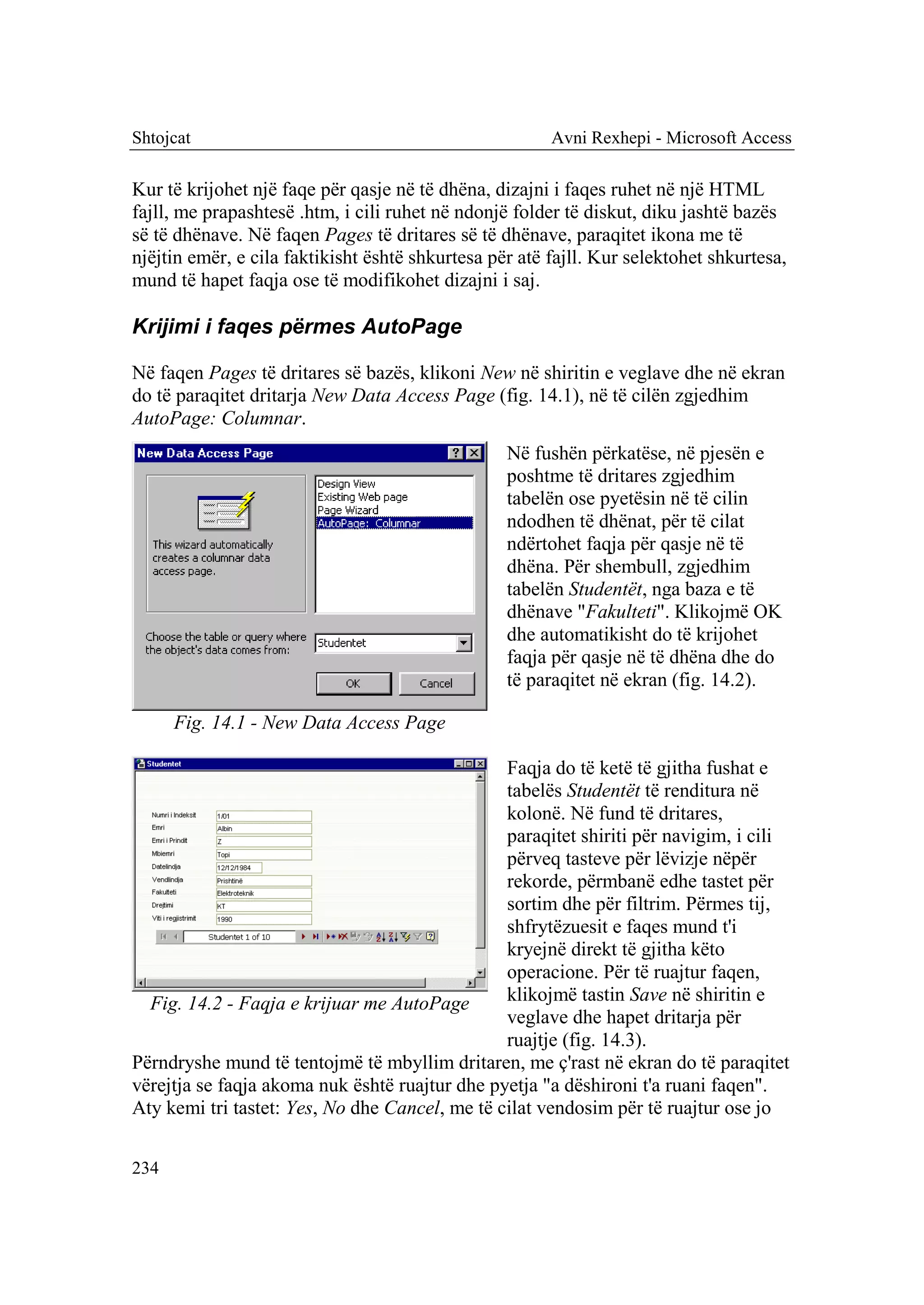 Shtojcat                                                Avni Rexhepi - Microsoft Access

Kur të krijohet një faqe për qasje në të dhëna, dizajni i faqes ruhet në një HTML
fajll, me prapashtesë .htm, i cili ruhet në ndonjë folder të diskut, diku jashtë bazës
së të dhënave. Në faqen Pages të dritares së të dhënave, paraqitet ikona me të
njëjtin emër, e cila faktikisht është shkurtesa për atë fajll. Kur selektohet shkurtesa,
mund të hapet faqja ose të modifikohet dizajni i saj.

Krijimi i faqes përmes AutoPage

Në faqen Pages të dritares së bazës, klikoni New në shiritin e veglave dhe në ekran
do të paraqitet dritarja New Data Access Page (fig. 14.1), në të cilën zgjedhim
AutoPage: Columnar.
                                                  Në fushën përkatëse, në pjesën e
                                                  poshtme të dritares zgjedhim
                                                  tabelën ose pyetësin në të cilin
                                                  ndodhen të dhënat, për të cilat
                                                  ndërtohet faqja për qasje në të
                                                  dhëna. Për shembull, zgjedhim
                                                  tabelën Studentët, nga baza e të
                                                  dhënave "Fakulteti". Klikojmë OK
                                                  dhe automatikisht do të krijohet
                                                  faqja për qasje në të dhëna dhe do
                                                  të paraqitet në ekran (fig. 14.2).

      Fig. 14.1 - New Data Access Page

                                                Faqja do të ketë të gjitha fushat e
                                                tabelës Studentët të renditura në
                                                kolonë. Në fund të dritares,
                                                paraqitet shiriti për navigim, i cili
                                                përveq tasteve për lëvizje nëpër
                                                rekorde, përmbanë edhe tastet për
                                                sortim dhe për filtrim. Përmes tij,
                                                shfrytëzuesit e faqes mund t'i
                                                kryejnë direkt të gjitha këto
                                                operacione. Për të ruajtur faqen,
  Fig. 14.2 - Faqja e krijuar me AutoPage       klikojmë tastin Save në shiritin e
                                                veglave dhe hapet dritarja për
                                                ruajtje (fig. 14.3).
Përndryshe mund të tentojmë të mbyllim dritaren, me ç'rast në ekran do të paraqitet
vërejtja se faqja akoma nuk është ruajtur dhe pyetja "a dëshironi t'a ruani faqen".
Aty kemi tri tastet: Yes, No dhe Cancel, me të cilat vendosim për të ruajtur ose jo


234
 