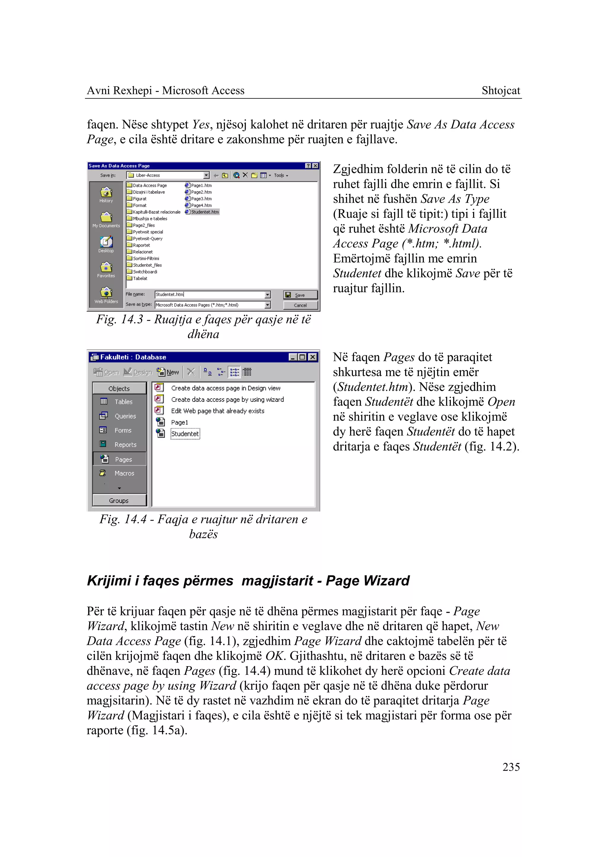 Avni Rexhepi - Microsoft Access                                                   Shtojcat

faqen. Nëse shtypet Yes, njësoj kalohet në dritaren për ruajtje Save As Data Access
Page, e cila është dritare e zakonshme për ruajten e fajllave.

                                                 Zgjedhim folderin në të cilin do të
                                                 ruhet fajlli dhe emrin e fajllit. Si
                                                 shihet në fushën Save As Type
                                                 (Ruaje si fajll të tipit:) tipi i fajllit
                                                 që ruhet është Microsoft Data
                                                 Access Page (*.htm; *.html).
                                                 Emërtojmë fajllin me emrin
                                                 Studentet dhe klikojmë Save për të
                                                 ruajtur fajllin.

 Fig. 14.3 - Ruajtja e faqes për qasje në të
                   dhëna
                                                 Në faqen Pages do të paraqitet
                                                 shkurtesa me të njëjtin emër
                                                 (Studentet.htm). Nëse zgjedhim
                                                 faqen Studentët dhe klikojmë Open
                                                 në shiritin e veglave ose klikojmë
                                                 dy herë faqen Studentët do të hapet
                                                 dritarja e faqes Studentët (fig. 14.2).




  Fig. 14.4 - Faqja e ruajtur në dritaren e
                   bazës


Krijimi i faqes përmes magjistarit - Page Wizard

Për të krijuar faqen për qasje në të dhëna përmes magjistarit për faqe - Page
Wizard, klikojmë tastin New në shiritin e veglave dhe në dritaren që hapet, New
Data Access Page (fig. 14.1), zgjedhim Page Wizard dhe caktojmë tabelën për të
cilën krijojmë faqen dhe klikojmë OK. Gjithashtu, në dritaren e bazës së të
dhënave, në faqen Pages (fig. 14.4) mund të klikohet dy herë opcioni Create data
access page by using Wizard (krijo faqen për qasje në të dhëna duke përdorur
magjsitarin). Në të dy rastet në vazhdim në ekran do të paraqitet dritarja Page
Wizard (Magjistari i faqes), e cila është e njëjtë si tek magjistari për forma ose për
raporte (fig. 14.5a).

                                                                                       235
 