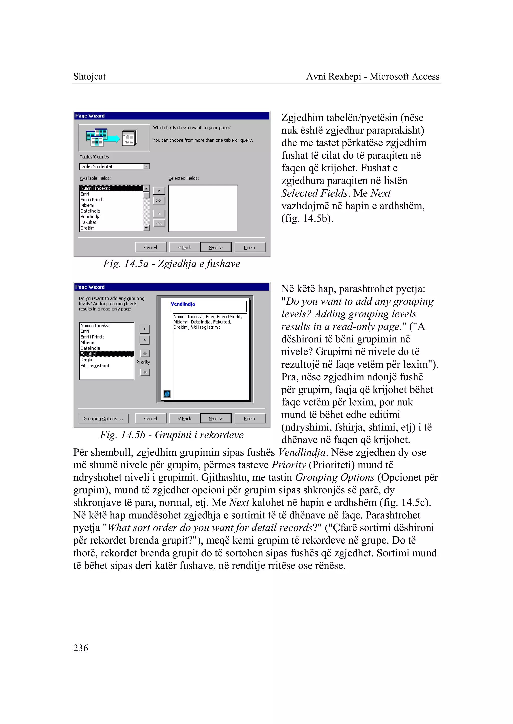 Shtojcat                                                Avni Rexhepi - Microsoft Access



                                                  Zgjedhim tabelën/pyetësin (nëse
                                                  nuk është zgjedhur paraprakisht)
                                                  dhe me tastet përkatëse zgjedhim
                                                  fushat të cilat do të paraqiten në
                                                  faqen që krijohet. Fushat e
                                                  zgjedhura paraqiten në listën
                                                  Selected Fields. Me Next
                                                  vazhdojmë në hapin e ardhshëm,
                                                  (fig. 14.5b).



       Fig. 14.5a - Zgjedhja e fushave

                                                   Në këtë hap, parashtrohet pyetja:
                                                   "Do you want to add any grouping
                                                   levels? Adding grouping levels
                                                   results in a read-only page." ("A
                                                   dëshironi të bëni grupimin në
                                                   nivele? Grupimi në nivele do të
                                                   rezultojë në faqe vetëm për lexim").
                                                   Pra, nëse zgjedhim ndonjë fushë
                                                   për grupim, faqja që krijohet bëhet
                                                   faqe vetëm për lexim, por nuk
                                                   mund të bëhet edhe editimi
                                                   (ndryshimi, fshirja, shtimi, etj) i të
       Fig. 14.5b - Grupimi i rekordeve            dhënave në faqen që krijohet.
Për shembull, zgjedhim grupimin sipas fushës Vendlindja. Nëse zgjedhen dy ose
më shumë nivele për grupim, përmes tasteve Priority (Prioriteti) mund të
ndryshohet niveli i grupimit. Gjithashtu, me tastin Grouping Options (Opcionet për
grupim), mund të zgjedhet opcioni për grupim sipas shkronjës së parë, dy
shkronjave të para, normal, etj. Me Next kalohet në hapin e ardhshëm (fig. 14.5c).
Në këtë hap mundësohet zgjedhja e sortimit të të dhënave në faqe. Parashtrohet
pyetja "What sort order do you want for detail records?" ("Çfarë sortimi dëshironi
për rekordet brenda grupit?"), meqë kemi grupim të rekordeve në grupe. Do të
thotë, rekordet brenda grupit do të sortohen sipas fushës që zgjedhet. Sortimi mund
të bëhet sipas deri katër fushave, në renditje rritëse ose rënëse.




236
 