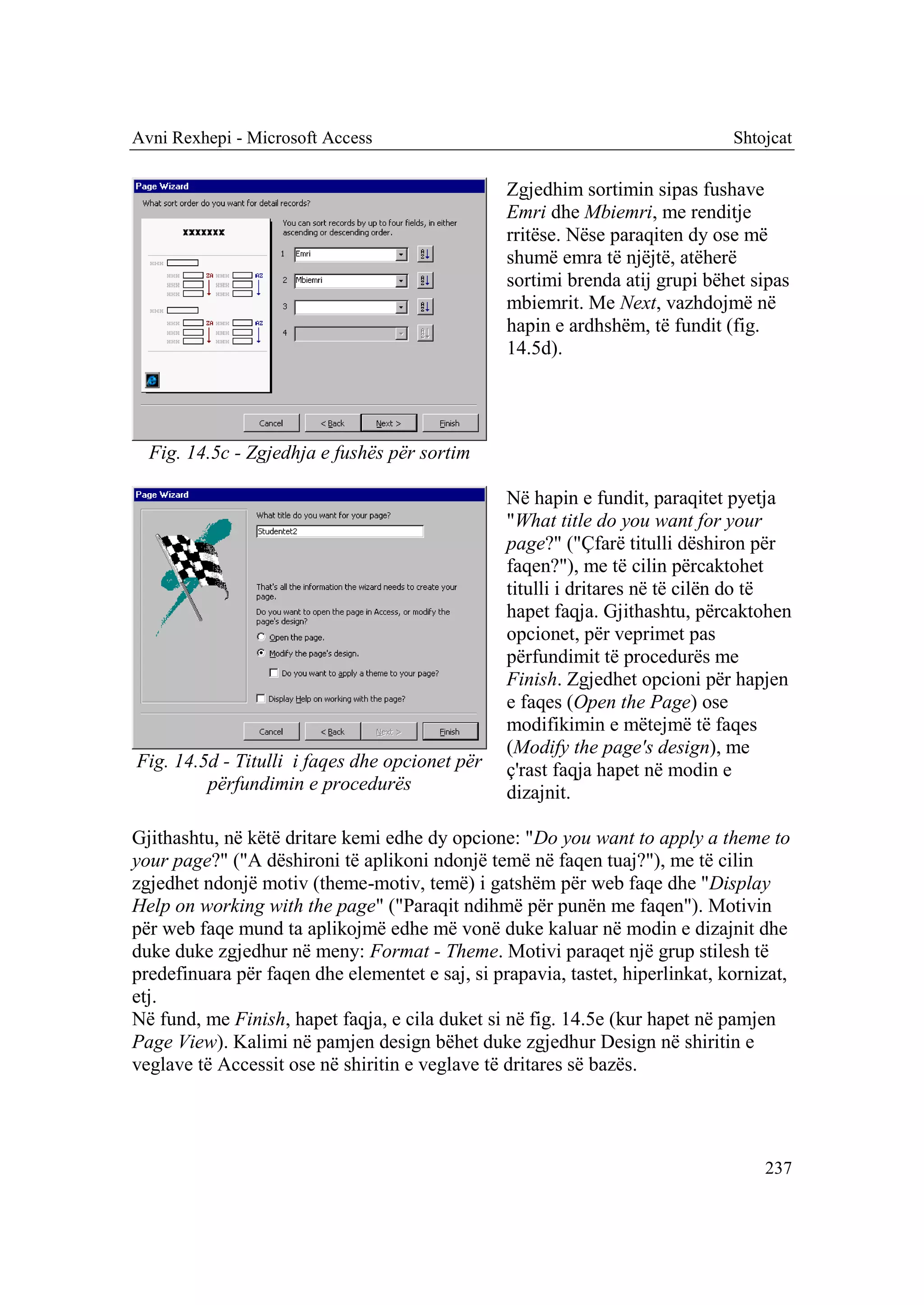 Avni Rexhepi - Microsoft Access                                                Shtojcat

                                                 Zgjedhim sortimin sipas fushave
                                                 Emri dhe Mbiemri, me renditje
                                                 rritëse. Nëse paraqiten dy ose më
                                                 shumë emra të njëjtë, atëherë
                                                 sortimi brenda atij grupi bëhet sipas
                                                 mbiemrit. Me Next, vazhdojmë në
                                                 hapin e ardhshëm, të fundit (fig.
                                                 14.5d).




  Fig. 14.5c - Zgjedhja e fushës për sortim

                                                 Në hapin e fundit, paraqitet pyetja
                                                 "What title do you want for your
                                                 page?" ("Çfarë titulli dëshiron për
                                                 faqen?"), me të cilin përcaktohet
                                                 titulli i dritares në të cilën do të
                                                 hapet faqja. Gjithashtu, përcaktohen
                                                 opcionet, për veprimet pas
                                                 përfundimit të procedurës me
                                                 Finish. Zgjedhet opcioni për hapjen
                                                 e faqes (Open the Page) ose
                                                 modifikimin e mëtejmë të faqes
                                                 (Modify the page's design), me
Fig. 14.5d - Titulli i faqes dhe opcionet për    ç'rast faqja hapet në modin e
         përfundimin e procedurës                dizajnit.

Gjithashtu, në këtë dritare kemi edhe dy opcione: "Do you want to apply a theme to
your page?" ("A dëshironi të aplikoni ndonjë temë në faqen tuaj?"), me të cilin
zgjedhet ndonjë motiv (theme-motiv, temë) i gatshëm për web faqe dhe "Display
Help on working with the page" ("Paraqit ndihmë për punën me faqen"). Motivin
për web faqe mund ta aplikojmë edhe më vonë duke kaluar në modin e dizajnit dhe
duke duke zgjedhur në meny: Format - Theme. Motivi paraqet një grup stilesh të
predefinuara për faqen dhe elementet e saj, si prapavia, tastet, hiperlinkat, kornizat,
etj.
Në fund, me Finish, hapet faqja, e cila duket si në fig. 14.5e (kur hapet në pamjen
Page View). Kalimi në pamjen design bëhet duke zgjedhur Design në shiritin e
veglave të Accessit ose në shiritin e veglave të dritares së bazës.




                                                                                   237
 
