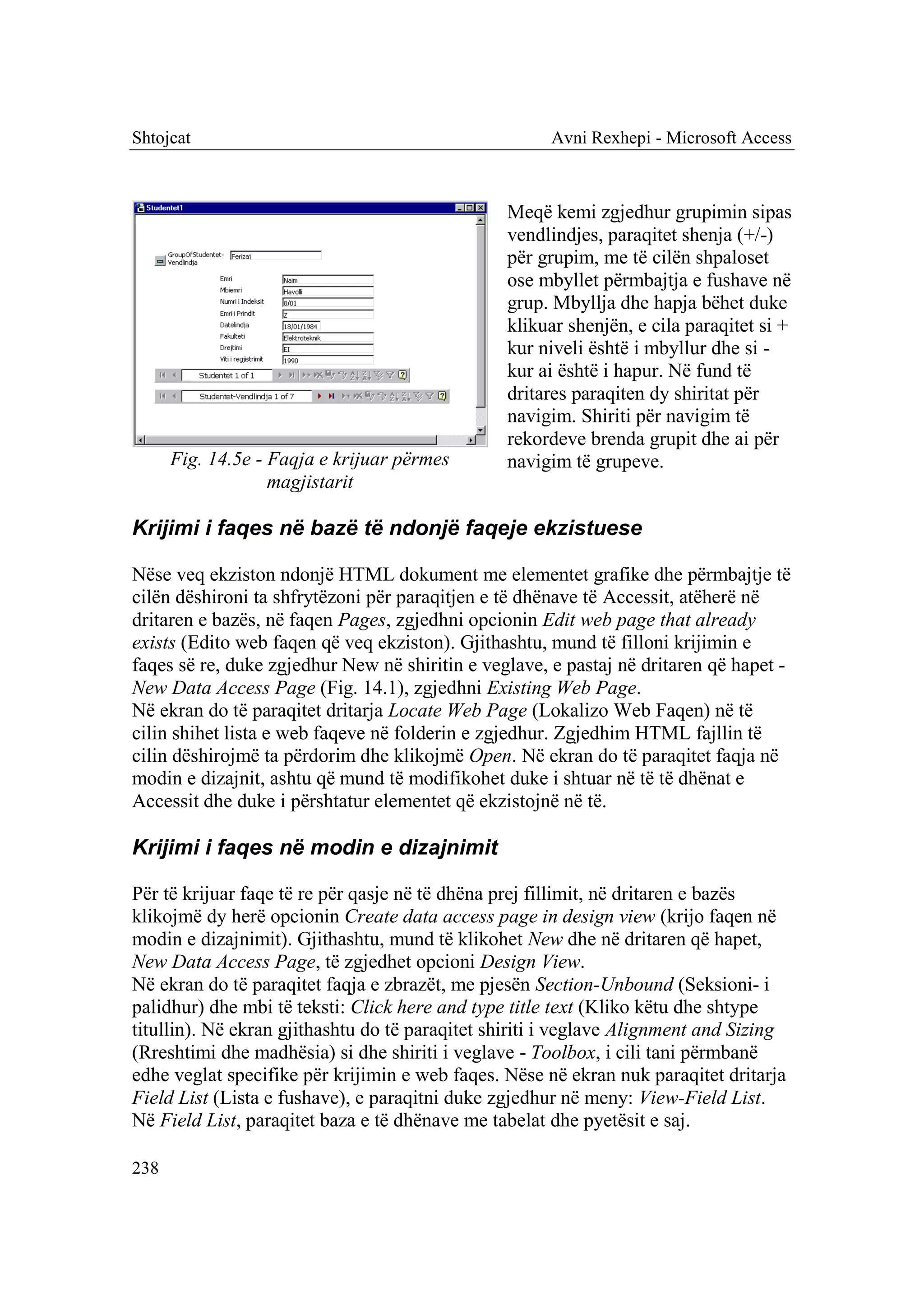 Shtojcat                                              Avni Rexhepi - Microsoft Access



                                                Meqë kemi zgjedhur grupimin sipas
                                                vendlindjes, paraqitet shenja (+/-)
                                                për grupim, me të cilën shpaloset
                                                ose mbyllet përmbajtja e fushave në
                                                grup. Mbyllja dhe hapja bëhet duke
                                                klikuar shenjën, e cila paraqitet si +
                                                kur niveli është i mbyllur dhe si -
                                                kur ai është i hapur. Në fund të
                                                dritares paraqiten dy shiritat për
                                                navigim. Shiriti për navigim të
                                                rekordeve brenda grupit dhe ai për
      Fig. 14.5e - Faqja e krijuar përmes       navigim të grupeve.
                   magjistarit

Krijimi i faqes në bazë të ndonjë faqeje ekzistuese

Nëse veq ekziston ndonjë HTML dokument me elementet grafike dhe përmbajtje të
cilën dëshironi ta shfrytëzoni për paraqitjen e të dhënave të Accessit, atëherë në
dritaren e bazës, në faqen Pages, zgjedhni opcionin Edit web page that already
exists (Edito web faqen që veq ekziston). Gjithashtu, mund të filloni krijimin e
faqes së re, duke zgjedhur New në shiritin e veglave, e pastaj në dritaren që hapet -
New Data Access Page (Fig. 14.1), zgjedhni Existing Web Page.
Në ekran do të paraqitet dritarja Locate Web Page (Lokalizo Web Faqen) në të
cilin shihet lista e web faqeve në folderin e zgjedhur. Zgjedhim HTML fajllin të
cilin dëshirojmë ta përdorim dhe klikojmë Open. Në ekran do të paraqitet faqja në
modin e dizajnit, ashtu që mund të modifikohet duke i shtuar në të të dhënat e
Accessit dhe duke i përshtatur elementet që ekzistojnë në të.

Krijimi i faqes në modin e dizajnimit

Për të krijuar faqe të re për qasje në të dhëna prej fillimit, në dritaren e bazës
klikojmë dy herë opcionin Create data access page in design view (krijo faqen në
modin e dizajnimit). Gjithashtu, mund të klikohet New dhe në dritaren që hapet,
New Data Access Page, të zgjedhet opcioni Design View.
Në ekran do të paraqitet faqja e zbrazët, me pjesën Section-Unbound (Seksioni- i
palidhur) dhe mbi të teksti: Click here and type title text (Kliko këtu dhe shtype
titullin). Në ekran gjithashtu do të paraqitet shiriti i veglave Alignment and Sizing
(Rreshtimi dhe madhësia) si dhe shiriti i veglave - Toolbox, i cili tani përmbanë
edhe veglat specifike për krijimin e web faqes. Nëse në ekran nuk paraqitet dritarja
Field List (Lista e fushave), e paraqitni duke zgjedhur në meny: View-Field List.
Në Field List, paraqitet baza e të dhënave me tabelat dhe pyetësit e saj.

238
 