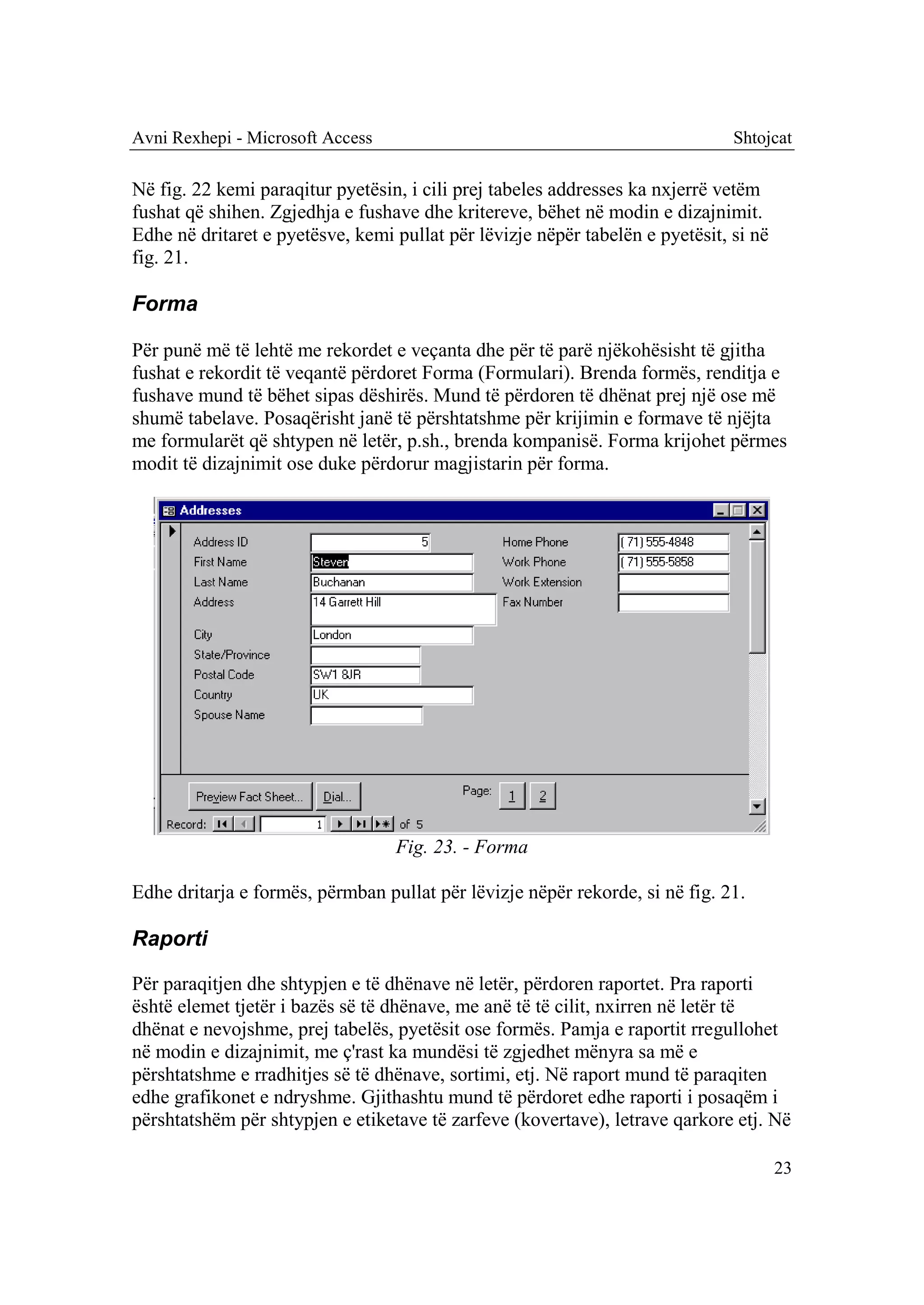Avni Rexhepi - Microsoft Access                                                Shtojcat

Në fig. 22 kemi paraqitur pyetësin, i cili prej tabeles addresses ka nxjerrë vetëm
fushat që shihen. Zgjedhja e fushave dhe kritereve, bëhet në modin e dizajnimit.
Edhe në dritaret e pyetësve, kemi pullat për lëvizje nëpër tabelën e pyetësit, si në
fig. 21.

Forma

Për punë më të lehtë me rekordet e veçanta dhe për të parë njëkohësisht të gjitha
fushat e rekordit të veqantë përdoret Forma (Formulari). Brenda formës, renditja e
fushave mund të bëhet sipas dëshirës. Mund të përdoren të dhënat prej një ose më
shumë tabelave. Posaqërisht janë të përshtatshme për krijimin e formave të njëjta
me formularët që shtypen në letër, p.sh., brenda kompanisë. Forma krijohet përmes
modit të dizajnimit ose duke përdorur magjistarin për forma.




                                  Fig. 23. - Forma

Edhe dritarja e formës, përmban pullat për lëvizje nëpër rekorde, si në fig. 21.

Raporti

Për paraqitjen dhe shtypjen e të dhënave në letër, përdoren raportet. Pra raporti
është elemet tjetër i bazës së të dhënave, me anë të të cilit, nxirren në letër të
dhënat e nevojshme, prej tabelës, pyetësit ose formës. Pamja e raportit rregullohet
në modin e dizajnimit, me ç'rast ka mundësi të zgjedhet mënyra sa më e
përshtatshme e rradhitjes së të dhënave, sortimi, etj. Në raport mund të paraqiten
edhe grafikonet e ndryshme. Gjithashtu mund të përdoret edhe raporti i posaqëm i
përshtatshëm për shtypjen e etiketave të zarfeve (kovertave), letrave qarkore etj. Në

                                                                                       23
 