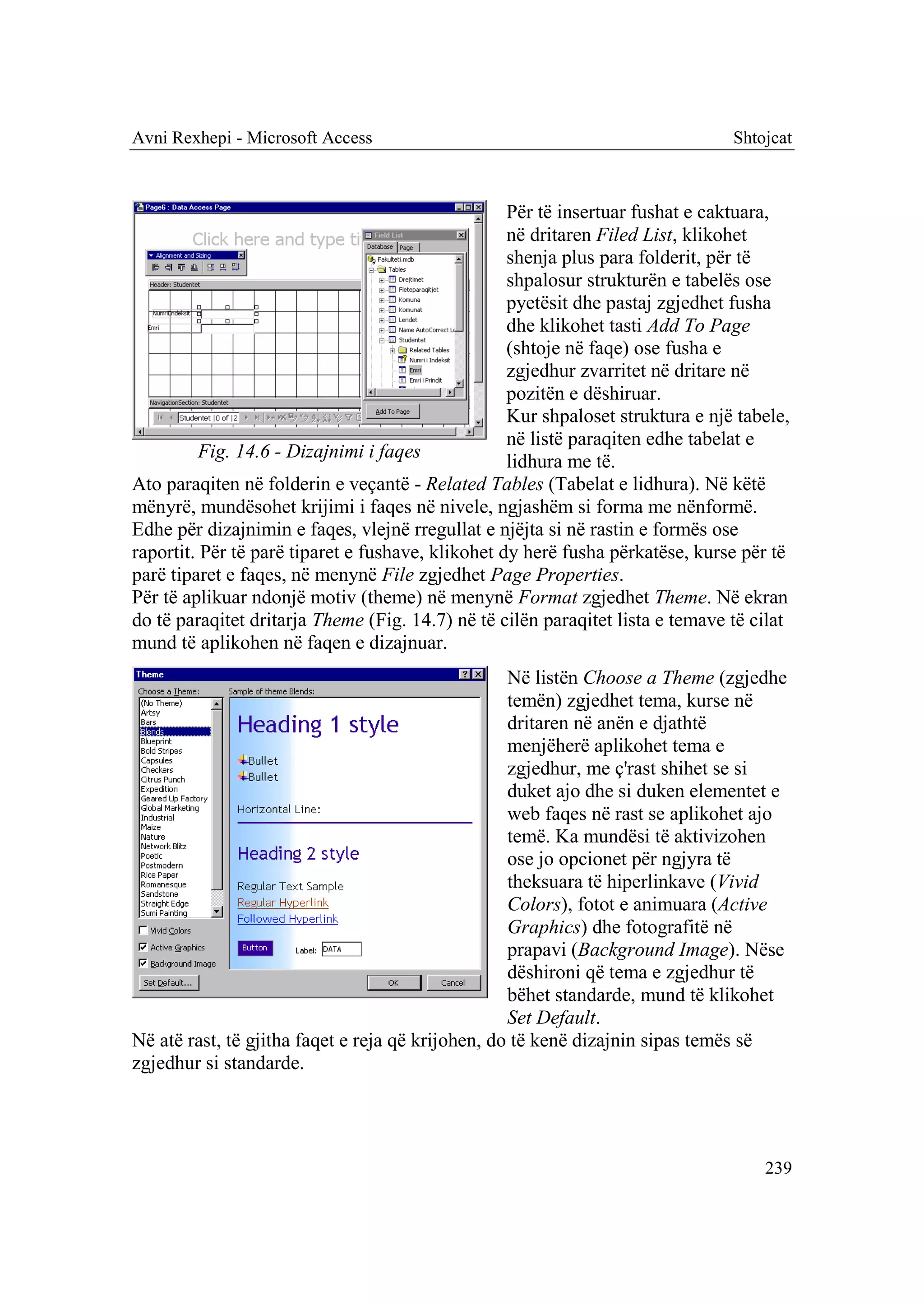 Avni Rexhepi - Microsoft Access                                                 Shtojcat



                                                   Për të insertuar fushat e caktuara,
                                                   në dritaren Filed List, klikohet
                                                   shenja plus para folderit, për të
                                                   shpalosur strukturën e tabelës ose
                                                   pyetësit dhe pastaj zgjedhet fusha
                                                   dhe klikohet tasti Add To Page
                                                   (shtoje në faqe) ose fusha e
                                                   zgjedhur zvarritet në dritare në
                                                   pozitën e dëshiruar.
                                                   Kur shpaloset struktura e një tabele,
                                                   në listë paraqiten edhe tabelat e
          Fig. 14.6 - Dizajnimi i faqes
                                                   lidhura me të.
Ato paraqiten në folderin e veçantë - Related Tables (Tabelat e lidhura). Në këtë
mënyrë, mundësohet krijimi i faqes në nivele, ngjashëm si forma me nënformë.
Edhe për dizajnimin e faqes, vlejnë rregullat e njëjta si në rastin e formës ose
raportit. Për të parë tiparet e fushave, klikohet dy herë fusha përkatëse, kurse për të
parë tiparet e faqes, në menynë File zgjedhet Page Properties.
Për të aplikuar ndonjë motiv (theme) në menynë Format zgjedhet Theme. Në ekran
do të paraqitet dritarja Theme (Fig. 14.7) në të cilën paraqitet lista e temave të cilat
mund të aplikohen në faqen e dizajnuar.
                                                   Në listën Choose a Theme (zgjedhe
                                                   temën) zgjedhet tema, kurse në
                                                   dritaren në anën e djathtë
                                                   menjëherë aplikohet tema e
                                                   zgjedhur, me ç'rast shihet se si
                                                   duket ajo dhe si duken elementet e
                                                   web faqes në rast se aplikohet ajo
                                                   temë. Ka mundësi të aktivizohen
                                                   ose jo opcionet për ngjyra të
                                                   theksuara të hiperlinkave (Vivid
                                                   Colors), fotot e animuara (Active
                                                   Graphics) dhe fotografitë në
                                                   prapavi (Background Image). Nëse
                                                   dëshironi që tema e zgjedhur të
                                                   bëhet standarde, mund të klikohet
                                                   Set Default.
Në atë rast, të gjitha faqet e reja që krijohen, do të kenë dizajnin sipas temës së
zgjedhur si standarde.




                                                                                    239
 