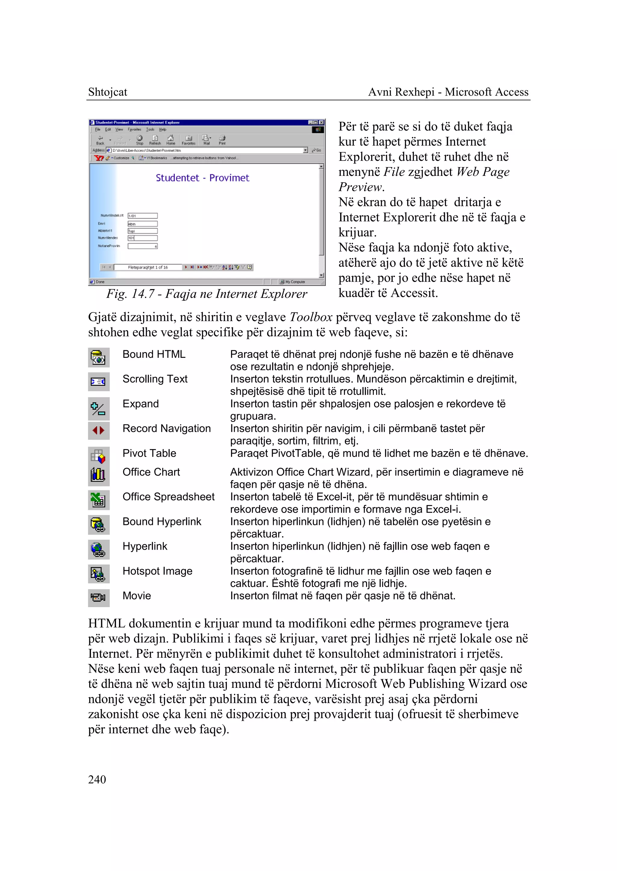 Shtojcat                                                  Avni Rexhepi - Microsoft Access

                                                    Për të parë se si do të duket faqja
                                                    kur të hapet përmes Internet
                                                    Explorerit, duhet të ruhet dhe në
                                                    menynë File zgjedhet Web Page
                                                    Preview.
                                                    Në ekran do të hapet dritarja e
                                                    Internet Explorerit dhe në të faqja e
                                                    krijuar.
                                                    Nëse faqja ka ndonjë foto aktive,
                                                    atëherë ajo do të jetë aktive në këtë
                                                    pamje, por jo edhe nëse hapet në
      Fig. 14.7 - Faqja ne Internet Explorer        kuadër të Accessit.
Gjatë dizajnimit, në shiritin e veglave Toolbox përveq veglave të zakonshme do të
shtohen edhe veglat specifike për dizajnim të web faqeve, si:
         Bound HTML           Paraqet të dhënat prej ndonjë fushe në bazën e të dhënave
                              ose rezultatin e ndonjë shprehjeje.
         Scrolling Text       Inserton tekstin rrotullues. Mundëson përcaktimin e drejtimit,
                              shpejtësisë dhë tipit të rrotullimit.
         Expand               Inserton tastin për shpalosjen ose palosjen e rekordeve të
                              grupuara.
         Record Navigation    Inserton shiritin për navigim, i cili përmbanë tastet për
                              paraqitje, sortim, filtrim, etj.
         Pivot Table          Paraqet PivotTable, që mund të lidhet me bazën e të dhënave.
         Office Chart         Aktivizon Office Chart Wizard, për insertimin e diagrameve në
                              faqen për qasje në të dhëna.
         Office Spreadsheet   Inserton tabelë të Excel-it, për të mundësuar shtimin e
                              rekordeve ose importimin e formave nga Excel-i.
         Bound Hyperlink      Inserton hiperlinkun (lidhjen) në tabelën ose pyetësin e
                              përcaktuar.
         Hyperlink            Inserton hiperlinkun (lidhjen) në fajllin ose web faqen e
                              përcaktuar.
         Hotspot Image        Inserton fotografinë të lidhur me fajllin ose web faqen e
                              caktuar. Është fotografi me një lidhje.
         Movie                Inserton filmat në faqen për qasje në të dhënat.

HTML dokumentin e krijuar mund ta modifikoni edhe përmes programeve tjera
për web dizajn. Publikimi i faqes së krijuar, varet prej lidhjes në rrjetë lokale ose në
Internet. Për mënyrën e publikimit duhet të konsultohet administratori i rrjetës.
Nëse keni web faqen tuaj personale në internet, për të publikuar faqen për qasje në
të dhëna në web sajtin tuaj mund të përdorni Microsoft Web Publishing Wizard ose
ndonjë vegël tjetër për publikim të faqeve, varësisht prej asaj çka përdorni
zakonisht ose çka keni në dispozicion prej provajderit tuaj (ofruesit të sherbimeve
për internet dhe web faqe).


240
 