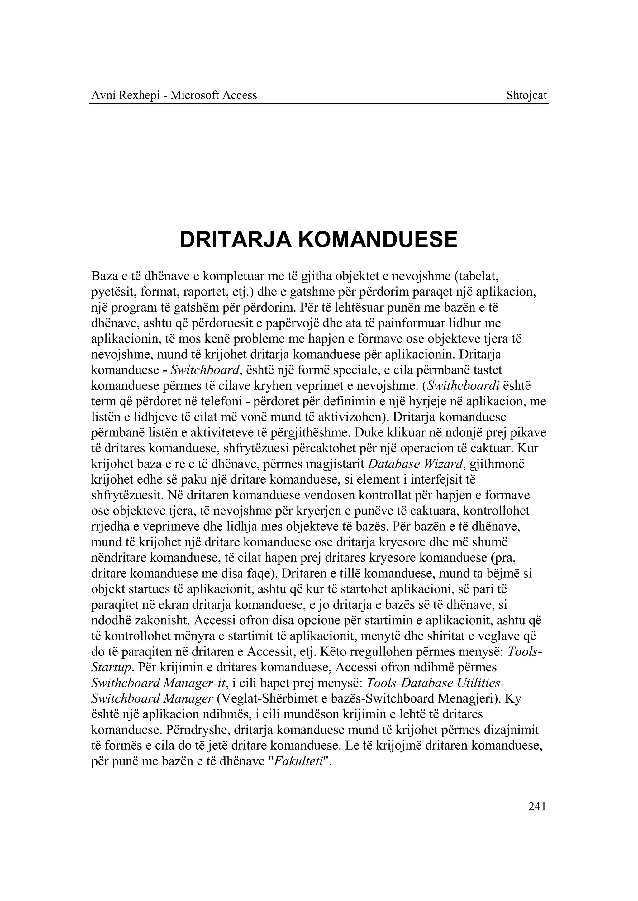 Avni Rexhepi - Microsoft Access                                              Shtojcat




                DRITARJA KOMANDUESE
Baza e të dhënave e kompletuar me të gjitha objektet e nevojshme (tabelat,
pyetësit, format, raportet, etj.) dhe e gatshme për përdorim paraqet një aplikacion,
një program të gatshëm për përdorim. Për të lehtësuar punën me bazën e të
dhënave, ashtu që përdoruesit e papërvojë dhe ata të painformuar lidhur me
aplikacionin, të mos kenë probleme me hapjen e formave ose objekteve tjera të
nevojshme, mund të krijohet dritarja komanduese për aplikacionin. Dritarja
komanduese - Switchboard, është një formë speciale, e cila përmbanë tastet
komanduese përmes të cilave kryhen veprimet e nevojshme. (Swithcboardi është
term që përdoret në telefoni - përdoret për definimin e një hyrjeje në aplikacion, me
listën e lidhjeve të cilat më vonë mund të aktivizohen). Dritarja komanduese
përmbanë listën e aktiviteteve të përgjithëshme. Duke klikuar në ndonjë prej pikave
të dritares komanduese, shfrytëzuesi përcaktohet për një operacion të caktuar. Kur
krijohet baza e re e të dhënave, përmes magjistarit Database Wizard, gjithmonë
krijohet edhe së paku një dritare komanduese, si element i interfejsit të
shfrytëzuesit. Në dritaren komanduese vendosen kontrollat për hapjen e formave
ose objekteve tjera, të nevojshme për kryerjen e punëve të caktuara, kontrollohet
rrjedha e veprimeve dhe lidhja mes objekteve të bazës. Për bazën e të dhënave,
mund të krijohet një dritare komanduese ose dritarja kryesore dhe më shumë
nëndritare komanduese, të cilat hapen prej dritares kryesore komanduese (pra,
dritare komanduese me disa faqe). Dritaren e tillë komanduese, mund ta bëjmë si
objekt startues të aplikacionit, ashtu që kur të startohet aplikacioni, së pari të
paraqitet në ekran dritarja komanduese, e jo dritarja e bazës së të dhënave, si
ndodhë zakonisht. Accessi ofron disa opcione për startimin e aplikacionit, ashtu që
të kontrollohet mënyra e startimit të aplikacionit, menytë dhe shiritat e veglave që
do të paraqiten në dritaren e Accessit, etj. Këto rregullohen përmes menysë: Tools-
Startup. Për krijimin e dritares komanduese, Accessi ofron ndihmë përmes
Swithcboard Manager-it, i cili hapet prej menysë: Tools-Database Utilities-
Switchboard Manager (Veglat-Shërbimet e bazës-Switchboard Menagjeri). Ky
është një aplikacion ndihmës, i cili mundëson krijimin e lehtë të dritares
komanduese. Përndryshe, dritarja komanduese mund të krijohet përmes dizajnimit
të formës e cila do të jetë dritare komanduese. Le të krijojmë dritaren komanduese,
për punë me bazën e të dhënave "Fakulteti".


                                                                                 241
 