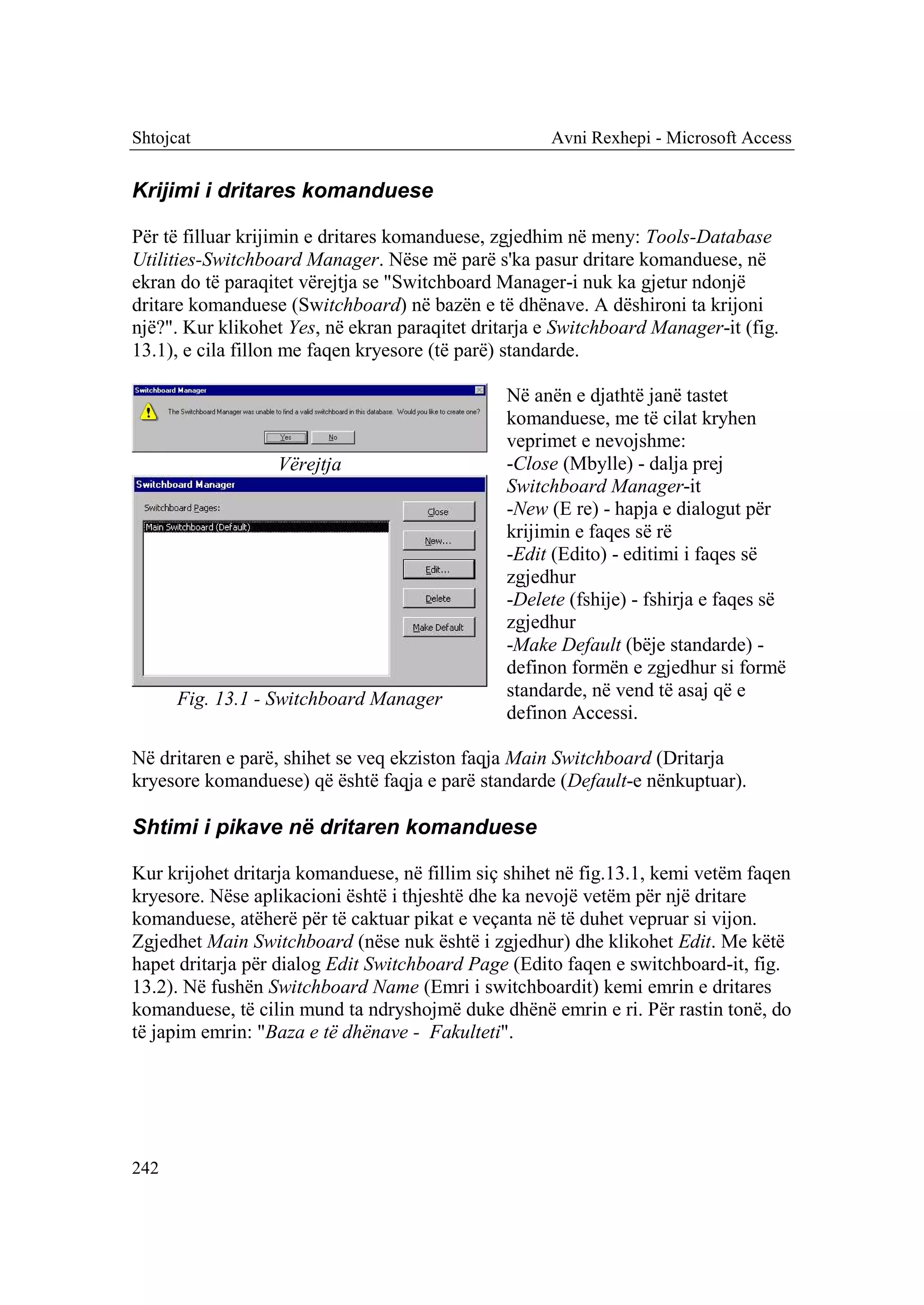 Shtojcat                                             Avni Rexhepi - Microsoft Access


Krijimi i dritares komanduese

Për të filluar krijimin e dritares komanduese, zgjedhim në meny: Tools-Database
Utilities-Switchboard Manager. Nëse më parë s'ka pasur dritare komanduese, në
ekran do të paraqitet vërejtja se "Switchboard Manager-i nuk ka gjetur ndonjë
dritare komanduese (Switchboard) në bazën e të dhënave. A dëshironi ta krijoni
një?". Kur klikohet Yes, në ekran paraqitet dritarja e Switchboard Manager-it (fig.
13.1), e cila fillon me faqen kryesore (të parë) standarde.

                                                Në anën e djathtë janë tastet
                                                komanduese, me të cilat kryhen
                                                veprimet e nevojshme:
                  Vërejtja                      -Close (Mbylle) - dalja prej
                                                Switchboard Manager-it
                                                -New (E re) - hapja e dialogut për
                                                krijimin e faqes së rë
                                                -Edit (Edito) - editimi i faqes së
                                                zgjedhur
                                                -Delete (fshije) - fshirja e faqes së
                                                zgjedhur
                                                -Make Default (bëje standarde) -
                                                definon formën e zgjedhur si formë
      Fig. 13.1 - Switchboard Manager           standarde, në vend të asaj që e
                                                definon Accessi.

Në dritaren e parë, shihet se veq ekziston faqja Main Switchboard (Dritarja
kryesore komanduese) që është faqja e parë standarde (Default-e nënkuptuar).

Shtimi i pikave në dritaren komanduese

Kur krijohet dritarja komanduese, në fillim siç shihet në fig.13.1, kemi vetëm faqen
kryesore. Nëse aplikacioni është i thjeshtë dhe ka nevojë vetëm për një dritare
komanduese, atëherë për të caktuar pikat e veçanta në të duhet vepruar si vijon.
Zgjedhet Main Switchboard (nëse nuk është i zgjedhur) dhe klikohet Edit. Me këtë
hapet dritarja për dialog Edit Switchboard Page (Edito faqen e switchboard-it, fig.
13.2). Në fushën Switchboard Name (Emri i switchboardit) kemi emrin e dritares
komanduese, të cilin mund ta ndryshojmë duke dhënë emrin e ri. Për rastin tonë, do
të japim emrin: "Baza e të dhënave - Fakulteti".




242
 
