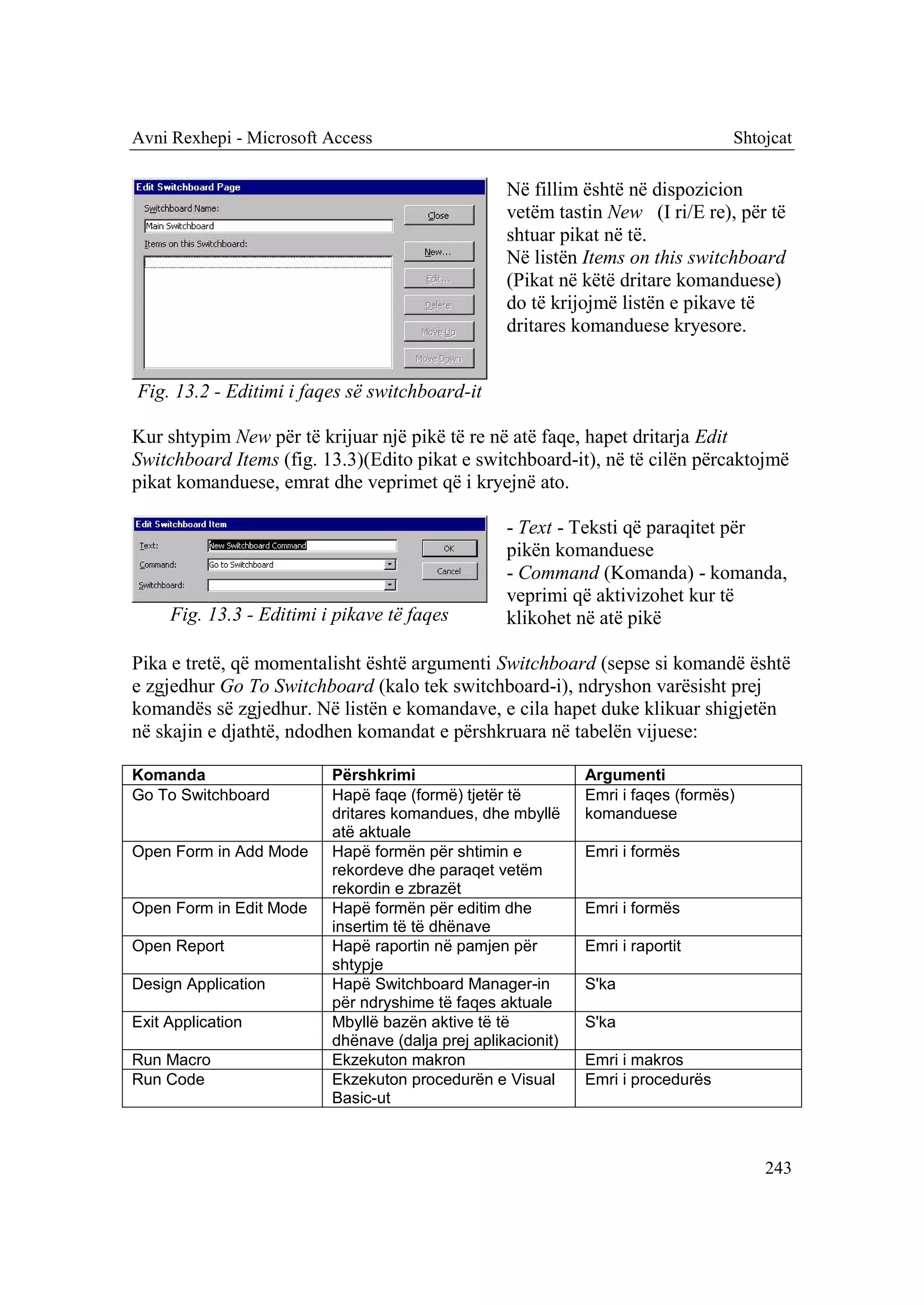 Avni Rexhepi - Microsoft Access                                                   Shtojcat

                                                   Në fillim është në dispozicion
                                                   vetëm tastin New (I ri/E re), për të
                                                   shtuar pikat në të.
                                                   Në listën Items on this switchboard
                                                   (Pikat në këtë dritare komanduese)
                                                   do të krijojmë listën e pikave të
                                                   dritares komanduese kryesore.


Fig. 13.2 - Editimi i faqes së switchboard-it

Kur shtypim New për të krijuar një pikë të re në atë faqe, hapet dritarja Edit
Switchboard Items (fig. 13.3)(Edito pikat e switchboard-it), në të cilën përcaktojmë
pikat komanduese, emrat dhe veprimet që i kryejnë ato.

                                                   - Text - Teksti që paraqitet për
                                                   pikën komanduese
                                                   - Command (Komanda) - komanda,
                                                   veprimi që aktivizohet kur të
     Fig. 13.3 - Editimi i pikave të faqes         klikohet në atë pikë

Pika e tretë, që momentalisht është argumenti Switchboard (sepse si komandë është
e zgjedhur Go To Switchboard (kalo tek switchboard-i), ndryshon varësisht prej
komandës së zgjedhur. Në listën e komandave, e cila hapet duke klikuar shigjetën
në skajin e djathtë, ndodhen komandat e përshkruara në tabelën vijuese:

Komanda                   Përshkrimi                          Argumenti
Go To Switchboard         Hapë faqe (formë) tjetër të         Emri i faqes (formës)
                          dritares komandues, dhe mbyllë      komanduese
                          atë aktuale
Open Form in Add Mode     Hapë formën për shtimin e           Emri i formës
                          rekordeve dhe paraqet vetëm
                          rekordin e zbrazët
Open Form in Edit Mode    Hapë formën për editim dhe          Emri i formës
                          insertim të të dhënave
Open Report               Hapë raportin në pamjen për         Emri i raportit
                          shtypje
Design Application        Hapë Switchboard Manager-in         S'ka
                          për ndryshime të faqes aktuale
Exit Application          Mbyllë bazën aktive të të           S'ka
                          dhënave (dalja prej aplikacionit)
Run Macro                 Ekzekuton makron                    Emri i makros
Run Code                  Ekzekuton procedurën e Visual       Emri i procedurës
                          Basic-ut



                                                                                      243
 