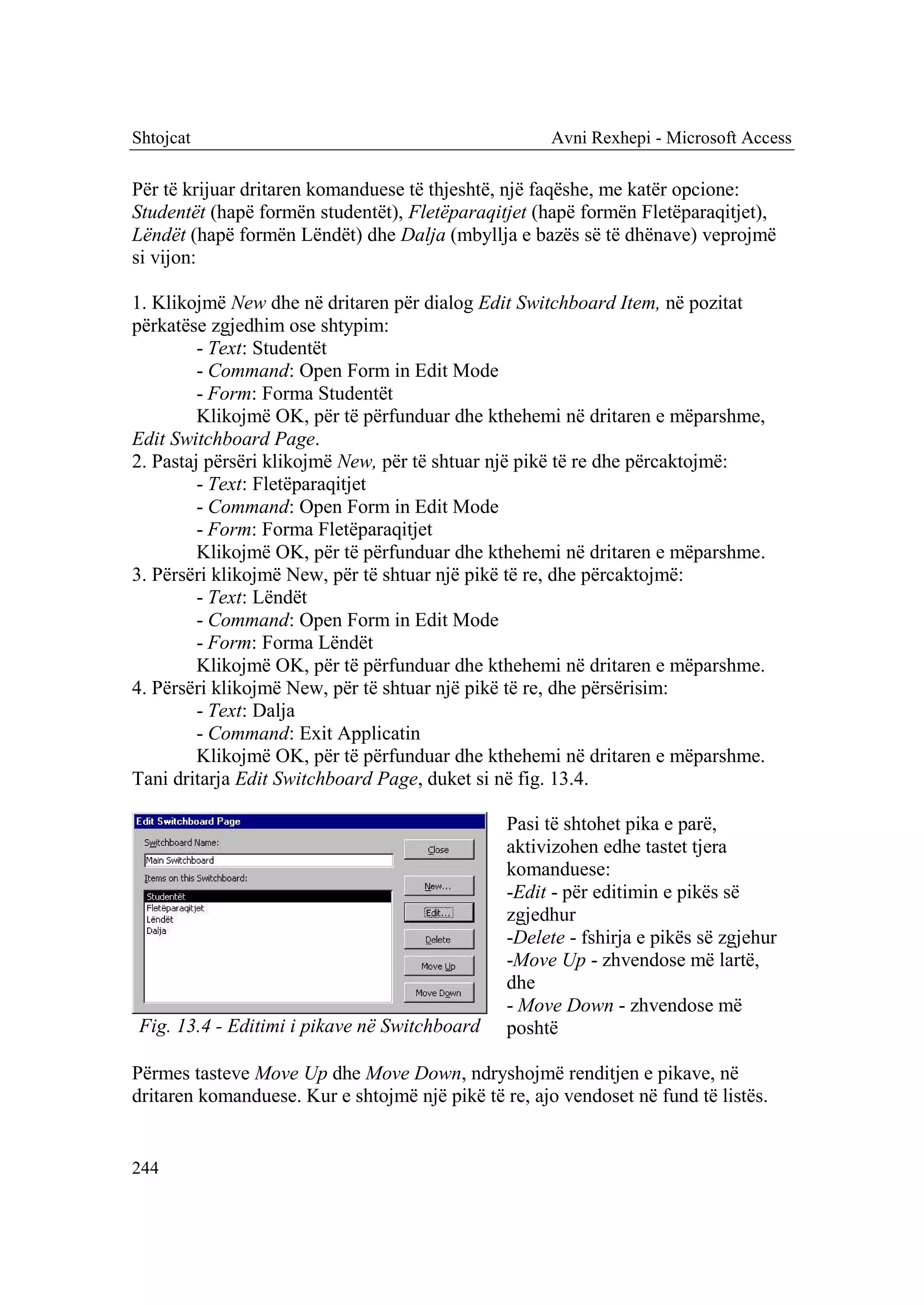 Shtojcat                                              Avni Rexhepi - Microsoft Access

Për të krijuar dritaren komanduese të thjeshtë, një faqëshe, me katër opcione:
Studentët (hapë formën studentët), Fletëparaqitjet (hapë formën Fletëparaqitjet),
Lëndët (hapë formën Lëndët) dhe Dalja (mbyllja e bazës së të dhënave) veprojmë
si vijon:

1. Klikojmë New dhe në dritaren për dialog Edit Switchboard Item, në pozitat
përkatëse zgjedhim ose shtypim:
         - Text: Studentët
         - Command: Open Form in Edit Mode
         - Form: Forma Studentët
         Klikojmë OK, për të përfunduar dhe kthehemi në dritaren e mëparshme,
Edit Switchboard Page.
2. Pastaj përsëri klikojmë New, për të shtuar një pikë të re dhe përcaktojmë:
         - Text: Fletëparaqitjet
         - Command: Open Form in Edit Mode
         - Form: Forma Fletëparaqitjet
         Klikojmë OK, për të përfunduar dhe kthehemi në dritaren e mëparshme.
3. Përsëri klikojmë New, për të shtuar një pikë të re, dhe përcaktojmë:
         - Text: Lëndët
         - Command: Open Form in Edit Mode
         - Form: Forma Lëndët
         Klikojmë OK, për të përfunduar dhe kthehemi në dritaren e mëparshme.
4. Përsëri klikojmë New, për të shtuar një pikë të re, dhe përsërisim:
         - Text: Dalja
         - Command: Exit Applicatin
         Klikojmë OK, për të përfunduar dhe kthehemi në dritaren e mëparshme.
Tani dritarja Edit Switchboard Page, duket si në fig. 13.4.

                                                Pasi të shtohet pika e parë,
                                                aktivizohen edhe tastet tjera
                                                komanduese:
                                                -Edit - për editimin e pikës së
                                                zgjedhur
                                                -Delete - fshirja e pikës së zgjehur
                                                -Move Up - zhvendose më lartë,
                                                dhe
                                                - Move Down - zhvendose më
Fig. 13.4 - Editimi i pikave në Switchboard     poshtë

Përmes tasteve Move Up dhe Move Down, ndryshojmë renditjen e pikave, në
dritaren komanduese. Kur e shtojmë një pikë të re, ajo vendoset në fund të listës.


244
 