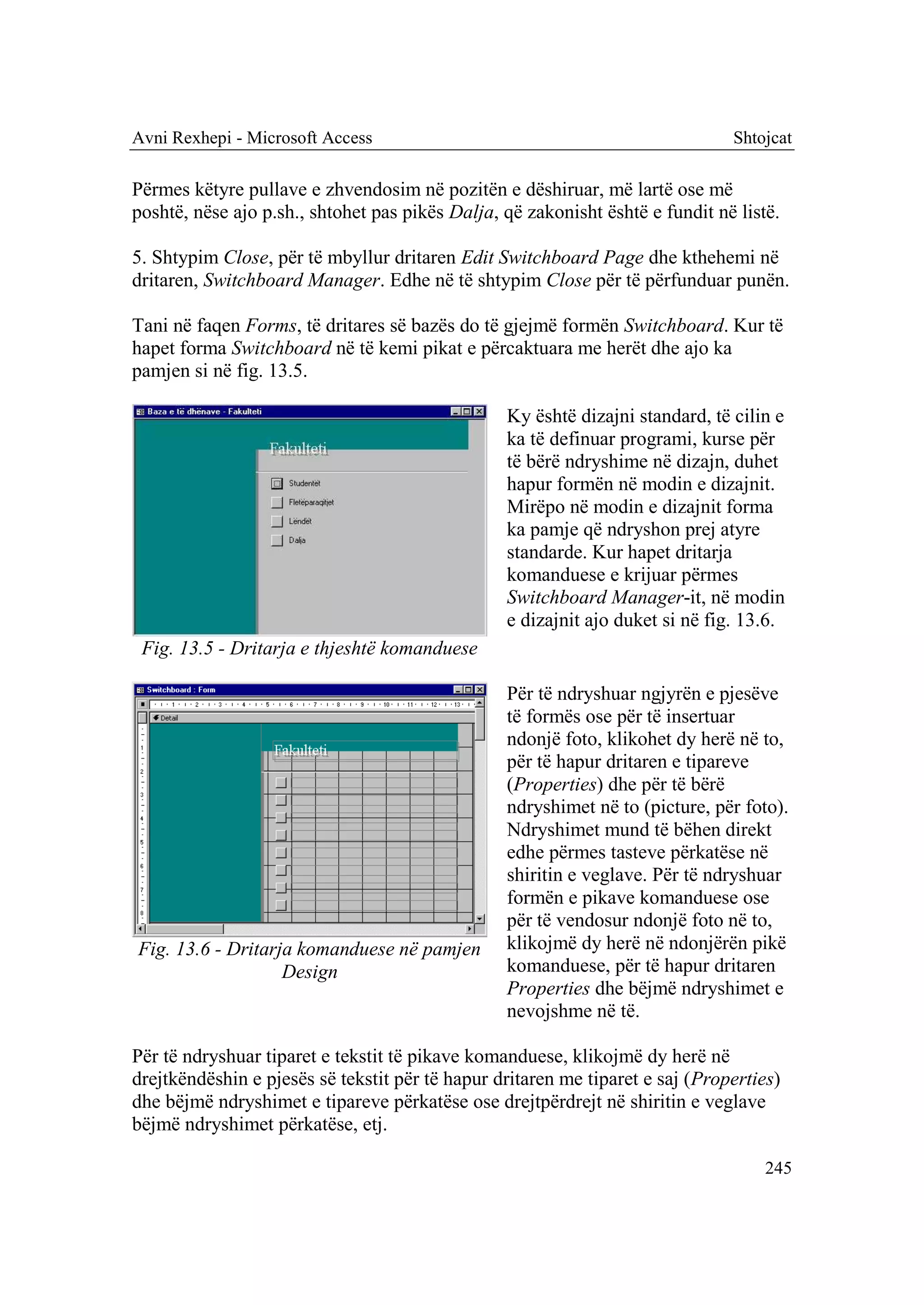 Avni Rexhepi - Microsoft Access                                                Shtojcat

Përmes këtyre pullave e zhvendosim në pozitën e dëshiruar, më lartë ose më
poshtë, nëse ajo p.sh., shtohet pas pikës Dalja, që zakonisht është e fundit në listë.

5. Shtypim Close, për të mbyllur dritaren Edit Switchboard Page dhe kthehemi në
dritaren, Switchboard Manager. Edhe në të shtypim Close për të përfunduar punën.

Tani në faqen Forms, të dritares së bazës do të gjejmë formën Switchboard. Kur të
hapet forma Switchboard në të kemi pikat e përcaktuara me herët dhe ajo ka
pamjen si në fig. 13.5.

                                                 Ky është dizajni standard, të cilin e
                                                 ka të definuar programi, kurse për
                                                 të bërë ndryshime në dizajn, duhet
                                                 hapur formën në modin e dizajnit.
                                                 Mirëpo në modin e dizajnit forma
                                                 ka pamje që ndryshon prej atyre
                                                 standarde. Kur hapet dritarja
                                                 komanduese e krijuar përmes
                                                 Switchboard Manager-it, në modin
                                                 e dizajnit ajo duket si në fig. 13.6.
 Fig. 13.5 - Dritarja e thjeshtë komanduese

                                                 Për të ndryshuar ngjyrën e pjesëve
                                                 të formës ose për të insertuar
                                                 ndonjë foto, klikohet dy herë në to,
                                                 për të hapur dritaren e tipareve
                                                 (Properties) dhe për të bërë
                                                 ndryshimet në to (picture, për foto).
                                                 Ndryshimet mund të bëhen direkt
                                                 edhe përmes tasteve përkatëse në
                                                 shiritin e veglave. Për të ndryshuar
                                                 formën e pikave komanduese ose
                                                 për të vendosur ndonjë foto në to,
Fig. 13.6 - Dritarja komanduese në pamjen        klikojmë dy herë në ndonjërën pikë
                   Design                        komanduese, për të hapur dritaren
                                                 Properties dhe bëjmë ndryshimet e
                                                 nevojshme në të.

Për të ndryshuar tiparet e tekstit të pikave komanduese, klikojmë dy herë në
drejtkëndëshin e pjesës së tekstit për të hapur dritaren me tiparet e saj (Properties)
dhe bëjmë ndryshimet e tipareve përkatëse ose drejtpërdrejt në shiritin e veglave
bëjmë ndryshimet përkatëse, etj.

                                                                                    245
 