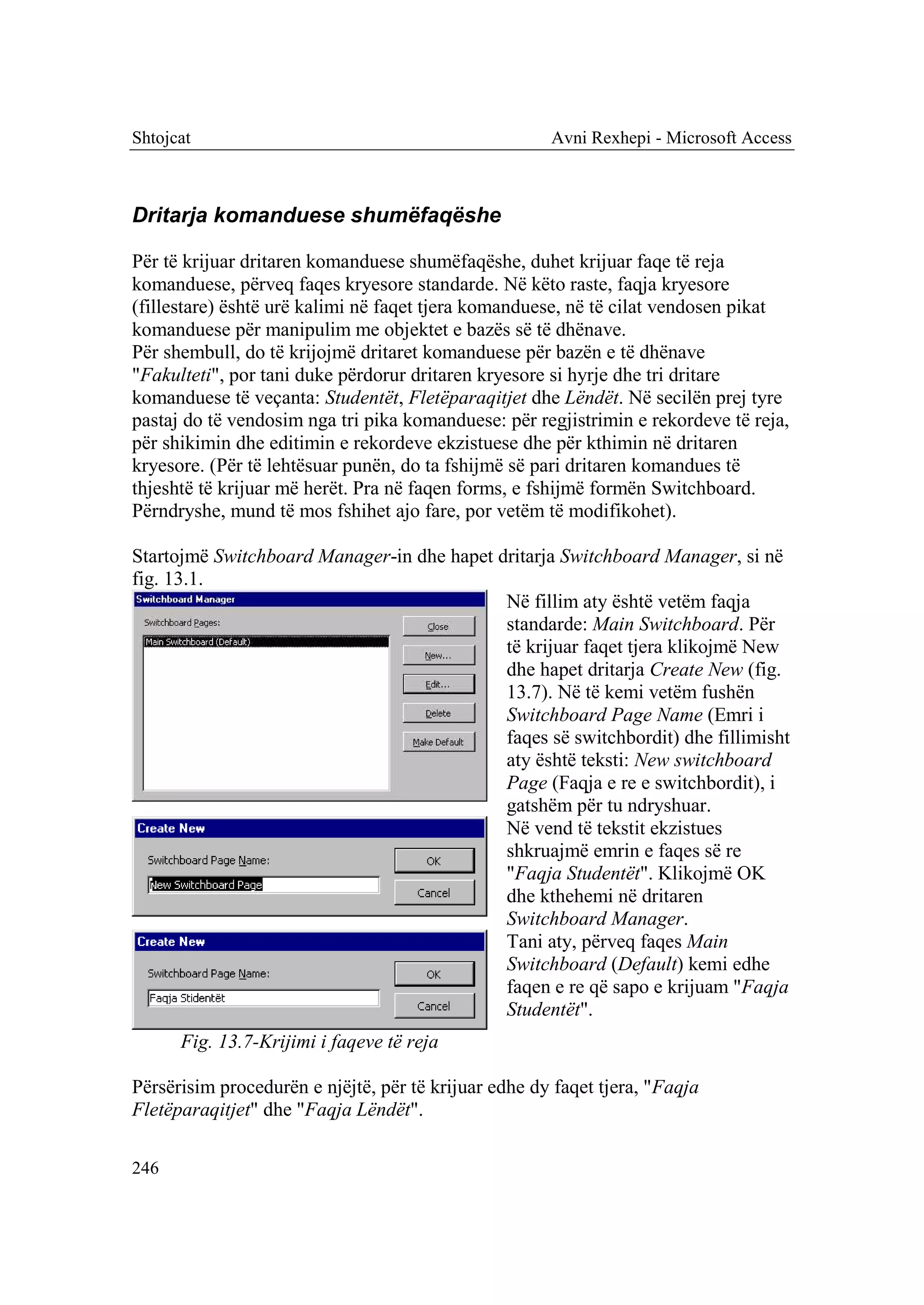 Shtojcat                                              Avni Rexhepi - Microsoft Access



Dritarja komanduese shumëfaqëshe

Për të krijuar dritaren komanduese shumëfaqëshe, duhet krijuar faqe të reja
komanduese, përveq faqes kryesore standarde. Në këto raste, faqja kryesore
(fillestare) është urë kalimi në faqet tjera komanduese, në të cilat vendosen pikat
komanduese për manipulim me objektet e bazës së të dhënave.
Për shembull, do të krijojmë dritaret komanduese për bazën e të dhënave
"Fakulteti", por tani duke përdorur dritaren kryesore si hyrje dhe tri dritare
komanduese të veçanta: Studentët, Fletëparaqitjet dhe Lëndët. Në secilën prej tyre
pastaj do të vendosim nga tri pika komanduese: për regjistrimin e rekordeve të reja,
për shikimin dhe editimin e rekordeve ekzistuese dhe për kthimin në dritaren
kryesore. (Për të lehtësuar punën, do ta fshijmë së pari dritaren komandues të
thjeshtë të krijuar më herët. Pra në faqen forms, e fshijmë formën Switchboard.
Përndryshe, mund të mos fshihet ajo fare, por vetëm të modifikohet).

Startojmë Switchboard Manager-in dhe hapet dritarja Switchboard Manager, si në
fig. 13.1.
                                            Në fillim aty është vetëm faqja
                                            standarde: Main Switchboard. Për
                                            të krijuar faqet tjera klikojmë New
                                            dhe hapet dritarja Create New (fig.
                                            13.7). Në të kemi vetëm fushën
                                            Switchboard Page Name (Emri i
                                            faqes së switchbordit) dhe fillimisht
                                            aty është teksti: New switchboard
                                            Page (Faqja e re e switchbordit), i
                                            gatshëm për tu ndryshuar.
                                            Në vend të tekstit ekzistues
                                            shkruajmë emrin e faqes së re
                                            "Faqja Studentët". Klikojmë OK
                                            dhe kthehemi në dritaren
                                            Switchboard Manager.
                                            Tani aty, përveq faqes Main
                                            Switchboard (Default) kemi edhe
                                            faqen e re që sapo e krijuam "Faqja
                                            Studentët".
      Fig. 13.7-Krijimi i faqeve të reja

Përsërisim procedurën e njëjtë, për të krijuar edhe dy faqet tjera, "Faqja
Fletëparaqitjet" dhe "Faqja Lëndët".

246
 