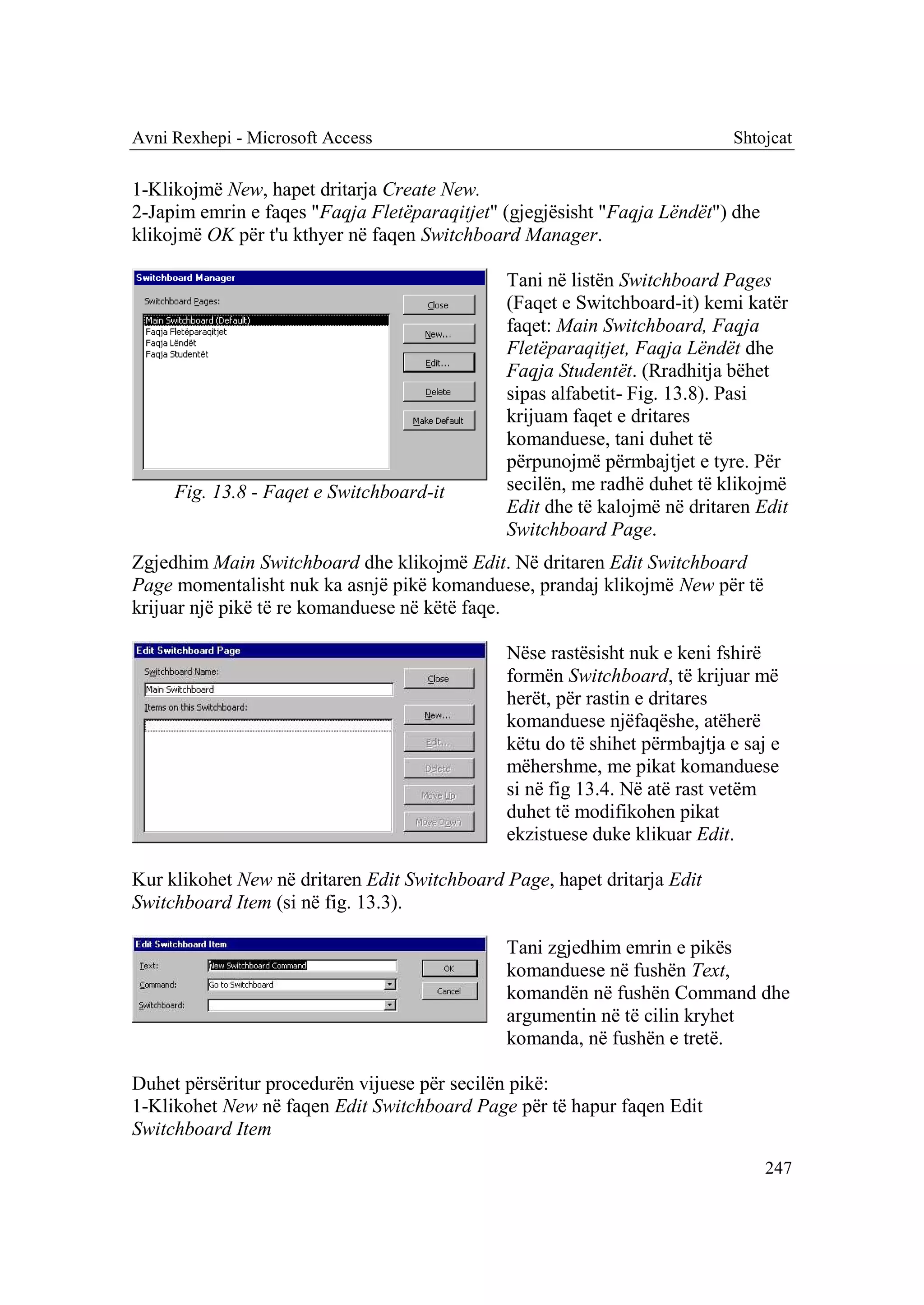 Avni Rexhepi - Microsoft Access                                            Shtojcat

1-Klikojmë New, hapet dritarja Create New.
2-Japim emrin e faqes "Faqja Fletëparaqitjet" (gjegjësisht "Faqja Lëndët") dhe
klikojmë OK për t'u kthyer në faqen Switchboard Manager.

                                              Tani në listën Switchboard Pages
                                              (Faqet e Switchboard-it) kemi katër
                                              faqet: Main Switchboard, Faqja
                                              Fletëparaqitjet, Faqja Lëndët dhe
                                              Faqja Studentët. (Rradhitja bëhet
                                              sipas alfabetit- Fig. 13.8). Pasi
                                              krijuam faqet e dritares
                                              komanduese, tani duhet të
                                              përpunojmë përmbajtjet e tyre. Për
     Fig. 13.8 - Faqet e Switchboard-it       secilën, me radhë duhet të klikojmë
                                              Edit dhe të kalojmë në dritaren Edit
                                              Switchboard Page.
Zgjedhim Main Switchboard dhe klikojmë Edit. Në dritaren Edit Switchboard
Page momentalisht nuk ka asnjë pikë komanduese, prandaj klikojmë New për të
krijuar një pikë të re komanduese në këtë faqe.

                                              Nëse rastësisht nuk e keni fshirë
                                              formën Switchboard, të krijuar më
                                              herët, për rastin e dritares
                                              komanduese njëfaqëshe, atëherë
                                              këtu do të shihet përmbajtja e saj e
                                              mëhershme, me pikat komanduese
                                              si në fig 13.4. Në atë rast vetëm
                                              duhet të modifikohen pikat
                                              ekzistuese duke klikuar Edit.

Kur klikohet New në dritaren Edit Switchboard Page, hapet dritarja Edit
Switchboard Item (si në fig. 13.3).

                                              Tani zgjedhim emrin e pikës
                                              komanduese në fushën Text,
                                              komandën në fushën Command dhe
                                              argumentin në të cilin kryhet
                                              komanda, në fushën e tretë.

Duhet përsëritur procedurën vijuese për secilën pikë:
1-Klikohet New në faqen Edit Switchboard Page për të hapur faqen Edit
Switchboard Item
                                                                                 247
 