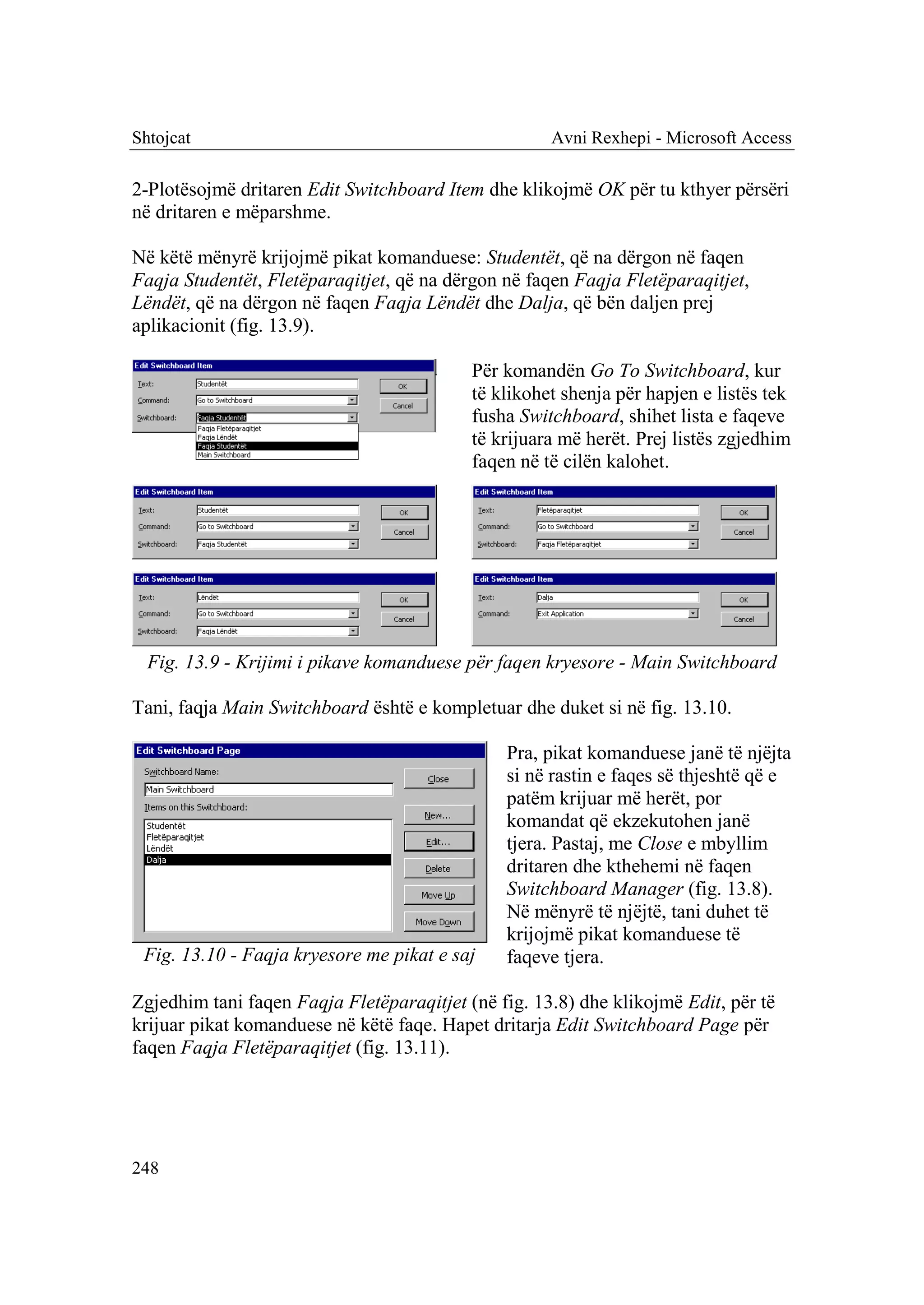 Shtojcat                                             Avni Rexhepi - Microsoft Access

2-Plotësojmë dritaren Edit Switchboard Item dhe klikojmë OK për tu kthyer përsëri
në dritaren e mëparshme.

Në këtë mënyrë krijojmë pikat komanduese: Studentët, që na dërgon në faqen
Faqja Studentët, Fletëparaqitjet, që na dërgon në faqen Faqja Fletëparaqitjet,
Lëndët, që na dërgon në faqen Faqja Lëndët dhe Dalja, që bën daljen prej
aplikacionit (fig. 13.9).

                                           Për komandën Go To Switchboard, kur
                                           të klikohet shenja për hapjen e listës tek
                                           fusha Switchboard, shihet lista e faqeve
                                           të krijuara më herët. Prej listës zgjedhim
                                           faqen në të cilën kalohet.




  Fig. 13.9 - Krijimi i pikave komanduese për faqen kryesore - Main Switchboard

Tani, faqja Main Switchboard është e kompletuar dhe duket si në fig. 13.10.

                                               Pra, pikat komanduese janë të njëjta
                                               si në rastin e faqes së thjeshtë që e
                                               patëm krijuar më herët, por
                                               komandat që ekzekutohen janë
                                               tjera. Pastaj, me Close e mbyllim
                                               dritaren dhe kthehemi në faqen
                                               Switchboard Manager (fig. 13.8).
                                               Në mënyrë të njëjtë, tani duhet të
                                               krijojmë pikat komanduese të
 Fig. 13.10 - Faqja kryesore me pikat e saj    faqeve tjera.

Zgjedhim tani faqen Faqja Fletëparaqitjet (në fig. 13.8) dhe klikojmë Edit, për të
krijuar pikat komanduese në këtë faqe. Hapet dritarja Edit Switchboard Page për
faqen Faqja Fletëparaqitjet (fig. 13.11).




248
 
