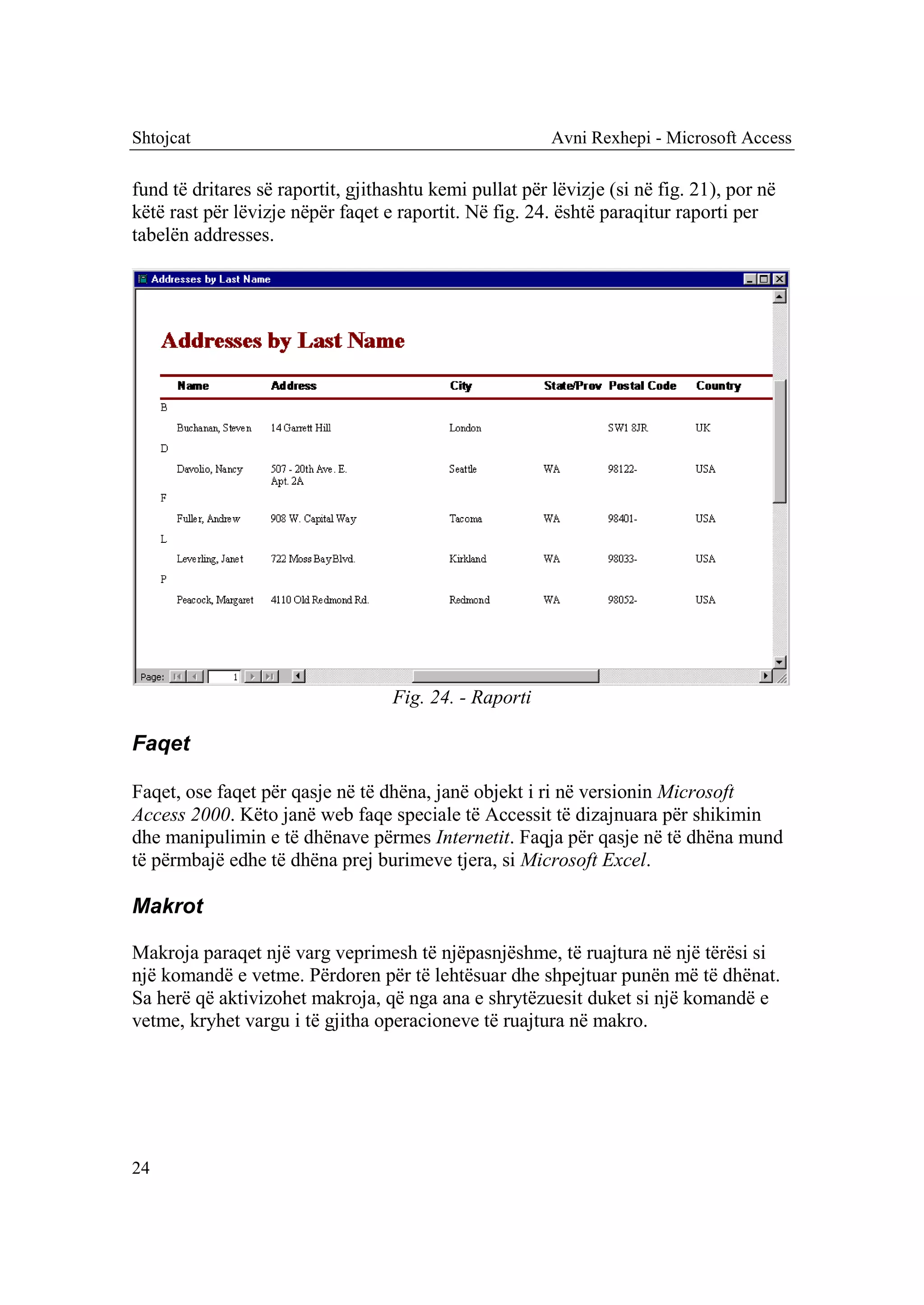Shtojcat                                                 Avni Rexhepi - Microsoft Access

fund të dritares së raportit, gjithashtu kemi pullat për lëvizje (si në fig. 21), por në
këtë rast për lëvizje nëpër faqet e raportit. Në fig. 24. është paraqitur raporti per
tabelën addresses.




                                   Fig. 24. - Raporti

Faqet

Faqet, ose faqet për qasje në të dhëna, janë objekt i ri në versionin Microsoft
Access 2000. Këto janë web faqe speciale të Accessit të dizajnuara për shikimin
dhe manipulimin e të dhënave përmes Internetit. Faqja për qasje në të dhëna mund
të përmbajë edhe të dhëna prej burimeve tjera, si Microsoft Excel.

Makrot

Makroja paraqet një varg veprimesh të njëpasnjëshme, të ruajtura në një tërësi si
një komandë e vetme. Përdoren për të lehtësuar dhe shpejtuar punën më të dhënat.
Sa herë që aktivizohet makroja, që nga ana e shrytëzuesit duket si një komandë e
vetme, kryhet vargu i të gjitha operacioneve të ruajtura në makro.




24
 