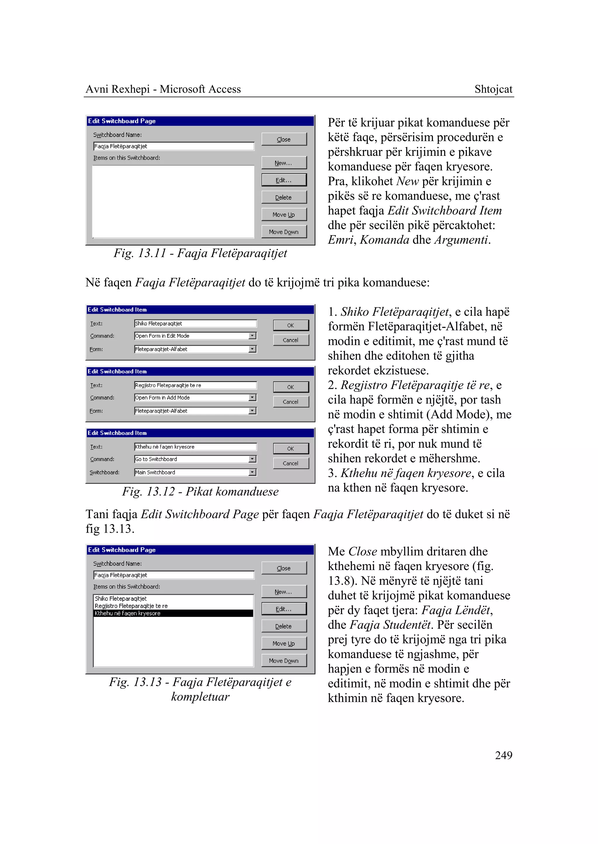 Avni Rexhepi - Microsoft Access                                            Shtojcat

                                              Për të krijuar pikat komanduese për
                                              këtë faqe, përsërisim procedurën e
                                              përshkruar për krijimin e pikave
                                              komanduese për faqen kryesore.
                                              Pra, klikohet New për krijimin e
                                              pikës së re komanduese, me ç'rast
                                              hapet faqja Edit Switchboard Item
                                              dhe për secilën pikë përcaktohet:
                                              Emri, Komanda dhe Argumenti.
     Fig. 13.11 - Faqja Fletëparaqitjet

Në faqen Faqja Fletëparaqitjet do të krijojmë tri pika komanduese:

                                              1. Shiko Fletëparaqitjet, e cila hapë
                                              formën Fletëparaqitjet-Alfabet, në
                                              modin e editimit, me ç'rast mund të
                                              shihen dhe editohen të gjitha
                                              rekordet ekzistuese.
                                              2. Regjistro Fletëparaqitje të re, e
                                              cila hapë formën e njëjtë, por tash
                                              në modin e shtimit (Add Mode), me
                                              ç'rast hapet forma për shtimin e
                                              rekordit të ri, por nuk mund të
                                              shihen rekordet e mëhershme.
                                              3. Kthehu në faqen kryesore, e cila
       Fig. 13.12 - Pikat komanduese          na kthen në faqen kryesore.

Tani faqja Edit Switchboard Page për faqen Faqja Fletëparaqitjet do të duket si në
fig 13.13.
                                              Me Close mbyllim dritaren dhe
                                              kthehemi në faqen kryesore (fig.
                                              13.8). Në mënyrë të njëjtë tani
                                              duhet të krijojmë pikat komanduese
                                              për dy faqet tjera: Faqja Lëndët,
                                              dhe Faqja Studentët. Për secilën
                                              prej tyre do të krijojmë nga tri pika
                                              komanduese të ngjashme, për
                                              hapjen e formës në modin e
    Fig. 13.13 - Faqja Fletëparaqitjet e      editimit, në modin e shtimit dhe për
                 kompletuar                   kthimin në faqen kryesore.



                                                                               249
 