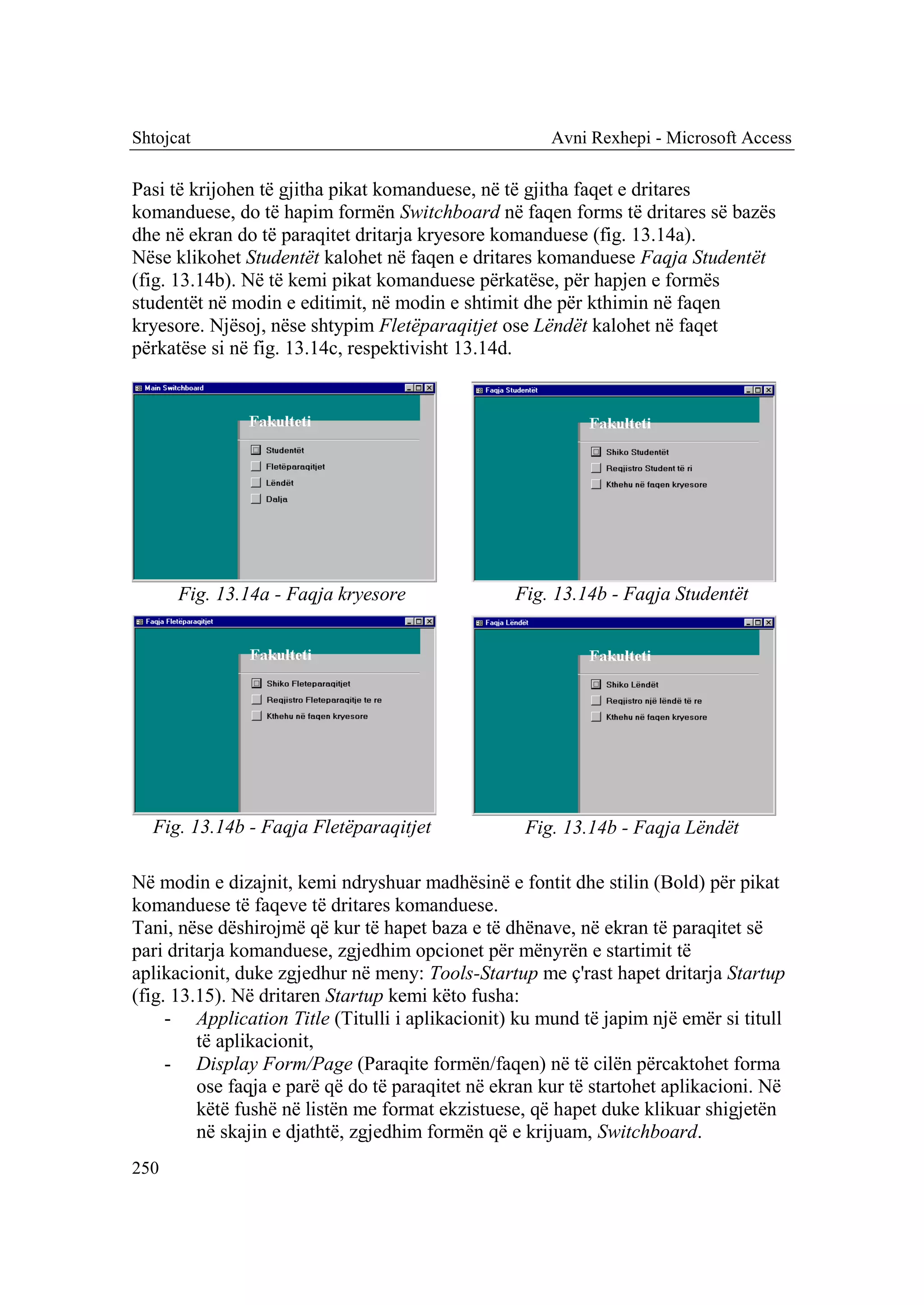 Shtojcat                                               Avni Rexhepi - Microsoft Access

Pasi të krijohen të gjitha pikat komanduese, në të gjitha faqet e dritares
komanduese, do të hapim formën Switchboard në faqen forms të dritares së bazës
dhe në ekran do të paraqitet dritarja kryesore komanduese (fig. 13.14a).
Nëse klikohet Studentët kalohet në faqen e dritares komanduese Faqja Studentët
(fig. 13.14b). Në të kemi pikat komanduese përkatëse, për hapjen e formës
studentët në modin e editimit, në modin e shtimit dhe për kthimin në faqen
kryesore. Njësoj, nëse shtypim Fletëparaqitjet ose Lëndët kalohet në faqet
përkatëse si në fig. 13.14c, respektivisht 13.14d.




      Fig. 13.14a - Faqja kryesore                Fig. 13.14b - Faqja Studentët




  Fig. 13.14b - Faqja Fletëparaqitjet              Fig. 13.14b - Faqja Lëndët

Në modin e dizajnit, kemi ndryshuar madhësinë e fontit dhe stilin (Bold) për pikat
komanduese të faqeve të dritares komanduese.
Tani, nëse dëshirojmë që kur të hapet baza e të dhënave, në ekran të paraqitet së
pari dritarja komanduese, zgjedhim opcionet për mënyrën e startimit të
aplikacionit, duke zgjedhur në meny: Tools-Startup me ç'rast hapet dritarja Startup
(fig. 13.15). Në dritaren Startup kemi këto fusha:
     - Application Title (Titulli i aplikacionit) ku mund të japim një emër si titull
         të aplikacionit,
     - Display Form/Page (Paraqite formën/faqen) në të cilën përcaktohet forma
         ose faqja e parë që do të paraqitet në ekran kur të startohet aplikacioni. Në
         këtë fushë në listën me format ekzistuese, që hapet duke klikuar shigjetën
         në skajin e djathtë, zgjedhim formën që e krijuam, Switchboard.
250
 