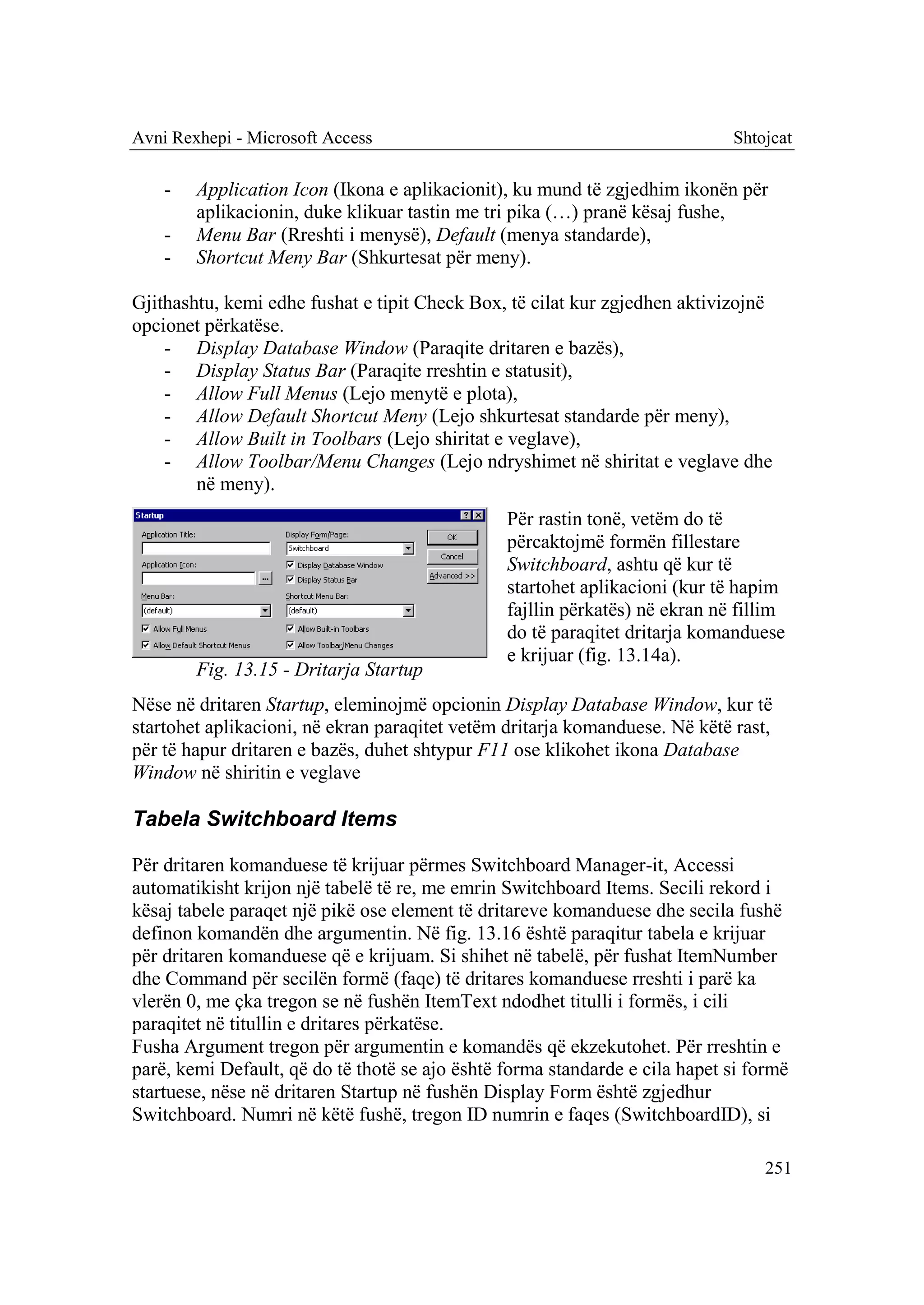 Avni Rexhepi - Microsoft Access                                              Shtojcat

    -   Application Icon (Ikona e aplikacionit), ku mund të zgjedhim ikonën për
        aplikacionin, duke klikuar tastin me tri pika (…) pranë kësaj fushe,
    -   Menu Bar (Rreshti i menysë), Default (menya standarde),
    -   Shortcut Meny Bar (Shkurtesat për meny).

Gjithashtu, kemi edhe fushat e tipit Check Box, të cilat kur zgjedhen aktivizojnë
opcionet përkatëse.
    - Display Database Window (Paraqite dritaren e bazës),
    - Display Status Bar (Paraqite rreshtin e statusit),
    - Allow Full Menus (Lejo menytë e plota),
    - Allow Default Shortcut Meny (Lejo shkurtesat standarde për meny),
    - Allow Built in Toolbars (Lejo shiritat e veglave),
    - Allow Toolbar/Menu Changes (Lejo ndryshimet në shiritat e veglave dhe
        në meny).
                                                Për rastin tonë, vetëm do të
                                                përcaktojmë formën fillestare
                                                Switchboard, ashtu që kur të
                                                startohet aplikacioni (kur të hapim
                                                fajllin përkatës) në ekran në fillim
                                                do të paraqitet dritarja komanduese
                                                e krijuar (fig. 13.14a).
        Fig. 13.15 - Dritarja Startup
Nëse në dritaren Startup, eleminojmë opcionin Display Database Window, kur të
startohet aplikacioni, në ekran paraqitet vetëm dritarja komanduese. Në këtë rast,
për të hapur dritaren e bazës, duhet shtypur F11 ose klikohet ikona Database
Window në shiritin e veglave

Tabela Switchboard Items

Për dritaren komanduese të krijuar përmes Switchboard Manager-it, Accessi
automatikisht krijon një tabelë të re, me emrin Switchboard Items. Secili rekord i
kësaj tabele paraqet një pikë ose element të dritareve komanduese dhe secila fushë
definon komandën dhe argumentin. Në fig. 13.16 është paraqitur tabela e krijuar
për dritaren komanduese që e krijuam. Si shihet në tabelë, për fushat ItemNumber
dhe Command për secilën formë (faqe) të dritares komanduese rreshti i parë ka
vlerën 0, me çka tregon se në fushën ItemText ndodhet titulli i formës, i cili
paraqitet në titullin e dritares përkatëse.
Fusha Argument tregon për argumentin e komandës që ekzekutohet. Për rreshtin e
parë, kemi Default, që do të thotë se ajo është forma standarde e cila hapet si formë
startuese, nëse në dritaren Startup në fushën Display Form është zgjedhur
Switchboard. Numri në këtë fushë, tregon ID numrin e faqes (SwitchboardID), si

                                                                                  251
 