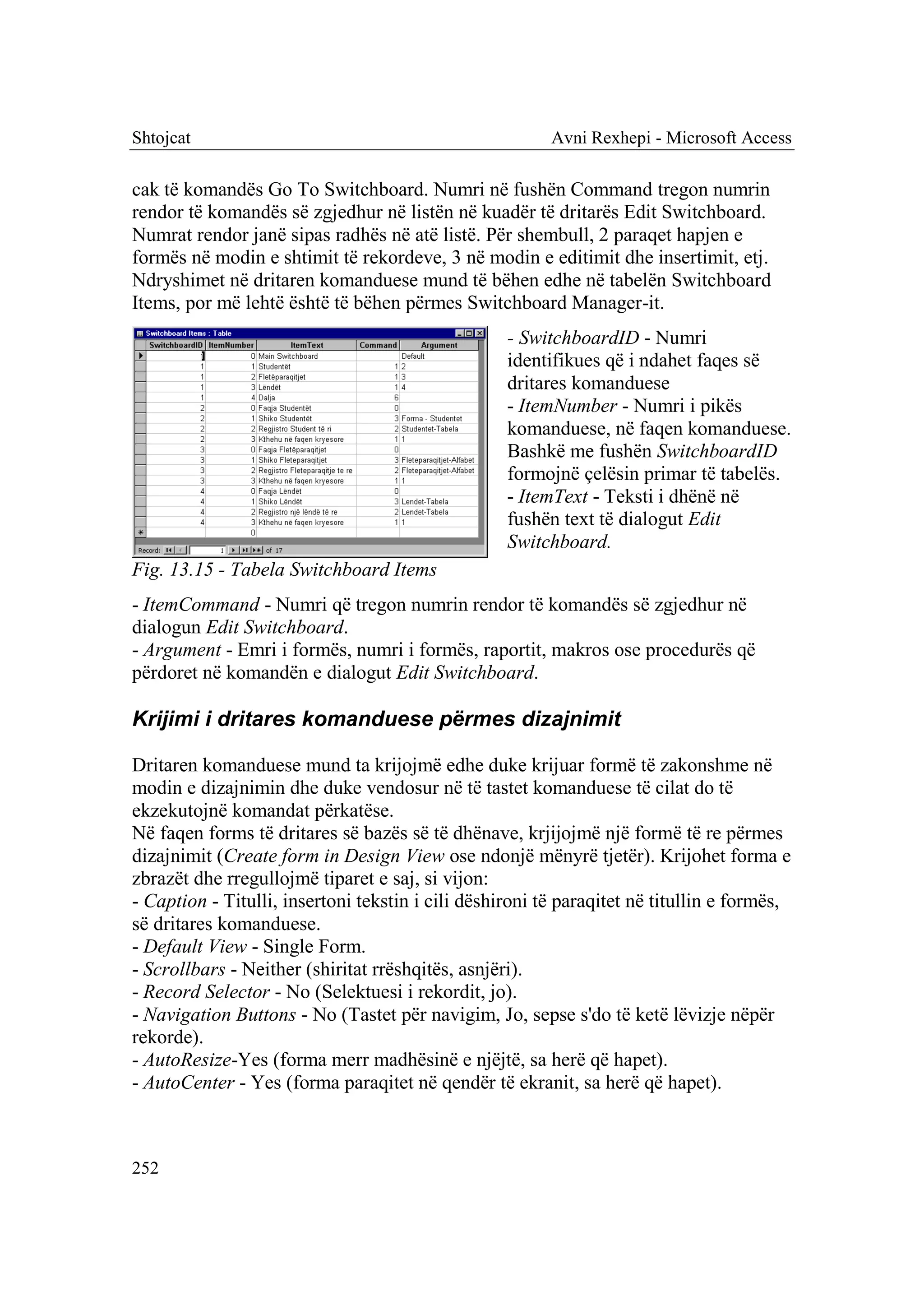 Shtojcat                                                 Avni Rexhepi - Microsoft Access

cak të komandës Go To Switchboard. Numri në fushën Command tregon numrin
rendor të komandës së zgjedhur në listën në kuadër të dritarës Edit Switchboard.
Numrat rendor janë sipas radhës në atë listë. Për shembull, 2 paraqet hapjen e
formës në modin e shtimit të rekordeve, 3 në modin e editimit dhe insertimit, etj.
Ndryshimet në dritaren komanduese mund të bëhen edhe në tabelën Switchboard
Items, por më lehtë është të bëhen përmes Switchboard Manager-it.
                                                   - SwitchboardID - Numri
                                                   identifikues që i ndahet faqes së
                                                   dritares komanduese
                                                   - ItemNumber - Numri i pikës
                                                   komanduese, në faqen komanduese.
                                                   Bashkë me fushën SwitchboardID
                                                   formojnë çelësin primar të tabelës.
                                                   - ItemText - Teksti i dhënë në
                                                   fushën text të dialogut Edit
                                                   Switchboard.
Fig. 13.15 - Tabela Switchboard Items
- ItemCommand - Numri që tregon numrin rendor të komandës së zgjedhur në
dialogun Edit Switchboard.
- Argument - Emri i formës, numri i formës, raportit, makros ose procedurës që
përdoret në komandën e dialogut Edit Switchboard.

Krijimi i dritares komanduese përmes dizajnimit

Dritaren komanduese mund ta krijojmë edhe duke krijuar formë të zakonshme në
modin e dizajnimin dhe duke vendosur në të tastet komanduese të cilat do të
ekzekutojnë komandat përkatëse.
Në faqen forms të dritares së bazës së të dhënave, krjijojmë një formë të re përmes
dizajnimit (Create form in Design View ose ndonjë mënyrë tjetër). Krijohet forma e
zbrazët dhe rregullojmë tiparet e saj, si vijon:
- Caption - Titulli, insertoni tekstin i cili dëshironi të paraqitet në titullin e formës,
së dritares komanduese.
- Default View - Single Form.
- Scrollbars - Neither (shiritat rrëshqitës, asnjëri).
- Record Selector - No (Selektuesi i rekordit, jo).
- Navigation Buttons - No (Tastet për navigim, Jo, sepse s'do të ketë lëvizje nëpër
rekorde).
- AutoResize-Yes (forma merr madhësinë e njëjtë, sa herë që hapet).
- AutoCenter - Yes (forma paraqitet në qendër të ekranit, sa herë që hapet).



252
 
