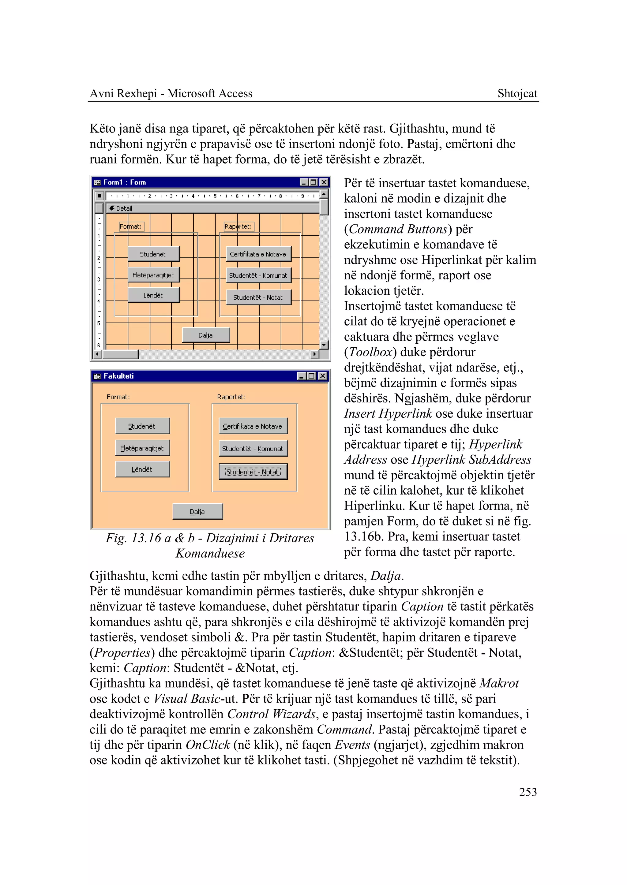 Avni Rexhepi - Microsoft Access                                              Shtojcat

Këto janë disa nga tiparet, që përcaktohen për këtë rast. Gjithashtu, mund të
ndryshoni ngjyrën e prapavisë ose të insertoni ndonjë foto. Pastaj, emërtoni dhe
ruani formën. Kur të hapet forma, do të jetë tërësisht e zbrazët.
                                                Për të insertuar tastet komanduese,
                                                kaloni në modin e dizajnit dhe
                                                insertoni tastet komanduese
                                                (Command Buttons) për
                                                ekzekutimin e komandave të
                                                ndryshme ose Hiperlinkat për kalim
                                                në ndonjë formë, raport ose
                                                lokacion tjetër.
                                                Insertojmë tastet komanduese të
                                                cilat do të kryejnë operacionet e
                                                caktuara dhe përmes veglave
                                                (Toolbox) duke përdorur
                                                drejtkëndëshat, vijat ndarëse, etj.,
                                                bëjmë dizajnimin e formës sipas
                                                dëshirës. Ngjashëm, duke përdorur
                                                Insert Hyperlink ose duke insertuar
                                                një tast komandues dhe duke
                                                përcaktuar tiparet e tij; Hyperlink
                                                Address ose Hyperlink SubAddress
                                                mund të përcaktojmë objektin tjetër
                                                në të cilin kalohet, kur të klikohet
                                                Hiperlinku. Kur të hapet forma, në
                                                pamjen Form, do të duket si në fig.
   Fig. 13.16 a & b - Dizajnimi i Dritares      13.16b. Pra, kemi insertuar tastet
                Komanduese                      për forma dhe tastet për raporte.
Gjithashtu, kemi edhe tastin për mbylljen e dritares, Dalja.
Për të mundësuar komandimin përmes tastierës, duke shtypur shkronjën e
nënvizuar të tasteve komanduese, duhet përshtatur tiparin Caption të tastit përkatës
komandues ashtu që, para shkronjës e cila dëshirojmë të aktivizojë komandën prej
tastierës, vendoset simboli &. Pra për tastin Studentët, hapim dritaren e tipareve
(Properties) dhe përcaktojmë tiparin Caption: &Studentët; për Studentët - Notat,
kemi: Caption: Studentët - &Notat, etj.
Gjithashtu ka mundësi, që tastet komanduese të jenë taste që aktivizojnë Makrot
ose kodet e Visual Basic-ut. Për të krijuar një tast komandues të tillë, së pari
deaktivizojmë kontrollën Control Wizards, e pastaj insertojmë tastin komandues, i
cili do të paraqitet me emrin e zakonshëm Command. Pastaj përcaktojmë tiparet e
tij dhe për tiparin OnClick (në klik), në faqen Events (ngjarjet), zgjedhim makron
ose kodin që aktivizohet kur të klikohet tasti. (Shpjegohet në vazhdim të tekstit).

                                                                                   253
 