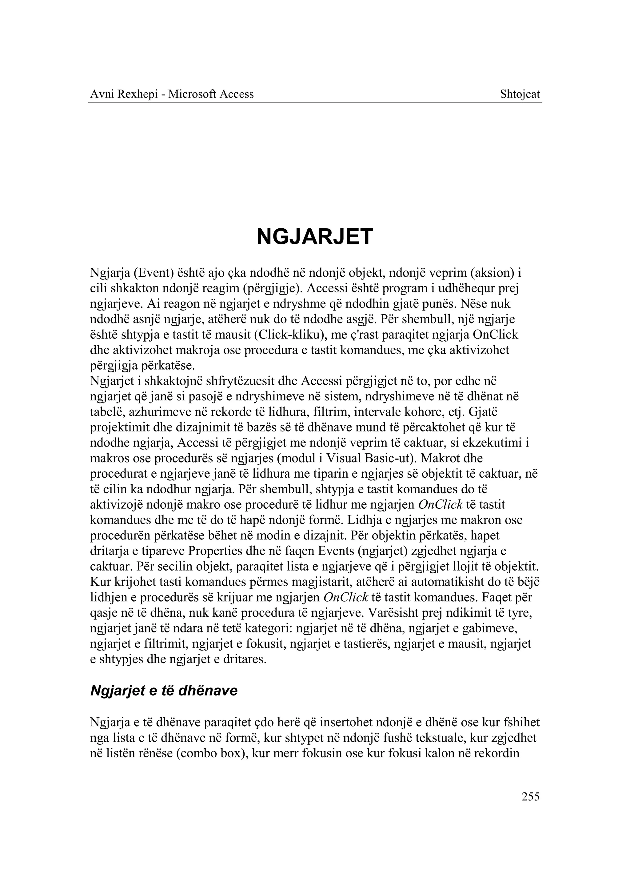 Avni Rexhepi - Microsoft Access                                                    Shtojcat




                                  NGJARJET
Ngjarja (Event) është ajo çka ndodhë në ndonjë objekt, ndonjë veprim (aksion) i
cili shkakton ndonjë reagim (përgjigje). Accessi është program i udhëhequr prej
ngjarjeve. Ai reagon në ngjarjet e ndryshme që ndodhin gjatë punës. Nëse nuk
ndodhë asnjë ngjarje, atëherë nuk do të ndodhe asgjë. Për shembull, një ngjarje
është shtypja e tastit të mausit (Click-kliku), me ç'rast paraqitet ngjarja OnClick
dhe aktivizohet makroja ose procedura e tastit komandues, me çka aktivizohet
përgjigja përkatëse.
Ngjarjet i shkaktojnë shfrytëzuesit dhe Accessi përgjigjet në to, por edhe në
ngjarjet që janë si pasojë e ndryshimeve në sistem, ndryshimeve në të dhënat në
tabelë, azhurimeve në rekorde të lidhura, filtrim, intervale kohore, etj. Gjatë
projektimit dhe dizajnimit të bazës së të dhënave mund të përcaktohet që kur të
ndodhe ngjarja, Accessi të përgjigjet me ndonjë veprim të caktuar, si ekzekutimi i
makros ose procedurës së ngjarjes (modul i Visual Basic-ut). Makrot dhe
procedurat e ngjarjeve janë të lidhura me tiparin e ngjarjes së objektit të caktuar, në
të cilin ka ndodhur ngjarja. Për shembull, shtypja e tastit komandues do të
aktivizojë ndonjë makro ose procedurë të lidhur me ngjarjen OnClick të tastit
komandues dhe me të do të hapë ndonjë formë. Lidhja e ngjarjes me makron ose
procedurën përkatëse bëhet në modin e dizajnit. Për objektin përkatës, hapet
dritarja e tipareve Properties dhe në faqen Events (ngjarjet) zgjedhet ngjarja e
caktuar. Për secilin objekt, paraqitet lista e ngjarjeve që i përgjigjet llojit të objektit.
Kur krijohet tasti komandues përmes magjistarit, atëherë ai automatikisht do të bëjë
lidhjen e procedurës së krijuar me ngjarjen OnClick të tastit komandues. Faqet për
qasje në të dhëna, nuk kanë procedura të ngjarjeve. Varësisht prej ndikimit të tyre,
ngjarjet janë të ndara në tetë kategori: ngjarjet në të dhëna, ngjarjet e gabimeve,
ngjarjet e filtrimit, ngjarjet e fokusit, ngjarjet e tastierës, ngjarjet e mausit, ngjarjet
e shtypjes dhe ngjarjet e dritares.

Ngjarjet e të dhënave

Ngjarja e të dhënave paraqitet çdo herë që insertohet ndonjë e dhënë ose kur fshihet
nga lista e të dhënave në formë, kur shtypet në ndonjë fushë tekstuale, kur zgjedhet
në listën rënëse (combo box), kur merr fokusin ose kur fokusi kalon në rekordin


                                                                                        255
 