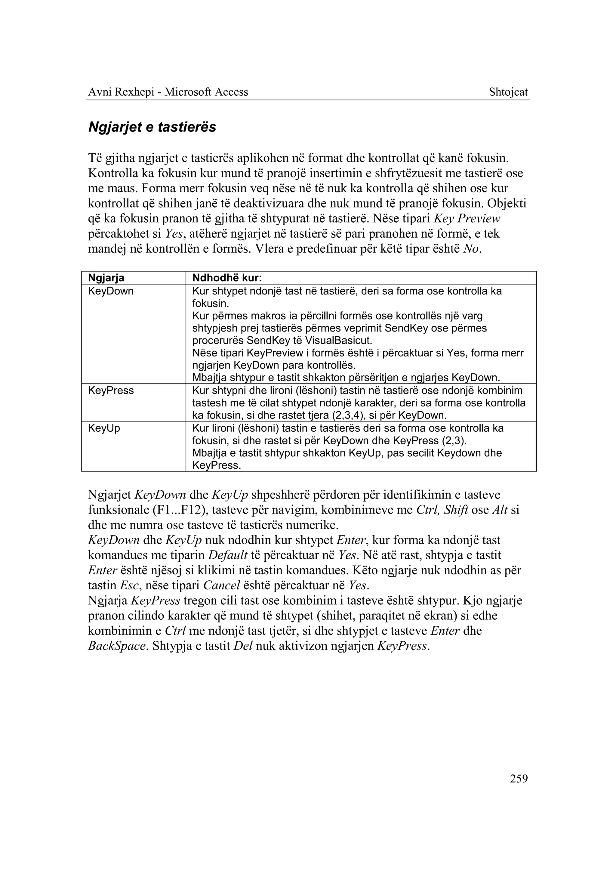 Avni Rexhepi - Microsoft Access                                                     Shtojcat


Ngjarjet e tastierës

Të gjitha ngjarjet e tastierës aplikohen në format dhe kontrollat që kanë fokusin.
Kontrolla ka fokusin kur mund të pranojë insertimin e shfrytëzuesit me tastierë ose
me maus. Forma merr fokusin veq nëse në të nuk ka kontrolla që shihen ose kur
kontrollat që shihen janë të deaktivizuara dhe nuk mund të pranojë fokusin. Objekti
që ka fokusin pranon të gjitha të shtypurat në tastierë. Nëse tipari Key Preview
përcaktohet si Yes, atëherë ngjarjet në tastierë së pari pranohen në formë, e tek
mandej në kontrollën e formës. Vlera e predefinuar për këtë tipar është No.

Ngjarja             Ndhodhë kur:
KeyDown             Kur shtypet ndonjë tast në tastierë, deri sa forma ose kontrolla ka
                    fokusin.
                    Kur përmes makros ia përcillni formës ose kontrollës një varg
                    shtypjesh prej tastierës përmes veprimit SendKey ose përmes
                    procerurës SendKey të VisualBasicut.
                    Nëse tipari KeyPreview i formës është i përcaktuar si Yes, forma merr
                    ngjarjen KeyDown para kontrollës.
                    Mbajtja shtypur e tastit shkakton përsëritjen e ngjarjes KeyDown.
KeyPress            Kur shtypni dhe lironi (lëshoni) tastin në tastierë ose ndonjë kombinim
                    tastesh me të cilat shtypet ndonjë karakter, deri sa forma ose kontrolla
                    ka fokusin, si dhe rastet tjera (2,3,4), si për KeyDown.
KeyUp               Kur lironi (lëshoni) tastin e tastierës deri sa forma ose kontrolla ka
                    fokusin, si dhe rastet si për KeyDown dhe KeyPress (2,3).
                    Mbajtja e tastit shtypur shkakton KeyUp, pas secilit Keydown dhe
                    KeyPress.

Ngjarjet KeyDown dhe KeyUp shpeshherë përdoren për identifikimin e tasteve
funksionale (F1...F12), tasteve për navigim, kombinimeve me Ctrl, Shift ose Alt si
dhe me numra ose tasteve të tastierës numerike.
KeyDown dhe KeyUp nuk ndodhin kur shtypet Enter, kur forma ka ndonjë tast
komandues me tiparin Default të përcaktuar në Yes. Në atë rast, shtypja e tastit
Enter është njësoj si klikimi në tastin komandues. Këto ngjarje nuk ndodhin as për
tastin Esc, nëse tipari Cancel është përcaktuar në Yes.
Ngjarja KeyPress tregon cili tast ose kombinim i tasteve është shtypur. Kjo ngjarje
pranon cilindo karakter që mund të shtypet (shihet, paraqitet në ekran) si edhe
kombinimin e Ctrl me ndonjë tast tjetër, si dhe shtypjet e tasteve Enter dhe
BackSpace. Shtypja e tastit Del nuk aktivizon ngjarjen KeyPress.




                                                                                        259
 